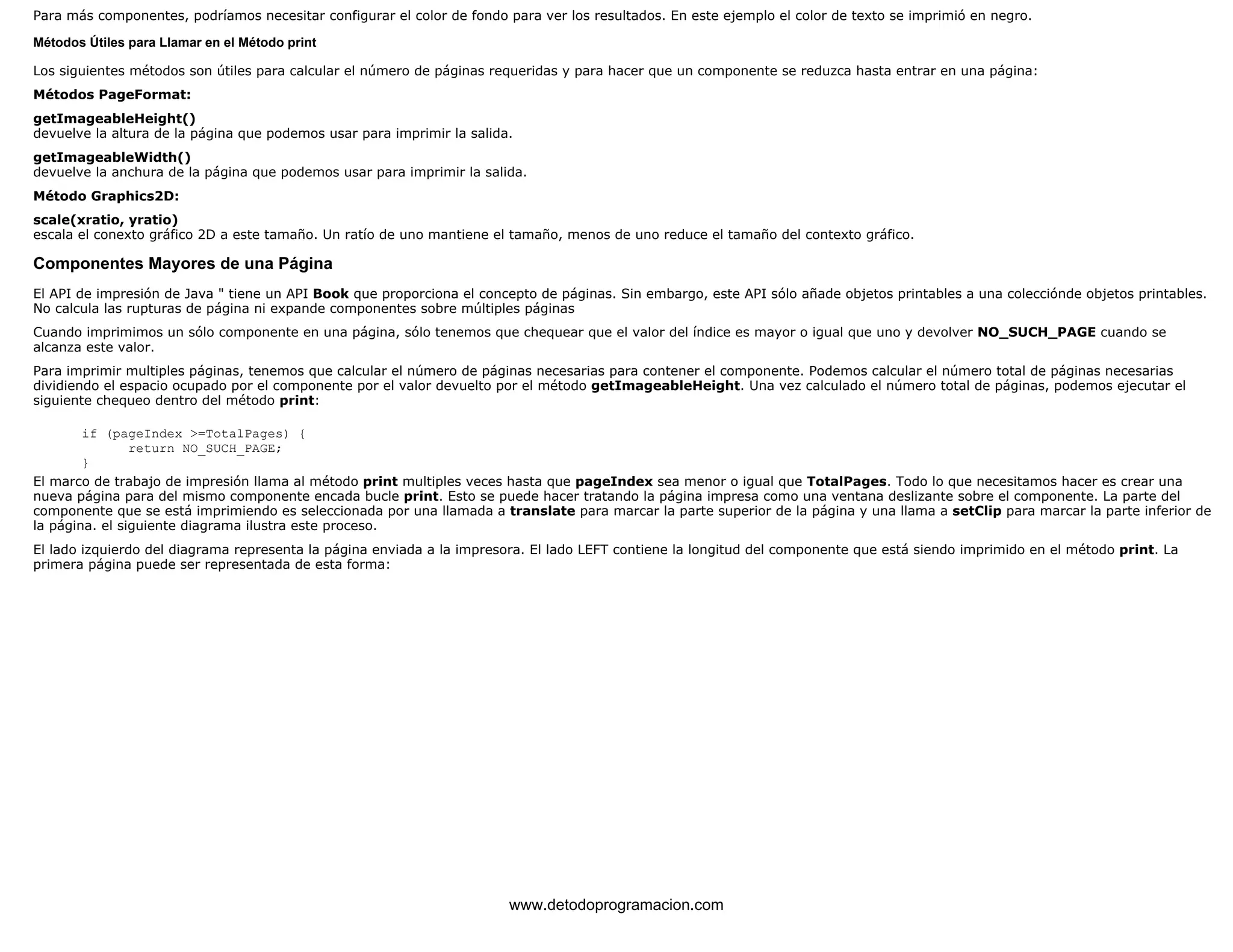 Para más componentes, podríamos necesitar configurar el color de fondo para ver los resultados. En este ejemplo el color de texto se imprimió en negro. 
Métodos Útiles para Llamar en el Método print 
Los siguientes métodos son útiles para calcular el número de páginas requeridas y para hacer que un componente se reduzca hasta entrar en una página: 
Métodos PageFormat: 
getImageableHeight() 
devuelve la altura de la página que podemos usar para imprimir la salida. 
getImageableWidth() 
devuelve la anchura de la página que podemos usar para imprimir la salida. 
Método Graphics2D: 
scale(xratio, yratio) 
escala el conexto gráfico 2D a este tamaño. Un ratío de uno mantiene el tamaño, menos de uno reduce el tamaño del contexto gráfico. 
Componentes Mayores de una Página 
El API de impresión de Java " tiene un API Book que proporciona el concepto de páginas. Sin embargo, este API sólo añade objetos printables a una colecciónde objetos printables. 
No calcula las rupturas de página ni expande componentes sobre múltiples páginas 
Cuando imprimimos un sólo componente en una página, sólo tenemos que chequear que el valor del índice es mayor o igual que uno y devolver NO_SUCH_PAGE cuando se 
alcanza este valor. 
Para imprimir multiples páginas, tenemos que calcular el número de páginas necesarias para contener el componente. Podemos calcular el número total de páginas necesarias 
dividiendo el espacio ocupado por el componente por el valor devuelto por el método getImageableHeight. Una vez calculado el número total de páginas, podemos ejecutar el 
siguiente chequeo dentro del método print: 
if (pageIndex >=TotalPages) { 
return NO_SUCH_PAGE; 
} 
El marco de trabajo de impresión llama al método print multiples veces hasta que pageIndex sea menor o igual que TotalPages. Todo lo que necesitamos hacer es crear una 
nueva página para del mismo componente encada bucle print. Esto se puede hacer tratando la página impresa como una ventana deslizante sobre el componente. La parte del 
componente que se está imprimiendo es seleccionada por una llamada a translate para marcar la parte superior de la página y una llama a setClip para marcar la parte inferior de 
la página. el siguiente diagrama ilustra este proceso. 
El lado izquierdo del diagrama representa la página enviada a la impresora. El lado LEFT contiene la longitud del componente que está siendo imprimido en el método print. La 
primera página puede ser representada de esta forma: 
www.detodoprogramacion.com 
 