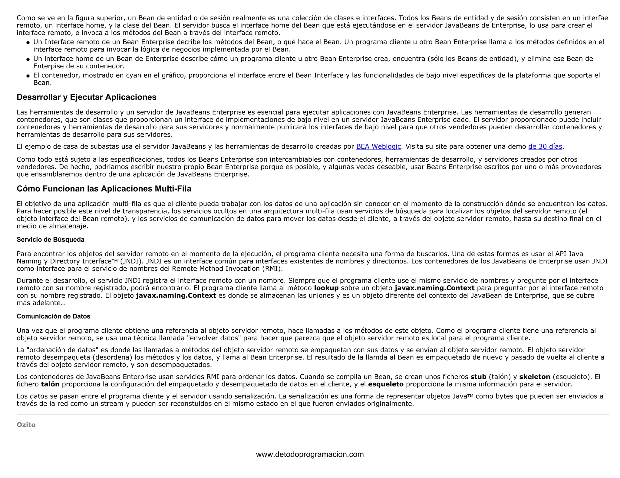 Como se ve en la figura superior, un Bean de entidad o de sesión realmente es una colección de clases e interfaces. Todos los Beans de entidad y de sesión consisten en un interfae 
remoto, un interface home, y la clase del Bean. El servidor busca el interface home del Bean que está ejecutándose en el servidor JavaBeans de Enterprise, lo usa para crear el 
interface remoto, e invoca a los métodos del Bean a través del interface remoto. 
Un Interface remoto de un Bean Enterprise decribe los métodos del Bean, o qué hace el Bean. Un programa cliente u otro Bean Enterprise llama a los métodos definidos en el 
interface remoto para invocar la lógica de negocios implementada por el Bean. 
l    
Un interface home de un Bean de Enterprise describe cómo un programa cliente u otro Bean Enterprise crea, encuentra (sólo los Beans de entidad), y elimina ese Bean de 
Enterpise de su contenedor. 
l    
El contenedor, mostrado en cyan en el gráfico, proporciona el interface entre el Bean Interface y las funcionalidades de bajo nivel específicas de la plataforma que soporta el 
Bean. 
l    
Desarrollar y Ejecutar Aplicaciones 
Las herramientas de desarrollo y un servidor de JavaBeans Enterprise es esencial para ejecutar aplicaciones con JavaBeans Enterprise. Las herramientas de desarrollo generan 
contenedores, que son clases que proporcionan un interface de implementaciones de bajo nivel en un servidor JavaBeans Enterprise dado. El servidor proporcionado puede incluir 
contenedores y herramientas de desarrollo para sus servidores y normalmente publicará los interfaces de bajo nivel para que otros vendedores pueden desarrollar contenedores y 
herramientas de desarrollo para sus servidores. 
El ejemplo de casa de subastas usa el servidor JavaBeans y las herramientas de desarrollo creadas por BEA Weblogic. Visita su site para obtener una demo de 30 días. 
Como todo está sujeto a las especificaciones, todos los Beans Enterprise son intercambiables con contenedores, herramientas de desarrollo, y servidores creados por otros 
vendedores. De hecho, podriamos escribir nuestro propio Bean Enterprise porque es posible, y algunas veces deseable, usar Beans Enterprise escritos por uno o más proveedores 
que ensamblaremos dentro de una aplicación de JavaBeans Enterprise. 
Cómo Funcionan las Aplicaciones Multi-Fila 
El objetivo de una aplicación multi-fila es que el cliente pueda trabajar con los datos de una aplicación sin conocer en el momento de la construcción dónde se encuentran los datos. 
Para hacer posible este nivel de transparencia, los servicios ocultos en una arquitectura multi-fila usan servicios de búsqueda para localizar los objetos del servidor remoto (el 
objeto interface del Bean remoto), y los servicios de comunicación de datos para mover los datos desde el cliente, a través del objeto servidor remoto, hasta su destino final en el 
medio de almacenaje. 
Servicio de Búsqueda 
Para encontrar los objetos del servidor remoto en el momento de la ejecución, el programa cliente necesita una forma de buscarlos. Una de estas formas es usar el API Java 
Naming y Directory InterfaceTM (JNDI). JNDI es un interface común para interfaces existentes de nombres y directorios. Los contenedores de los JavaBeans de Enterprise usan JNDI 
como interface para el servicio de nombres del Remote Method Invocation (RMI). 
Durante el desarrollo, el servicio JNDI registra el interface remoto con un nombre. Siempre que el programa cliente use el mismo servicio de nombres y pregunte por el interface 
remoto con su nombre registrado, podrá encontrarlo. El programa cliente llama al método lookup sobre un objeto javax.naming.Context para preguntar por el interface remoto 
con su nombre registrado. El objeto javax.naming.Context es donde se almacenan las uniones y es un objeto diferente del contexto del JavaBean de Enterprise, que se cubre 
más adelante.. 
Comunicación de Datos 
Una vez que el programa cliente obtiene una referencia al objeto servidor remoto, hace llamadas a los métodos de este objeto. Como el programa cliente tiene una referencia al 
objeto servidor remoto, se usa una técnica llamada "envolver datos" para hacer que parezca que el objeto servidor remoto es local para el programa cliente. 
La "ordenación de datos" es donde las llamadas a métodos del objeto servidor remoto se empaquetan con sus datos y se envían al objeto servidor remoto. El objeto servidor 
remoto desempaqueta (desordena) los métodos y los datos, y llama al Bean Enterprise. El resultado de la llamda al Bean es empaquetado de nuevo y pasado de vuelta al cliente a 
través del objeto servidor remoto, y son desempaquetados. 
Los contenedores de JavaBeans Enterprise usan servicios RMI para ordenar los datos. Cuando se compila un Bean, se crean unos ficheros stub (talón) y skeleton (esqueleto). El 
fichero talón proporciona la configuración del empaquetado y desempaquetado de datos en el cliente, y el esqueleto proporciona la misma información para el servidor. 
Los datos se pasan entre el programa cliente y el servidor usando serialización. La serialización es una forma de representar objetos JavaTM como bytes que pueden ser enviados a 
través de la red como un stream y pueden ser reconstuidos en el mismo estado en el que fueron enviados originalmente. 
Ozito 
www.detodoprogramacion.com 
 