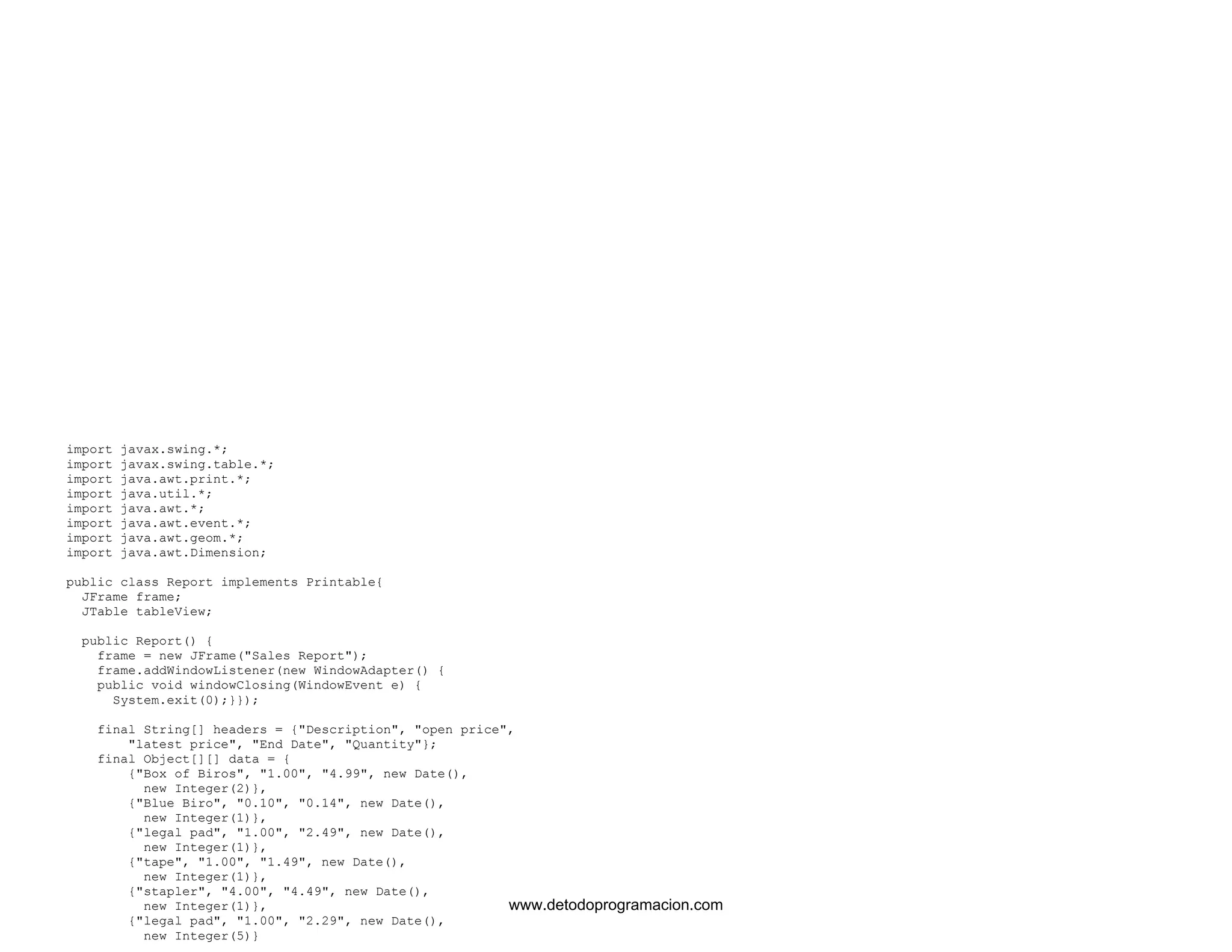 import javax.swing.*; 
import javax.swing.table.*; 
import java.awt.print.*; 
import java.util.*; 
import java.awt.*; 
import java.awt.event.*; 
import java.awt.geom.*; 
import java.awt.Dimension; 
public class Report implements Printable{ 
JFrame frame; 
JTable tableView; 
public Report() { 
frame = new JFrame("Sales Report"); 
frame.addWindowListener(new WindowAdapter() { 
public void windowClosing(WindowEvent e) { 
System.exit(0);}}); 
final String[] headers = {"Description", "open price", 
"latest price", "End Date", "Quantity"}; 
final Object[][] data = { 
{"Box of Biros", "1.00", "4.99", new Date(), 
new Integer(2)}, 
{"Blue Biro", "0.10", "0.14", new Date(), 
new Integer(1)}, 
{"legal pad", "1.00", "2.49", new Date(), 
new Integer(1)}, 
{"tape", "1.00", "1.49", new Date(), 
new Integer(1)}, 
{"stapler", "4.00", "4.49", new Date(), 
new Integer(1)}, 
{"legal pad", "1.00", "2.29", new Date(), 
new Integer(5)} 
www.detodoprogramacion.com 
 