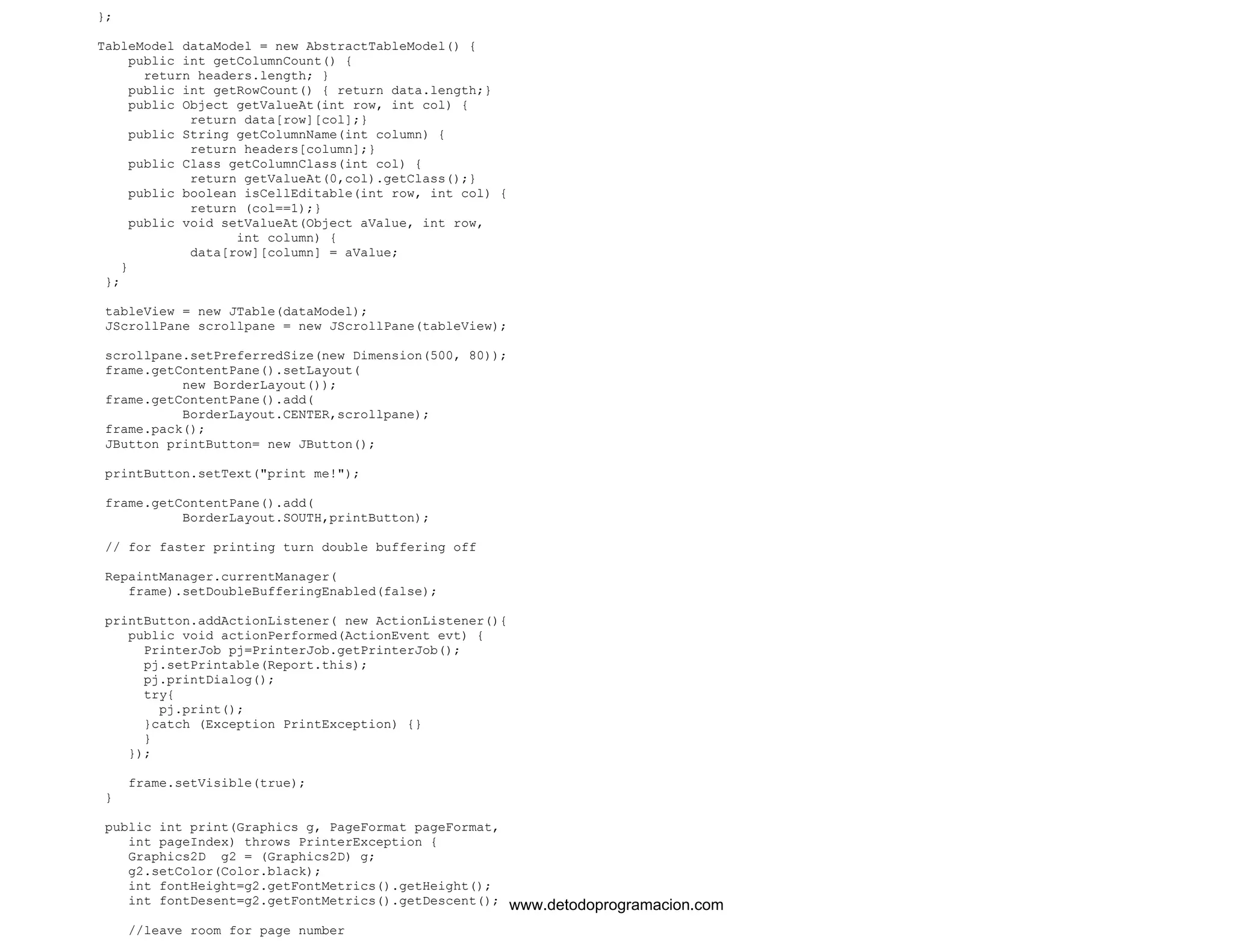 }; 
TableModel dataModel = new AbstractTableModel() { 
public int getColumnCount() { 
return headers.length; } 
public int getRowCount() { return data.length;} 
public Object getValueAt(int row, int col) { 
return data[row][col];} 
public String getColumnName(int column) { 
return headers[column];} 
public Class getColumnClass(int col) { 
return getValueAt(0,col).getClass();} 
public boolean isCellEditable(int row, int col) { 
return (col==1);} 
public void setValueAt(Object aValue, int row, 
int column) { 
data[row][column] = aValue; 
} 
}; 
tableView = new JTable(dataModel); 
JScrollPane scrollpane = new JScrollPane(tableView); 
scrollpane.setPreferredSize(new Dimension(500, 80)); 
frame.getContentPane().setLayout( 
new BorderLayout()); 
frame.getContentPane().add( 
BorderLayout.CENTER,scrollpane); 
frame.pack(); 
JButton printButton= new JButton(); 
printButton.setText("print me!"); 
frame.getContentPane().add( 
BorderLayout.SOUTH,printButton); 
// for faster printing turn double buffering off 
RepaintManager.currentManager( 
frame).setDoubleBufferingEnabled(false); 
printButton.addActionListener( new ActionListener(){ 
public void actionPerformed(ActionEvent evt) { 
PrinterJob pj=PrinterJob.getPrinterJob(); 
pj.setPrintable(Report.this); 
pj.printDialog(); 
try{ 
pj.print(); 
}catch (Exception PrintException) {} 
} 
}); 
frame.setVisible(true); 
} 
public int print(Graphics g, PageFormat pageFormat, 
int pageIndex) throws PrinterException { 
Graphics2D g2 = (Graphics2D) g; 
g2.setColor(Color.black); 
int fontHeight=g2.getFontMetrics().getHeight(); 
int fontDesent=g2.getFontMetrics().getDescent(); 
//leave room for page number 
www.detodoprogramacion.com 
 