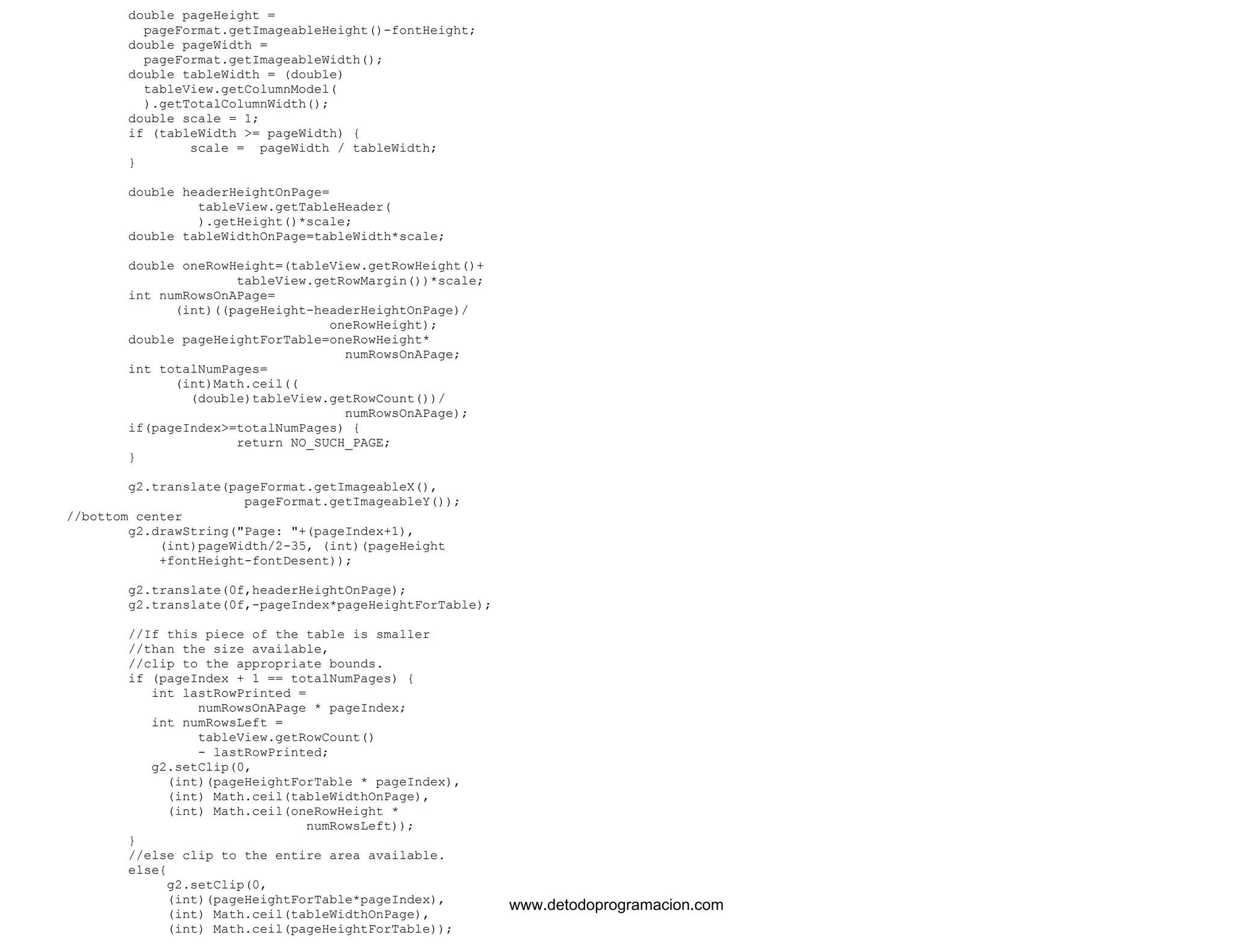 double pageHeight = 
pageFormat.getImageableHeight()-fontHeight; 
double pageWidth = 
pageFormat.getImageableWidth(); 
double tableWidth = (double) 
tableView.getColumnModel( 
).getTotalColumnWidth(); 
double scale = 1; 
if (tableWidth >= pageWidth) { 
scale = pageWidth / tableWidth; 
} 
double headerHeightOnPage= 
tableView.getTableHeader( 
).getHeight()*scale; 
double tableWidthOnPage=tableWidth*scale; 
double oneRowHeight=(tableView.getRowHeight()+ 
tableView.getRowMargin())*scale; 
int numRowsOnAPage= 
(int)((pageHeight-headerHeightOnPage)/ 
oneRowHeight); 
double pageHeightForTable=oneRowHeight* 
numRowsOnAPage; 
int totalNumPages= 
(int)Math.ceil(( 
(double)tableView.getRowCount())/ 
numRowsOnAPage); 
if(pageIndex>=totalNumPages) { 
return NO_SUCH_PAGE; 
} 
g2.translate(pageFormat.getImageableX(), 
pageFormat.getImageableY()); 
//bottom center 
g2.drawString("Page: "+(pageIndex+1), 
(int)pageWidth/2-35, (int)(pageHeight 
+fontHeight-fontDesent)); 
g2.translate(0f,headerHeightOnPage); 
g2.translate(0f,-pageIndex*pageHeightForTable); 
//If this piece of the table is smaller 
//than the size available, 
//clip to the appropriate bounds. 
if (pageIndex + 1 == totalNumPages) { 
int lastRowPrinted = 
numRowsOnAPage * pageIndex; 
int numRowsLeft = 
tableView.getRowCount() 
- lastRowPrinted; 
g2.setClip(0, 
(int)(pageHeightForTable * pageIndex), 
(int) Math.ceil(tableWidthOnPage), 
(int) Math.ceil(oneRowHeight * 
numRowsLeft)); 
} 
//else clip to the entire area available. 
else{ 
g2.setClip(0, 
(int)(pageHeightForTable*pageIndex), 
(int) Math.ceil(tableWidthOnPage), 
(int) Math.ceil(pageHeightForTable)); 
www.detodoprogramacion.com 
 
