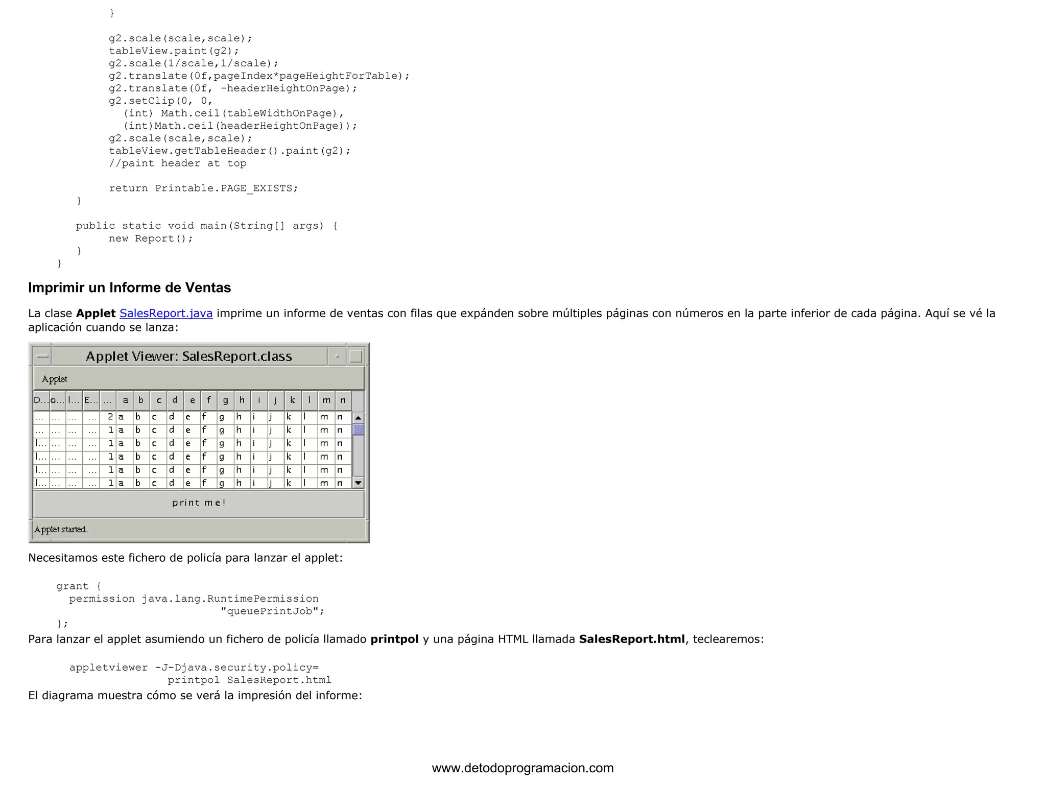 } 
g2.scale(scale,scale); 
tableView.paint(g2); 
g2.scale(1/scale,1/scale); 
g2.translate(0f,pageIndex*pageHeightForTable); 
g2.translate(0f, -headerHeightOnPage); 
g2.setClip(0, 0, 
(int) Math.ceil(tableWidthOnPage), 
(int)Math.ceil(headerHeightOnPage)); 
g2.scale(scale,scale); 
tableView.getTableHeader().paint(g2); 
//paint header at top 
return Printable.PAGE_EXISTS; 
} 
public static void main(String[] args) { 
new Report(); 
} 
} 
Imprimir un Informe de Ventas 
La clase Applet SalesReport.java imprime un informe de ventas con filas que expánden sobre múltiples páginas con números en la parte inferior de cada página. Aquí se vé la 
aplicación cuando se lanza: 
Necesitamos este fichero de policía para lanzar el applet: 
grant { 
permission java.lang.RuntimePermission 
"queuePrintJob"; 
}; 
Para lanzar el applet asumiendo un fichero de policía llamado printpol y una página HTML llamada SalesReport.html, teclearemos: 
appletviewer -J-Djava.security.policy= 
printpol SalesReport.html 
El diagrama muestra cómo se verá la impresión del informe: 
www.detodoprogramacion.com 
 