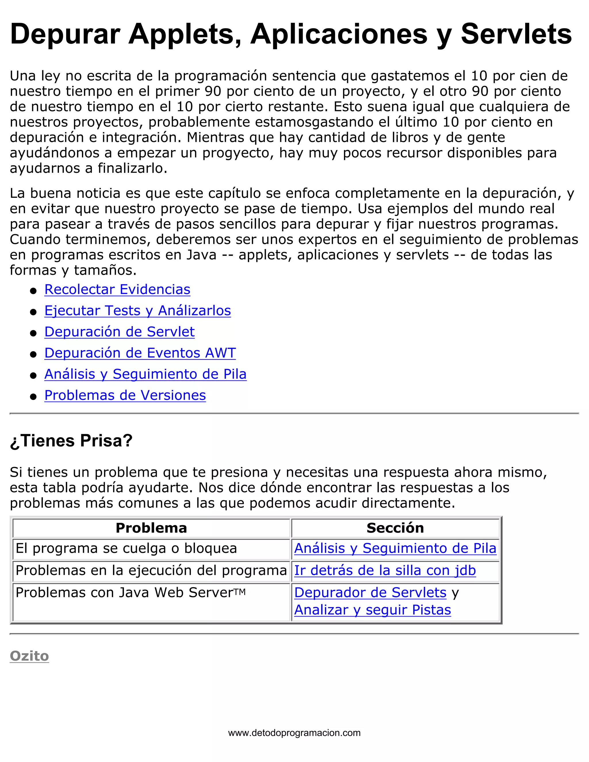 Depurar Applets, Aplicaciones y Servlets 
Una ley no escrita de la programación sentencia que gastatemos el 10 por cien de 
nuestro tiempo en el primer 90 por ciento de un proyecto, y el otro 90 por ciento 
de nuestro tiempo en el 10 por cierto restante. Esto suena igual que cualquiera de 
nuestros proyectos, probablemente estamosgastando el último 10 por ciento en 
depuración e integración. Mientras que hay cantidad de libros y de gente 
ayudándonos a empezar un progyecto, hay muy pocos recursor disponibles para 
ayudarnos a finalizarlo. 
La buena noticia es que este capítulo se enfoca completamente en la depuración, y 
en evitar que nuestro proyecto se pase de tiempo. Usa ejemplos del mundo real 
para pasear a través de pasos sencillos para depurar y fijar nuestros programas. 
Cuando terminemos, deberemos ser unos expertos en el seguimiento de problemas 
en programas escritos en Java -- applets, aplicaciones y servlets -- de todas las 
formas y tamaños. 
l   Recolectar Evidencias 
l   Ejecutar Tests y Análizarlos 
l   Depuración de Servlet 
l   Depuración de Eventos AWT 
l   Análisis y Seguimiento de Pila 
l   Problemas de Versiones 
¿Tienes Prisa? 
Si tienes un problema que te presiona y necesitas una respuesta ahora mismo, 
esta tabla podría ayudarte. Nos dice dónde encontrar las respuestas a los 
problemas más comunes a las que podemos acudir directamente. 
Problema Sección 
El programa se cuelga o bloquea Análisis y Seguimiento de Pila 
Problemas en la ejecución del programa Ir detrás de la silla con jdb 
Problemas con Java Web ServerTM Depurador de Servlets y 
Analizar y seguir Pistas 
Ozito 
www.detodoprogramacion.com 
 