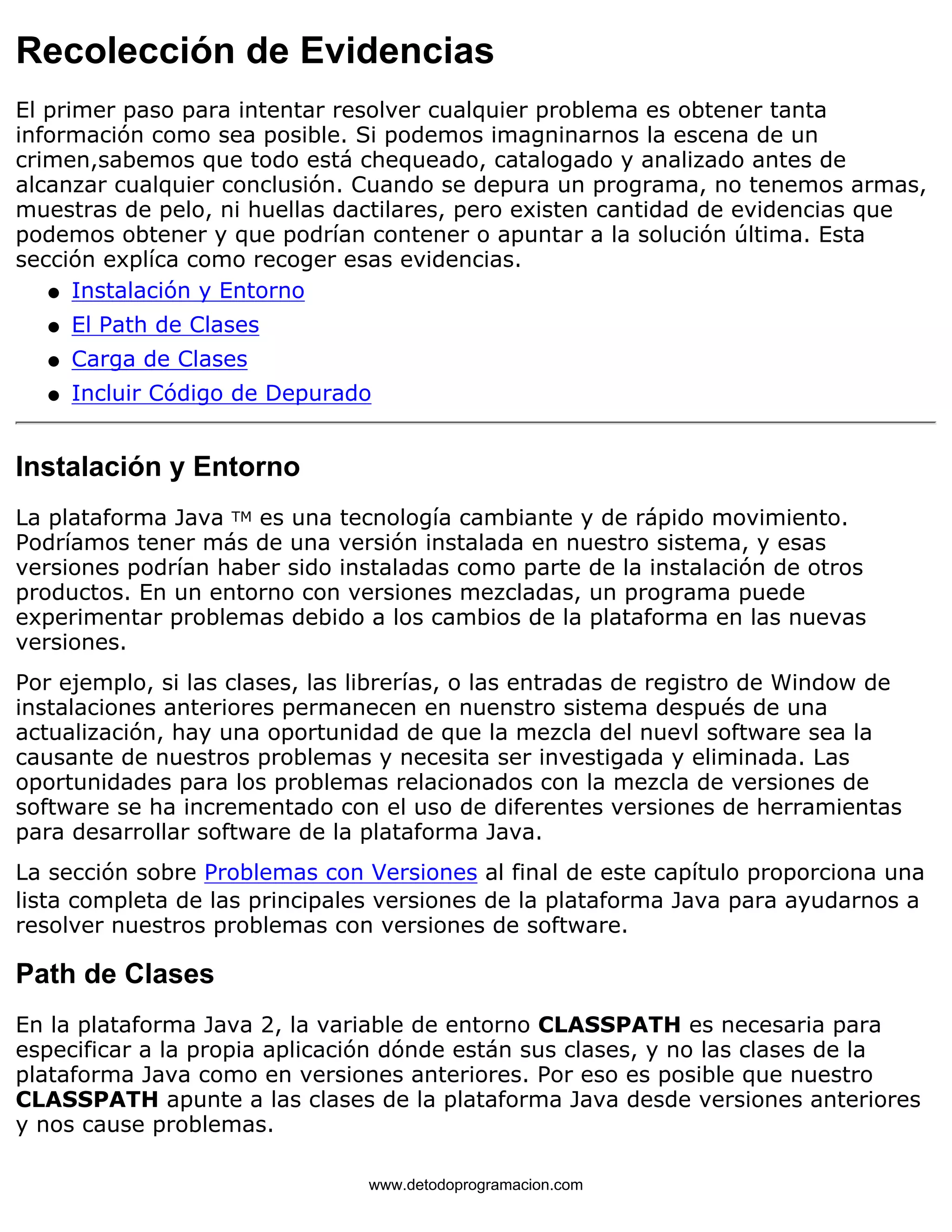 Recolección de Evidencias 
El primer paso para intentar resolver cualquier problema es obtener tanta 
información como sea posible. Si podemos imagninarnos la escena de un 
crimen,sabemos que todo está chequeado, catalogado y analizado antes de 
alcanzar cualquier conclusión. Cuando se depura un programa, no tenemos armas, 
muestras de pelo, ni huellas dactilares, pero existen cantidad de evidencias que 
podemos obtener y que podrían contener o apuntar a la solución última. Esta 
sección explíca como recoger esas evidencias. 
l   Instalación y Entorno 
l   El Path de Clases 
l   Carga de Clases 
l   Incluir Código de Depurado 
Instalación y Entorno 
La plataforma Java TM es una tecnología cambiante y de rápido movimiento. 
Podríamos tener más de una versión instalada en nuestro sistema, y esas 
versiones podrían haber sido instaladas como parte de la instalación de otros 
productos. En un entorno con versiones mezcladas, un programa puede 
experimentar problemas debido a los cambios de la plataforma en las nuevas 
versiones. 
Por ejemplo, si las clases, las librerías, o las entradas de registro de Window de 
instalaciones anteriores permanecen en nuenstro sistema después de una 
actualización, hay una oportunidad de que la mezcla del nuevl software sea la 
causante de nuestros problemas y necesita ser investigada y eliminada. Las 
oportunidades para los problemas relacionados con la mezcla de versiones de 
software se ha incrementado con el uso de diferentes versiones de herramientas 
para desarrollar software de la plataforma Java. 
La sección sobre Problemas con Versiones al final de este capítulo proporciona una 
lista completa de las principales versiones de la plataforma Java para ayudarnos a 
resolver nuestros problemas con versiones de software. 
Path de Clases 
En la plataforma Java 2, la variable de entorno CLASSPATH es necesaria para 
especificar a la propia aplicación dónde están sus clases, y no las clases de la 
plataforma Java como en versiones anteriores. Por eso es posible que nuestro 
CLASSPATH apunte a las clases de la plataforma Java desde versiones anteriores 
y nos cause problemas. 
www.detodoprogramacion.com 
 
