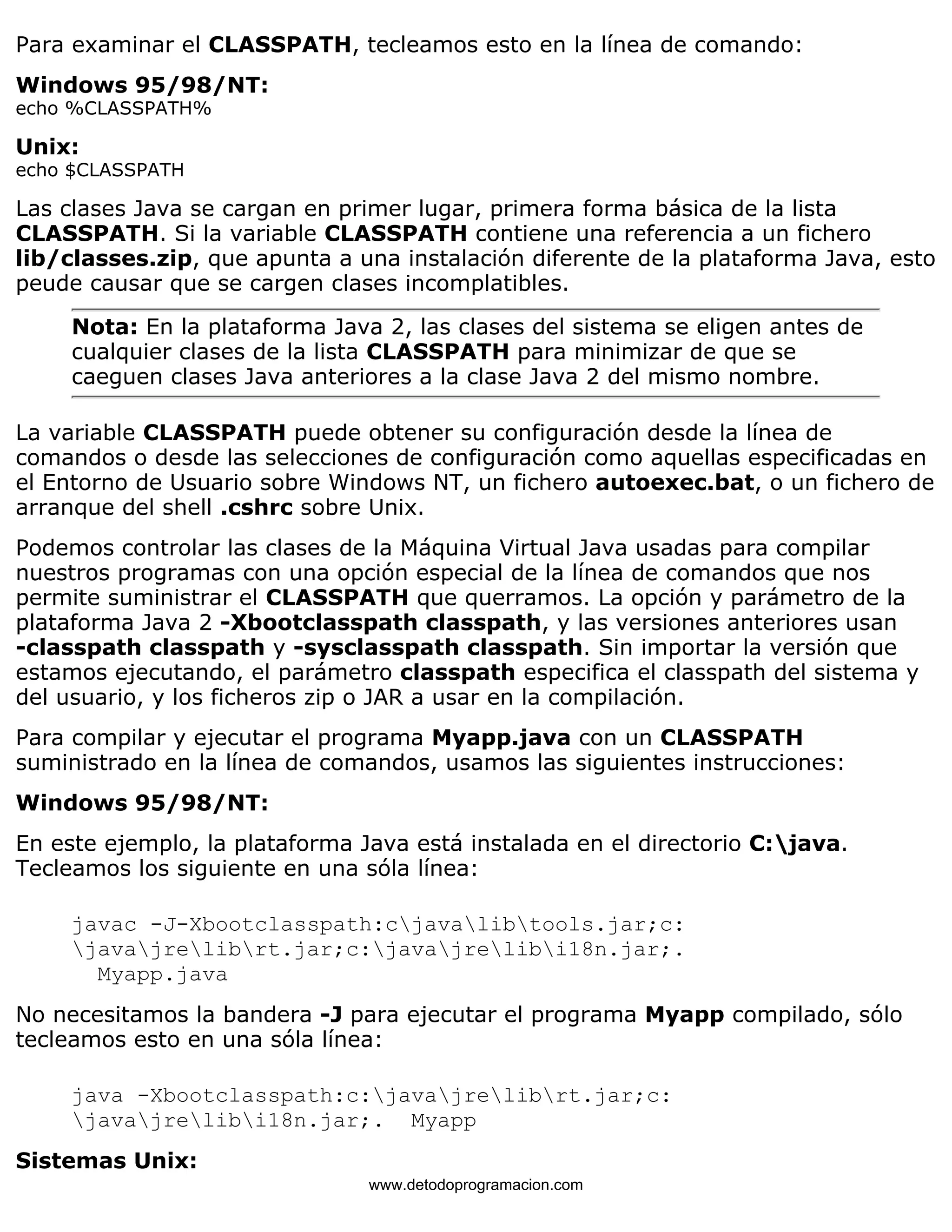 Para examinar el CLASSPATH, tecleamos esto en la línea de comando: 
Windows 95/98/NT: 
echo %CLASSPATH% 
Unix: 
echo $CLASSPATH 
Las clases Java se cargan en primer lugar, primera forma básica de la lista 
CLASSPATH. Si la variable CLASSPATH contiene una referencia a un fichero 
lib/classes.zip, que apunta a una instalación diferente de la plataforma Java, esto 
peude causar que se cargen clases incomplatibles. 
Nota: En la plataforma Java 2, las clases del sistema se eligen antes de 
cualquier clases de la lista CLASSPATH para minimizar de que se 
caeguen clases Java anteriores a la clase Java 2 del mismo nombre. 
La variable CLASSPATH puede obtener su configuración desde la línea de 
comandos o desde las selecciones de configuración como aquellas especificadas en 
el Entorno de Usuario sobre Windows NT, un fichero autoexec.bat, o un fichero de 
arranque del shell .cshrc sobre Unix. 
Podemos controlar las clases de la Máquina Virtual Java usadas para compilar 
nuestros programas con una opción especial de la línea de comandos que nos 
permite suministrar el CLASSPATH que querramos. La opción y parámetro de la 
plataforma Java 2 -Xbootclasspath classpath, y las versiones anteriores usan 
-classpath classpath y -sysclasspath classpath. Sin importar la versión que 
estamos ejecutando, el parámetro classpath especifica el classpath del sistema y 
del usuario, y los ficheros zip o JAR a usar en la compilación. 
Para compilar y ejecutar el programa Myapp.java con un CLASSPATH 
suministrado en la línea de comandos, usamos las siguientes instrucciones: 
Windows 95/98/NT: 
En este ejemplo, la plataforma Java está instalada en el directorio C:java. 
Tecleamos los siguiente en una sóla línea: 
javac -J-Xbootclasspath:cjavalibtools.jar;c: 
javajrelibrt.jar;c:javajrelibi18n.jar;. 
Myapp.java 
No necesitamos la bandera -J para ejecutar el programa Myapp compilado, sólo 
tecleamos esto en una sóla línea: 
java -Xbootclasspath:c:javajrelibrt.jar;c: 
javajrelibi18n.jar;. Myapp 
Sistemas Unix: 
www.detodoprogramacion.com 
 