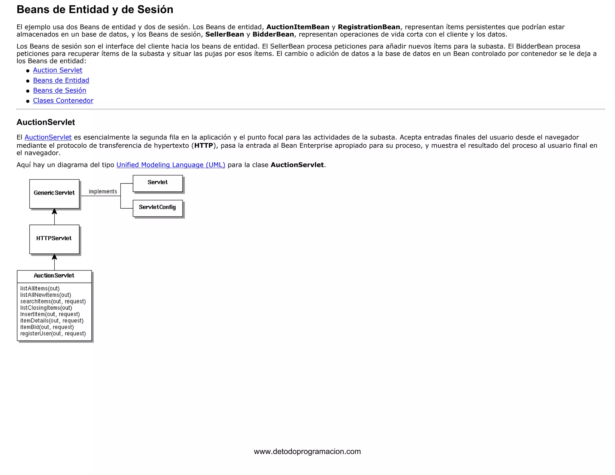 Beans de Entidad y de Sesión 
El ejemplo usa dos Beans de entidad y dos de sesión. Los Beans de entidad, AuctionItemBean y RegistrationBean, representan ítems persistentes que podrían estar 
almacenados en un base de datos, y los Beans de sesión, SellerBean y BidderBean, representan operaciones de vida corta con el cliente y los datos. 
Los Beans de sesión son el interface del cliente hacia los beans de entidad. El SellerBean procesa peticiones para añadir nuevos ítems para la subasta. El BidderBean procesa 
peticiones para recuperar ítems de la subasta y situar las pujas por esos ítems. El cambio o adición de datos a la base de datos en un Bean controlado por contenedor se le deja a 
los Beans de entidad: 
l   Auction Servlet 
l   Beans de Entidad 
l   Beans de Sesión 
l   Clases Contenedor 
AuctionServlet 
El AuctionServlet es esencialmente la segunda fila en la aplicación y el punto focal para las actividades de la subasta. Acepta entradas finales del usuario desde el navegador 
mediante el protocolo de transferencia de hypertexto (HTTP), pasa la entrada al Bean Enterprise apropiado para su proceso, y muestra el resultado del proceso al usuario final en 
el navegador. 
Aquí hay un diagrama del tipo Unified Modeling Language (UML) para la clase AuctionServlet. 
www.detodoprogramacion.com 
 