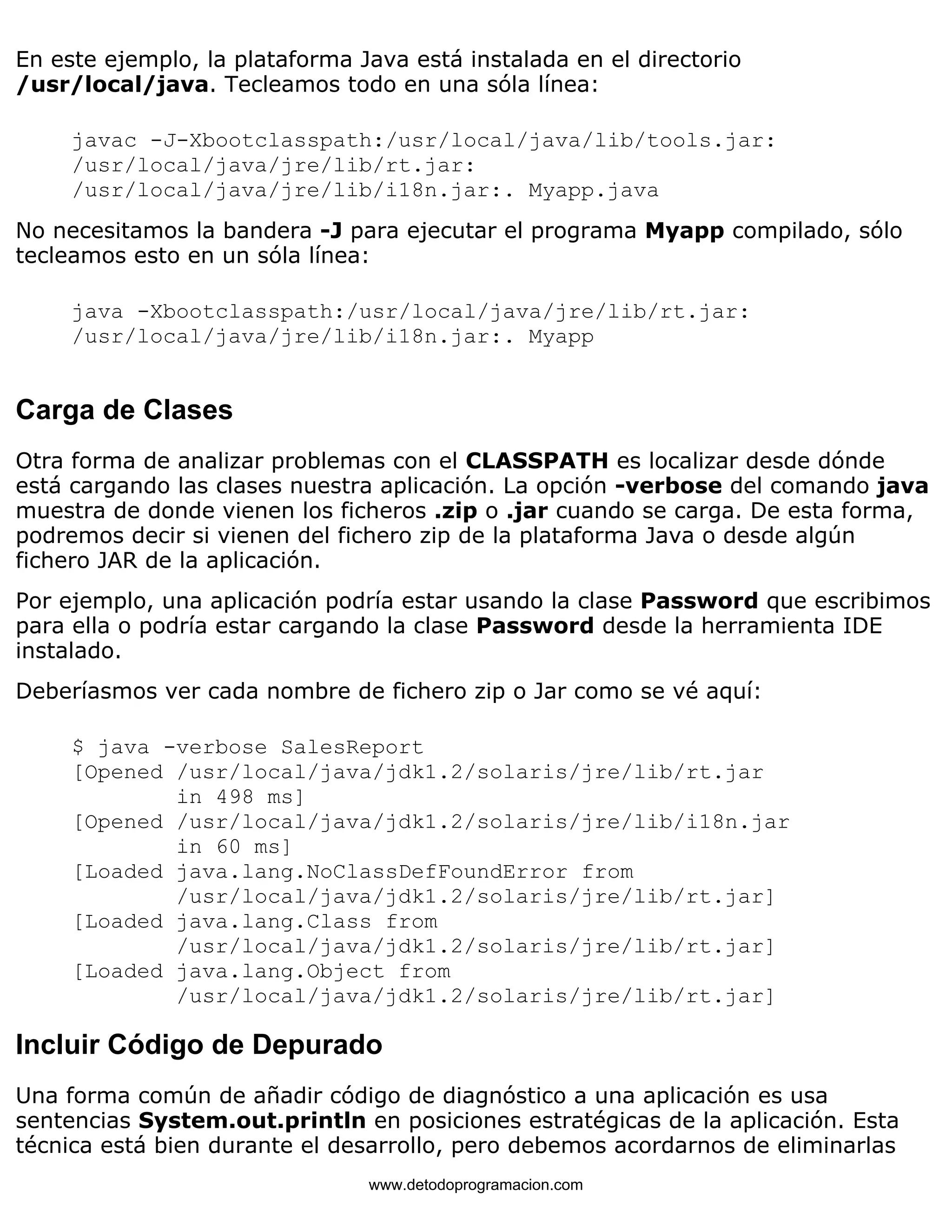 En este ejemplo, la plataforma Java está instalada en el directorio 
/usr/local/java. Tecleamos todo en una sóla línea: 
javac -J-Xbootclasspath:/usr/local/java/lib/tools.jar: 
/usr/local/java/jre/lib/rt.jar: 
/usr/local/java/jre/lib/i18n.jar:. Myapp.java 
No necesitamos la bandera -J para ejecutar el programa Myapp compilado, sólo 
tecleamos esto en un sóla línea: 
java -Xbootclasspath:/usr/local/java/jre/lib/rt.jar: 
/usr/local/java/jre/lib/i18n.jar:. Myapp 
Carga de Clases 
Otra forma de analizar problemas con el CLASSPATH es localizar desde dónde 
está cargando las clases nuestra aplicación. La opción -verbose del comando java 
muestra de donde vienen los ficheros .zip o .jar cuando se carga. De esta forma, 
podremos decir si vienen del fichero zip de la plataforma Java o desde algún 
fichero JAR de la aplicación. 
Por ejemplo, una aplicación podría estar usando la clase Password que escribimos 
para ella o podría estar cargando la clase Password desde la herramienta IDE 
instalado. 
Deberíasmos ver cada nombre de fichero zip o Jar como se vé aquí: 
$ java -verbose SalesReport 
[Opened /usr/local/java/jdk1.2/solaris/jre/lib/rt.jar 
in 498 ms] 
[Opened /usr/local/java/jdk1.2/solaris/jre/lib/i18n.jar 
in 60 ms] 
[Loaded java.lang.NoClassDefFoundError from 
/usr/local/java/jdk1.2/solaris/jre/lib/rt.jar] 
[Loaded java.lang.Class from 
/usr/local/java/jdk1.2/solaris/jre/lib/rt.jar] 
[Loaded java.lang.Object from 
/usr/local/java/jdk1.2/solaris/jre/lib/rt.jar] 
Incluir Código de Depurado 
Una forma común de añadir código de diagnóstico a una aplicación es usa 
sentencias System.out.println en posiciones estratégicas de la aplicación. Esta 
técnica está bien durante el desarrollo, pero debemos acordarnos de eliminarlas 
www.detodoprogramacion.com 
 