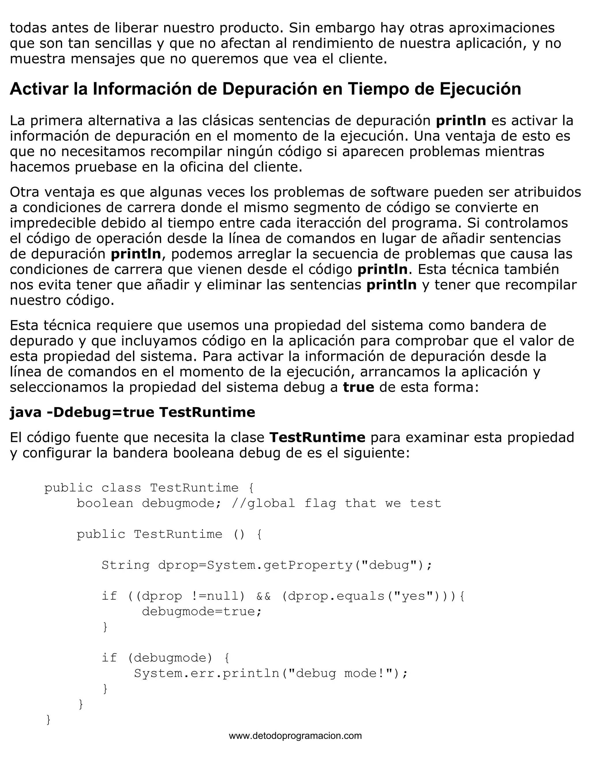 todas antes de liberar nuestro producto. Sin embargo hay otras aproximaciones 
que son tan sencillas y que no afectan al rendimiento de nuestra aplicación, y no 
muestra mensajes que no queremos que vea el cliente. 
Activar la Información de Depuración en Tiempo de Ejecución 
La primera alternativa a las clásicas sentencias de depuración println es activar la 
información de depuración en el momento de la ejecución. Una ventaja de esto es 
que no necesitamos recompilar ningún código si aparecen problemas mientras 
hacemos pruebase en la oficina del cliente. 
Otra ventaja es que algunas veces los problemas de software pueden ser atribuidos 
a condiciones de carrera donde el mismo segmento de código se convierte en 
impredecible debido al tiempo entre cada iteracción del programa. Si controlamos 
el código de operación desde la línea de comandos en lugar de añadir sentencias 
de depuración println, podemos arreglar la secuencia de problemas que causa las 
condiciones de carrera que vienen desde el código println. Esta técnica también 
nos evita tener que añadir y eliminar las sentencias println y tener que recompilar 
nuestro código. 
Esta técnica requiere que usemos una propiedad del sistema como bandera de 
depurado y que incluyamos código en la aplicación para comprobar que el valor de 
esta propiedad del sistema. Para activar la información de depuración desde la 
línea de comandos en el momento de la ejecución, arrancamos la aplicación y 
seleccionamos la propiedad del sistema debug a true de esta forma: 
java -Ddebug=true TestRuntime 
El código fuente que necesita la clase TestRuntime para examinar esta propiedad 
y configurar la bandera booleana debug de es el siguiente: 
public class TestRuntime { 
boolean debugmode; //global flag that we test 
public TestRuntime () { 
String dprop=System.getProperty("debug"); 
if ((dprop !=null) && (dprop.equals("yes"))){ 
debugmode=true; 
} 
if (debugmode) { 
System.err.println("debug mode!"); 
} 
} 
} 
www.detodoprogramacion.com 
 