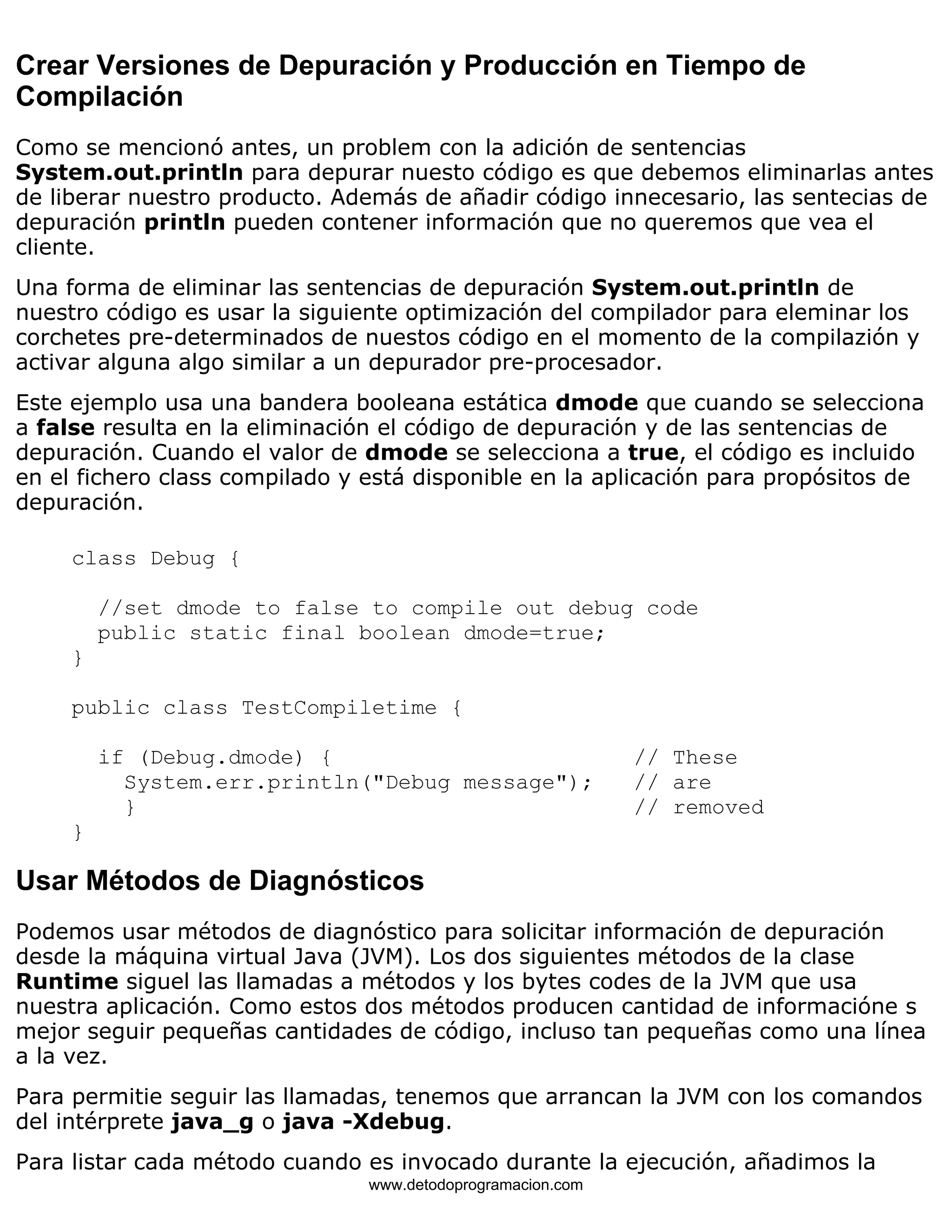 Crear Versiones de Depuración y Producción en Tiempo de 
Compilación 
Como se mencionó antes, un problem con la adición de sentencias 
System.out.println para depurar nuesto código es que debemos eliminarlas antes 
de liberar nuestro producto. Además de añadir código innecesario, las sentecias de 
depuración println pueden contener información que no queremos que vea el 
cliente. 
Una forma de eliminar las sentencias de depuración System.out.println de 
nuestro código es usar la siguiente optimización del compilador para eleminar los 
corchetes pre-determinados de nuestos código en el momento de la compilazión y 
activar alguna algo similar a un depurador pre-procesador. 
Este ejemplo usa una bandera booleana estática dmode que cuando se selecciona 
a false resulta en la eliminación el código de depuración y de las sentencias de 
depuración. Cuando el valor de dmode se selecciona a true, el código es incluido 
en el fichero class compilado y está disponible en la aplicación para propósitos de 
depuración. 
class Debug { 
//set dmode to false to compile out debug code 
public static final boolean dmode=true; 
} 
public class TestCompiletime { 
if (Debug.dmode) { // These 
System.err.println("Debug message"); // are 
} // removed 
} 
Usar Métodos de Diagnósticos 
Podemos usar métodos de diagnóstico para solicitar información de depuración 
desde la máquina virtual Java (JVM). Los dos siguientes métodos de la clase 
Runtime siguel las llamadas a métodos y los bytes codes de la JVM que usa 
nuestra aplicación. Como estos dos métodos producen cantidad de informacióne s 
mejor seguir pequeñas cantidades de código, incluso tan pequeñas como una línea 
a la vez. 
Para permitie seguir las llamadas, tenemos que arrancan la JVM con los comandos 
del intérprete java_g o java -Xdebug. 
Para listar cada método cuando es invocado durante la ejecución, añadimos la 
www.detodoprogramacion.com 
 