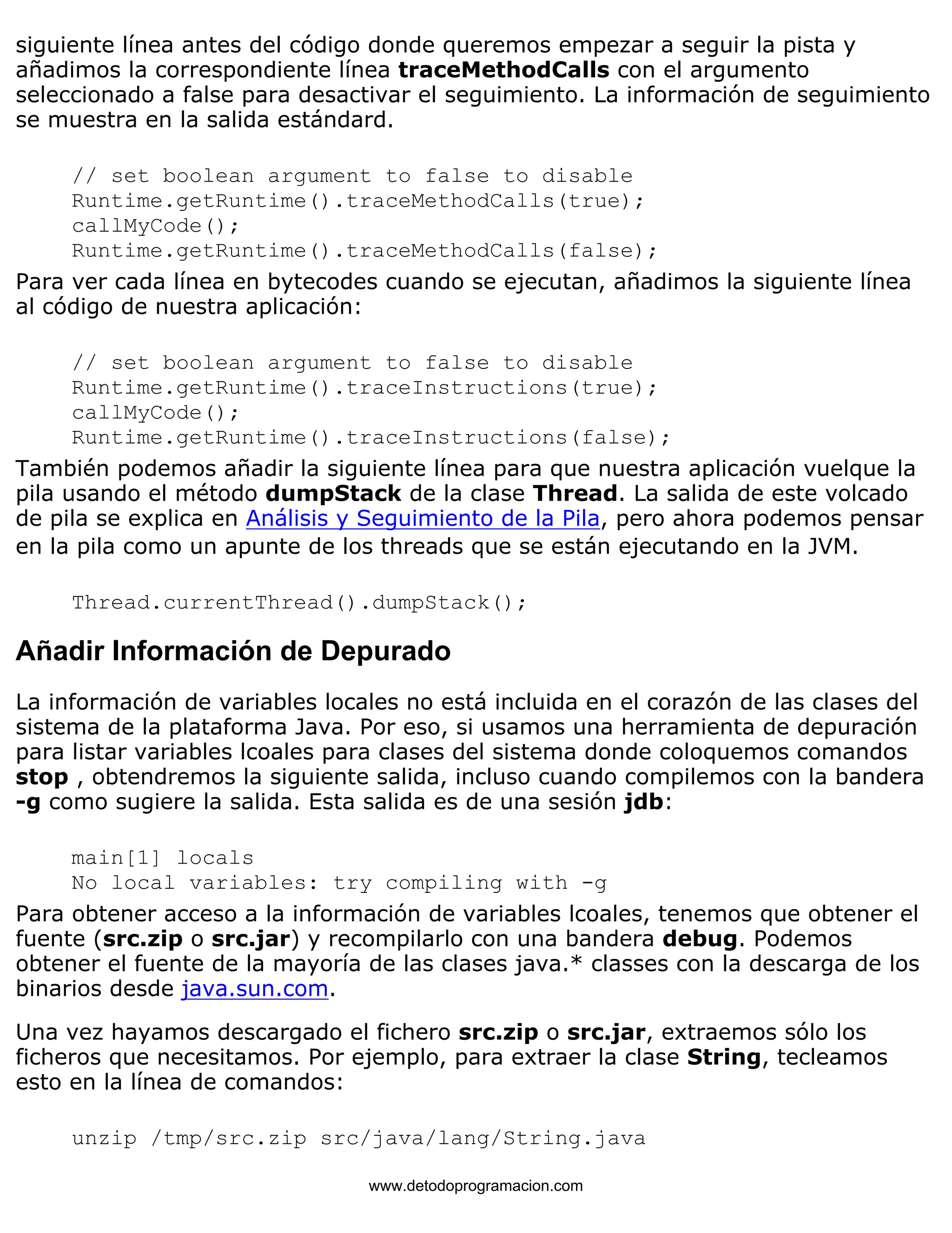 siguiente línea antes del código donde queremos empezar a seguir la pista y 
añadimos la correspondiente línea traceMethodCalls con el argumento 
seleccionado a false para desactivar el seguimiento. La información de seguimiento 
se muestra en la salida estándard. 
// set boolean argument to false to disable 
Runtime.getRuntime().traceMethodCalls(true); 
callMyCode(); 
Runtime.getRuntime().traceMethodCalls(false); 
Para ver cada línea en bytecodes cuando se ejecutan, añadimos la siguiente línea 
al código de nuestra aplicación: 
// set boolean argument to false to disable 
Runtime.getRuntime().traceInstructions(true); 
callMyCode(); 
Runtime.getRuntime().traceInstructions(false); 
También podemos añadir la siguiente línea para que nuestra aplicación vuelque la 
pila usando el método dumpStack de la clase Thread. La salida de este volcado 
de pila se explica en Análisis y Seguimiento de la Pila, pero ahora podemos pensar 
en la pila como un apunte de los threads que se están ejecutando en la JVM. 
Thread.currentThread().dumpStack(); 
Añadir Información de Depurado 
La información de variables locales no está incluida en el corazón de las clases del 
sistema de la plataforma Java. Por eso, si usamos una herramienta de depuración 
para listar variables lcoales para clases del sistema donde coloquemos comandos 
stop , obtendremos la siguiente salida, incluso cuando compilemos con la bandera 
-g como sugiere la salida. Esta salida es de una sesión jdb: 
main[1] locals 
No local variables: try compiling with -g 
Para obtener acceso a la información de variables lcoales, tenemos que obtener el 
fuente (src.zip o src.jar) y recompilarlo con una bandera debug. Podemos 
obtener el fuente de la mayoría de las clases java.* classes con la descarga de los 
binarios desde java.sun.com. 
Una vez hayamos descargado el fichero src.zip o src.jar, extraemos sólo los 
ficheros que necesitamos. Por ejemplo, para extraer la clase String, tecleamos 
esto en la línea de comandos: 
unzip /tmp/src.zip src/java/lang/String.java 
www.detodoprogramacion.com 
 