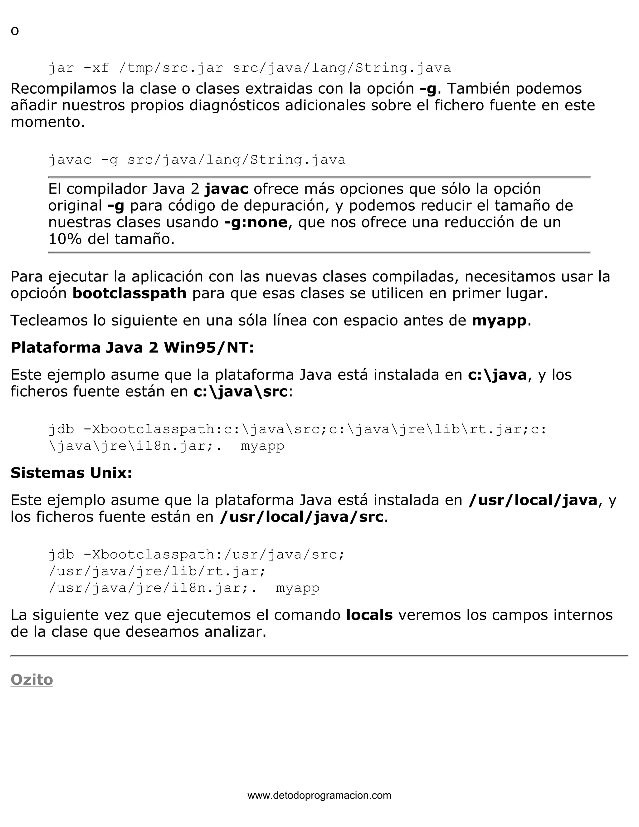 o 
jar -xf /tmp/src.jar src/java/lang/String.java 
Recompilamos la clase o clases extraidas con la opción -g. También podemos 
añadir nuestros propios diagnósticos adicionales sobre el fichero fuente en este 
momento. 
javac -g src/java/lang/String.java 
El compilador Java 2 javac ofrece más opciones que sólo la opción 
original -g para código de depuración, y podemos reducir el tamaño de 
nuestras clases usando -g:none, que nos ofrece una reducción de un 
10% del tamaño. 
Para ejecutar la aplicación con las nuevas clases compiladas, necesitamos usar la 
opcioón bootclasspath para que esas clases se utilicen en primer lugar. 
Tecleamos lo siguiente en una sóla línea con espacio antes de myapp. 
Plataforma Java 2 Win95/NT: 
Este ejemplo asume que la plataforma Java está instalada en c:java, y los 
ficheros fuente están en c:javasrc: 
jdb -Xbootclasspath:c:javasrc;c:javajrelibrt.jar;c: 
javajrei18n.jar;. myapp 
Sistemas Unix: 
Este ejemplo asume que la plataforma Java está instalada en /usr/local/java, y 
los ficheros fuente están en /usr/local/java/src. 
jdb -Xbootclasspath:/usr/java/src; 
/usr/java/jre/lib/rt.jar; 
/usr/java/jre/i18n.jar;. myapp 
La siguiente vez que ejecutemos el comando locals veremos los campos internos 
de la clase que deseamos analizar. 
Ozito 
www.detodoprogramacion.com 
 