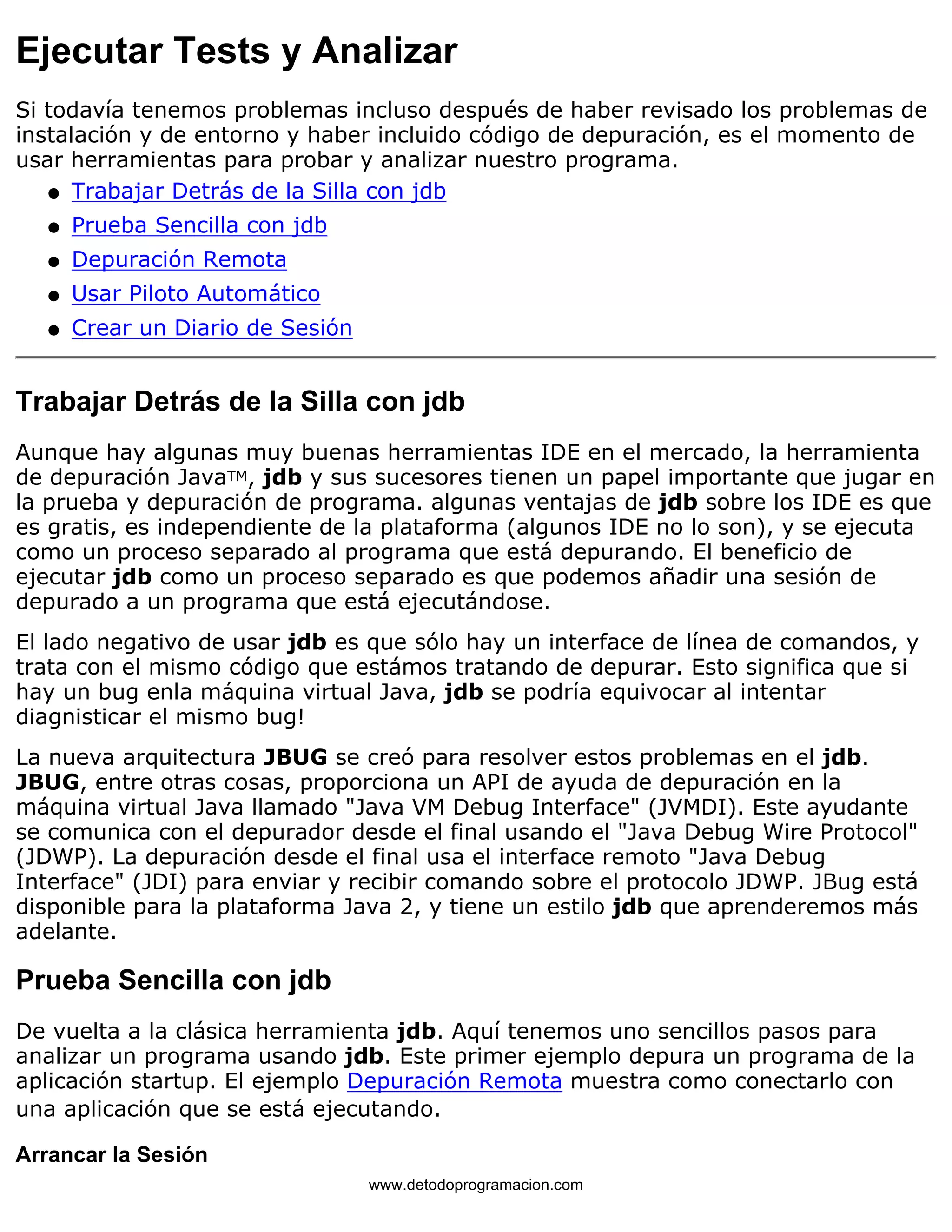 Ejecutar Tests y Analizar 
Si todavía tenemos problemas incluso después de haber revisado los problemas de 
instalación y de entorno y haber incluido código de depuración, es el momento de 
usar herramientas para probar y analizar nuestro programa. 
l   Trabajar Detrás de la Silla con jdb 
l   Prueba Sencilla con jdb 
l   Depuración Remota 
l   Usar Piloto Automático 
l   Crear un Diario de Sesión 
Trabajar Detrás de la Silla con jdb 
Aunque hay algunas muy buenas herramientas IDE en el mercado, la herramienta 
de depuración JavaTM, jdb y sus sucesores tienen un papel importante que jugar en 
la prueba y depuración de programa. algunas ventajas de jdb sobre los IDE es que 
es gratis, es independiente de la plataforma (algunos IDE no lo son), y se ejecuta 
como un proceso separado al programa que está depurando. El beneficio de 
ejecutar jdb como un proceso separado es que podemos añadir una sesión de 
depurado a un programa que está ejecutándose. 
El lado negativo de usar jdb es que sólo hay un interface de línea de comandos, y 
trata con el mismo código que estámos tratando de depurar. Esto significa que si 
hay un bug enla máquina virtual Java, jdb se podría equivocar al intentar 
diagnisticar el mismo bug! 
La nueva arquitectura JBUG se creó para resolver estos problemas en el jdb. 
JBUG, entre otras cosas, proporciona un API de ayuda de depuración en la 
máquina virtual Java llamado "Java VM Debug Interface" (JVMDI). Este ayudante 
se comunica con el depurador desde el final usando el "Java Debug Wire Protocol" 
(JDWP). La depuración desde el final usa el interface remoto "Java Debug 
Interface" (JDI) para enviar y recibir comando sobre el protocolo JDWP. JBug está 
disponible para la plataforma Java 2, y tiene un estilo jdb que aprenderemos más 
adelante. 
Prueba Sencilla con jdb 
De vuelta a la clásica herramienta jdb. Aquí tenemos uno sencillos pasos para 
analizar un programa usando jdb. Este primer ejemplo depura un programa de la 
aplicación startup. El ejemplo Depuración Remota muestra como conectarlo con 
una aplicación que se está ejecutando. 
Arrancar la Sesión 
www.detodoprogramacion.com 
 
