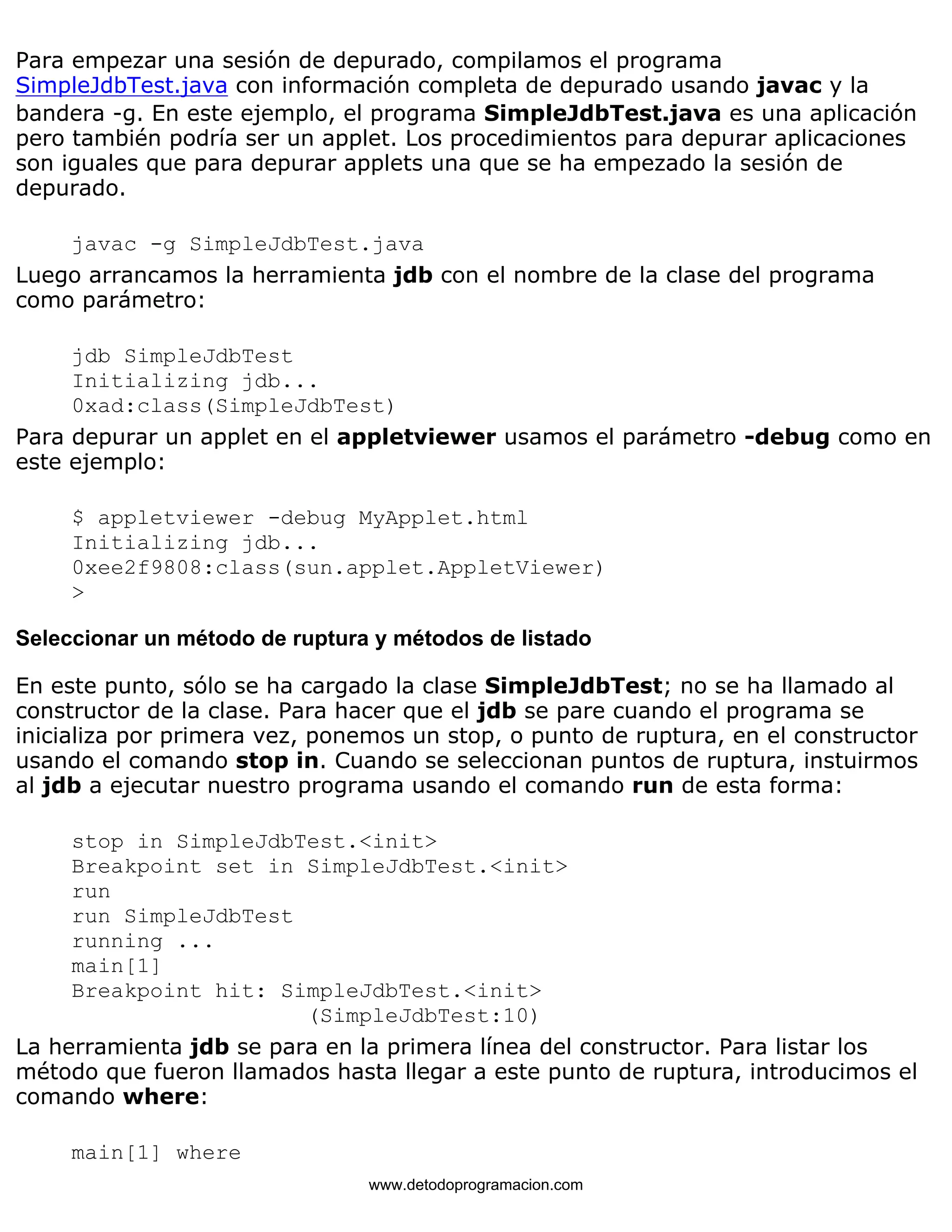 Para empezar una sesión de depurado, compilamos el programa 
SimpleJdbTest.java con información completa de depurado usando javac y la 
bandera -g. En este ejemplo, el programa SimpleJdbTest.java es una aplicación 
pero también podría ser un applet. Los procedimientos para depurar aplicaciones 
son iguales que para depurar applets una que se ha empezado la sesión de 
depurado. 
javac -g SimpleJdbTest.java 
Luego arrancamos la herramienta jdb con el nombre de la clase del programa 
como parámetro: 
jdb SimpleJdbTest 
Initializing jdb... 
0xad:class(SimpleJdbTest) 
Para depurar un applet en el appletviewer usamos el parámetro -debug como en 
este ejemplo: 
$ appletviewer -debug MyApplet.html 
Initializing jdb... 
0xee2f9808:class(sun.applet.AppletViewer) 
> 
Seleccionar un método de ruptura y métodos de listado 
En este punto, sólo se ha cargado la clase SimpleJdbTest; no se ha llamado al 
constructor de la clase. Para hacer que el jdb se pare cuando el programa se 
inicializa por primera vez, ponemos un stop, o punto de ruptura, en el constructor 
usando el comando stop in. Cuando se seleccionan puntos de ruptura, instuirmos 
al jdb a ejecutar nuestro programa usando el comando run de esta forma: 
stop in SimpleJdbTest.<init> 
Breakpoint set in SimpleJdbTest.<init> 
run 
run SimpleJdbTest 
running ... 
main[1] 
Breakpoint hit: SimpleJdbTest.<init> 
(SimpleJdbTest:10) 
La herramienta jdb se para en la primera línea del constructor. Para listar los 
método que fueron llamados hasta llegar a este punto de ruptura, introducimos el 
comando where: 
main[1] where 
www.detodoprogramacion.com 
 