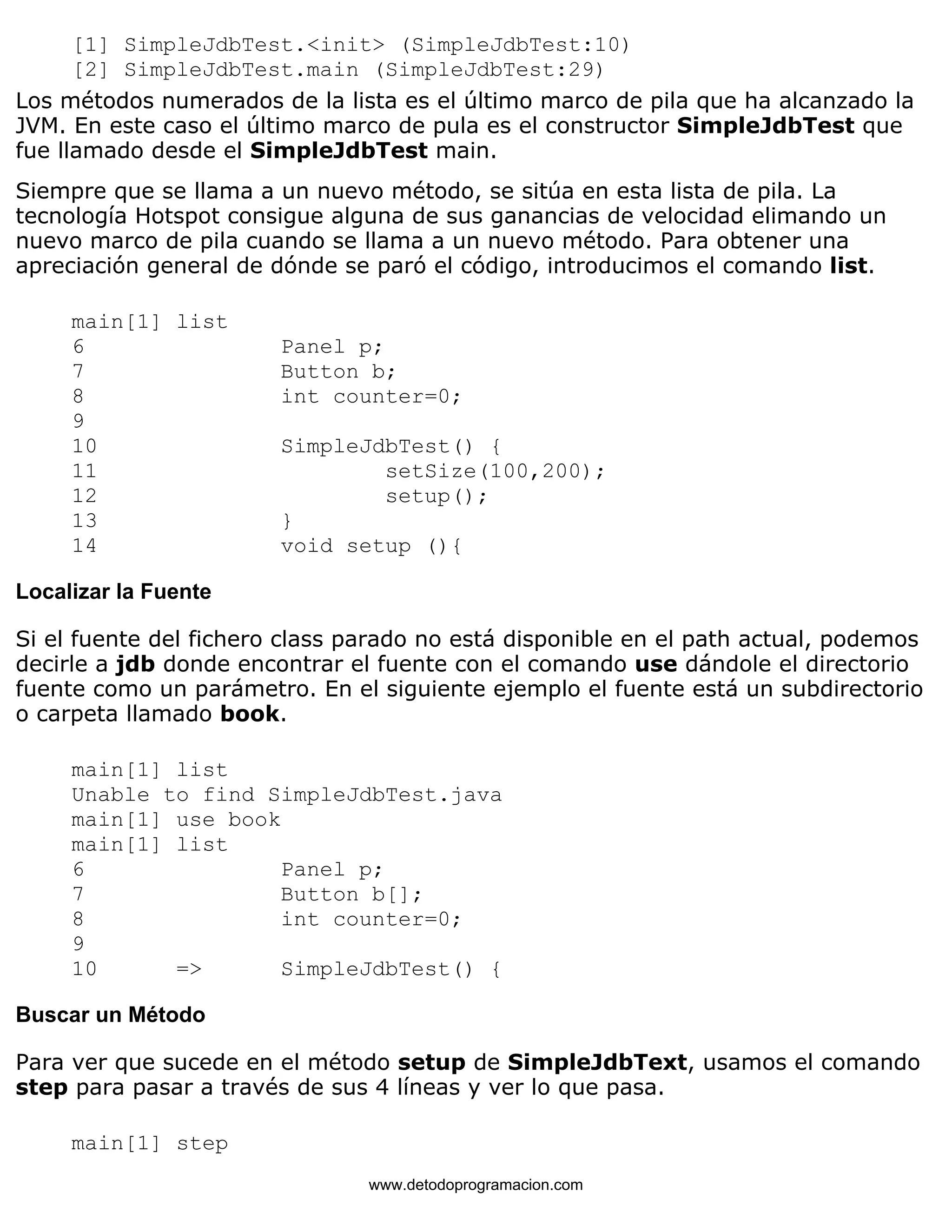 [1] SimpleJdbTest.<init> (SimpleJdbTest:10) 
[2] SimpleJdbTest.main (SimpleJdbTest:29) 
Los métodos numerados de la lista es el último marco de pila que ha alcanzado la 
JVM. En este caso el último marco de pula es el constructor SimpleJdbTest que 
fue llamado desde el SimpleJdbTest main. 
Siempre que se llama a un nuevo método, se sitúa en esta lista de pila. La 
tecnología Hotspot consigue alguna de sus ganancias de velocidad elimando un 
nuevo marco de pila cuando se llama a un nuevo método. Para obtener una 
apreciación general de dónde se paró el código, introducimos el comando list. 
main[1] list 
6 Panel p; 
7 Button b; 
8 int counter=0; 
9 
10 SimpleJdbTest() { 
11 setSize(100,200); 
12 setup(); 
13 } 
14 void setup (){ 
Localizar la Fuente 
Si el fuente del fichero class parado no está disponible en el path actual, podemos 
decirle a jdb donde encontrar el fuente con el comando use dándole el directorio 
fuente como un parámetro. En el siguiente ejemplo el fuente está un subdirectorio 
o carpeta llamado book. 
main[1] list 
Unable to find SimpleJdbTest.java 
main[1] use book 
main[1] list 
6 Panel p; 
7 Button b[]; 
8 int counter=0; 
9 
10 => SimpleJdbTest() { 
Buscar un Método 
Para ver que sucede en el método setup de SimpleJdbText, usamos el comando 
step para pasar a través de sus 4 líneas y ver lo que pasa. 
main[1] step 
www.detodoprogramacion.com 
 