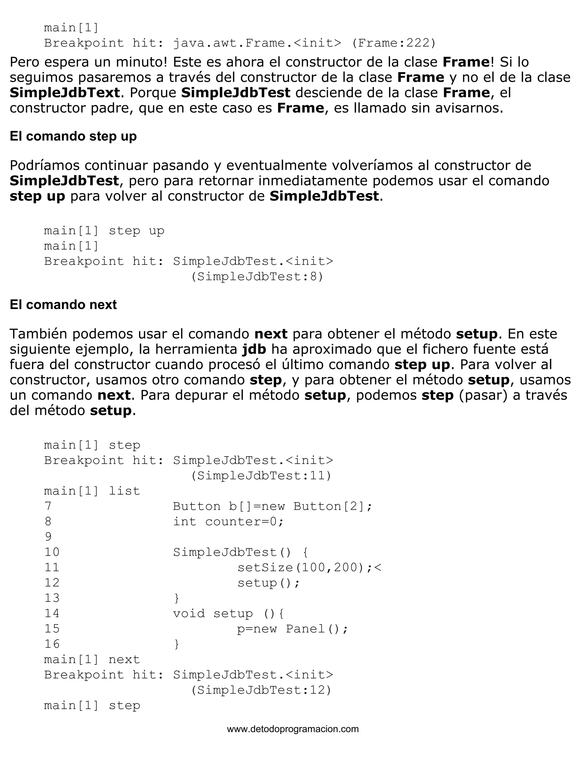 main[1] 
Breakpoint hit: java.awt.Frame.<init> (Frame:222) 
Pero espera un minuto! Este es ahora el constructor de la clase Frame! Si lo 
seguimos pasaremos a través del constructor de la clase Frame y no el de la clase 
SimpleJdbText. Porque SimpleJdbTest desciende de la clase Frame, el 
constructor padre, que en este caso es Frame, es llamado sin avisarnos. 
El comando step up 
Podríamos continuar pasando y eventualmente volveríamos al constructor de 
SimpleJdbTest, pero para retornar inmediatamente podemos usar el comando 
step up para volver al constructor de SimpleJdbTest. 
main[1] step up 
main[1] 
Breakpoint hit: SimpleJdbTest.<init> 
(SimpleJdbTest:8) 
El comando next 
También podemos usar el comando next para obtener el método setup. En este 
siguiente ejemplo, la herramienta jdb ha aproximado que el fichero fuente está 
fuera del constructor cuando procesó el último comando step up. Para volver al 
constructor, usamos otro comando step, y para obtener el método setup, usamos 
un comando next. Para depurar el método setup, podemos step (pasar) a través 
del método setup. 
main[1] step 
Breakpoint hit: SimpleJdbTest.<init> 
(SimpleJdbTest:11) 
main[1] list 
7 Button b[]=new Button[2]; 
8 int counter=0; 
9 
10 SimpleJdbTest() { 
11 setSize(100,200);< 
12 setup(); 
13 } 
14 void setup (){ 
15 p=new Panel(); 
16 } 
main[1] next 
Breakpoint hit: SimpleJdbTest.<init> 
(SimpleJdbTest:12) 
main[1] step 
www.detodoprogramacion.com 
 