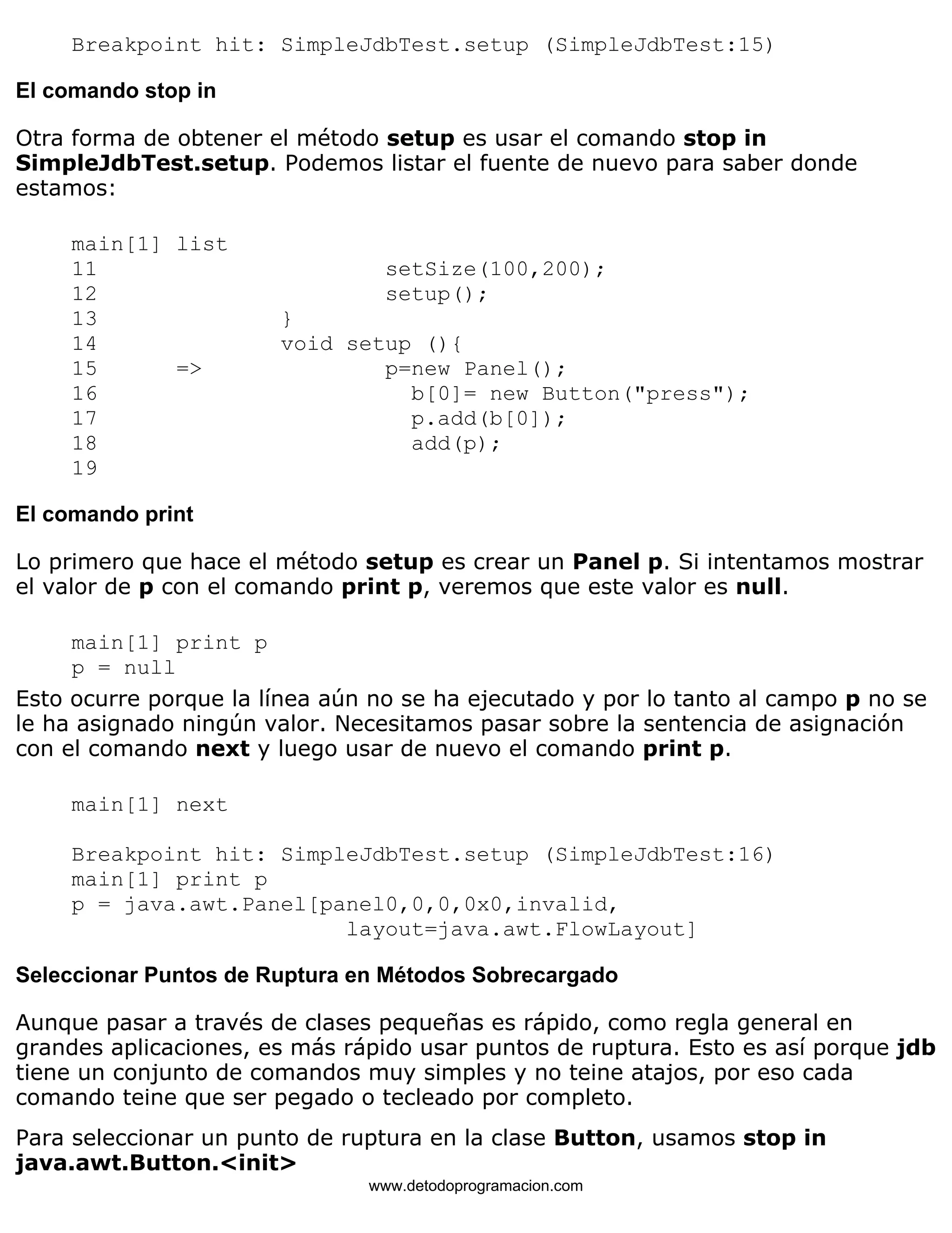 Breakpoint hit: SimpleJdbTest.setup (SimpleJdbTest:15) 
El comando stop in 
Otra forma de obtener el método setup es usar el comando stop in 
SimpleJdbTest.setup. Podemos listar el fuente de nuevo para saber donde 
estamos: 
main[1] list 
11 setSize(100,200); 
12 setup(); 
13 } 
14 void setup (){ 
15 => p=new Panel(); 
16 b[0]= new Button("press"); 
17 p.add(b[0]); 
18 add(p); 
19 
El comando print 
Lo primero que hace el método setup es crear un Panel p. Si intentamos mostrar 
el valor de p con el comando print p, veremos que este valor es null. 
main[1] print p 
p = null 
Esto ocurre porque la línea aún no se ha ejecutado y por lo tanto al campo p no se 
le ha asignado ningún valor. Necesitamos pasar sobre la sentencia de asignación 
con el comando next y luego usar de nuevo el comando print p. 
main[1] next 
Breakpoint hit: SimpleJdbTest.setup (SimpleJdbTest:16) 
main[1] print p 
p = java.awt.Panel[panel0,0,0,0x0,invalid, 
layout=java.awt.FlowLayout] 
Seleccionar Puntos de Ruptura en Métodos Sobrecargado 
Aunque pasar a través de clases pequeñas es rápido, como regla general en 
grandes aplicaciones, es más rápido usar puntos de ruptura. Esto es así porque jdb 
tiene un conjunto de comandos muy simples y no teine atajos, por eso cada 
comando teine que ser pegado o tecleado por completo. 
Para seleccionar un punto de ruptura en la clase Button, usamos stop in 
java.awt.Button.<init> 
www.detodoprogramacion.com 
 