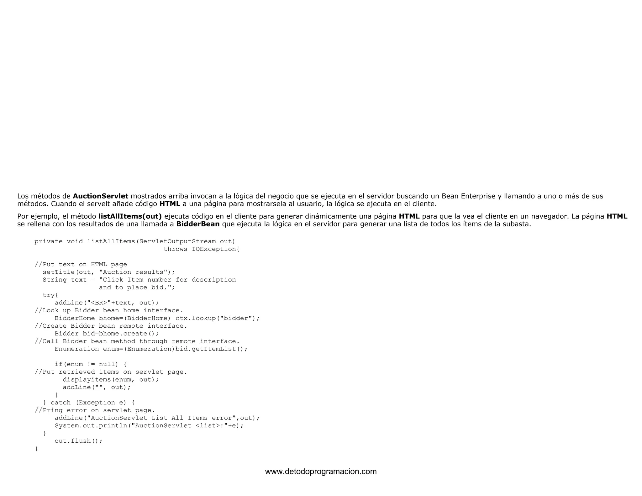 Los métodos de AuctionServlet mostrados arriba invocan a la lógica del negocio que se ejecuta en el servidor buscando un Bean Enterprise y llamando a uno o más de sus 
métodos. Cuando el servelt añade código HTML a una página para mostrarsela al usuario, la lógica se ejecuta en el cliente. 
Por ejemplo, el método listAllItems(out) ejecuta código en el cliente para generar dinámicamente una página HTML para que la vea el cliente en un navegador. La página HTML 
se rellena con los resultados de una llamada a BidderBean que ejecuta la lógica en el servidor para generar una lista de todos los ítems de la subasta. 
private void listAllItems(ServletOutputStream out) 
throws IOException{ 
//Put text on HTML page 
setTitle(out, "Auction results"); 
String text = "Click Item number for description 
and to place bid."; 
try{ 
addLine("<BR>"+text, out); 
//Look up Bidder bean home interface. 
BidderHome bhome=(BidderHome) ctx.lookup("bidder"); 
//Create Bidder bean remote interface. 
Bidder bid=bhome.create(); 
//Call Bidder bean method through remote interface. 
Enumeration enum=(Enumeration)bid.getItemList(); 
if(enum != null) { 
//Put retrieved items on servlet page. 
displayitems(enum, out); 
addLine("", out); 
} 
} catch (Exception e) { 
//Pring error on servlet page. 
addLine("AuctionServlet List All Items error",out); 
System.out.println("AuctionServlet <list>:"+e); 
} 
out.flush(); 
} 
www.detodoprogramacion.com 
 