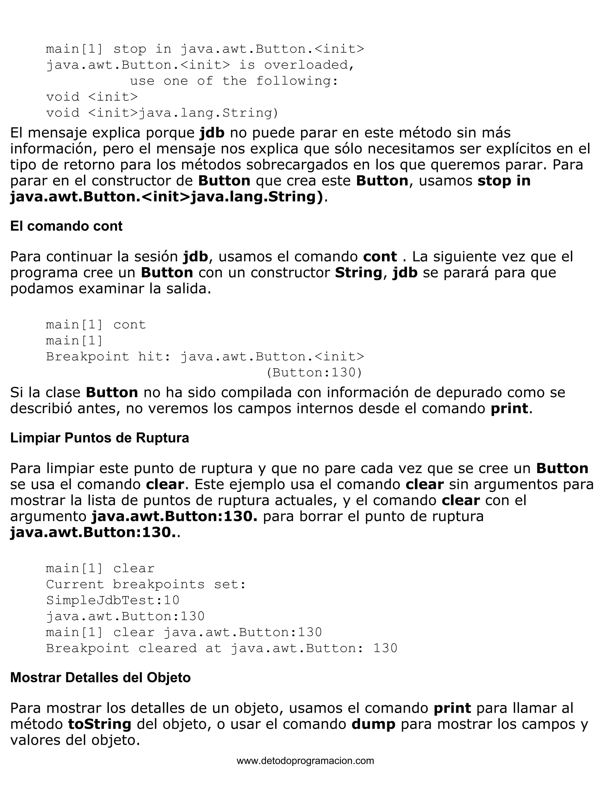 main[1] stop in java.awt.Button.<init> 
java.awt.Button.<init> is overloaded, 
use one of the following: 
void <init> 
void <init>java.lang.String) 
El mensaje explica porque jdb no puede parar en este método sin más 
información, pero el mensaje nos explica que sólo necesitamos ser explícitos en el 
tipo de retorno para los métodos sobrecargados en los que queremos parar. Para 
parar en el constructor de Button que crea este Button, usamos stop in 
java.awt.Button.<init>java.lang.String). 
El comando cont 
Para continuar la sesión jdb, usamos el comando cont . La siguiente vez que el 
programa cree un Button con un constructor String, jdb se parará para que 
podamos examinar la salida. 
main[1] cont 
main[1] 
Breakpoint hit: java.awt.Button.<init> 
(Button:130) 
Si la clase Button no ha sido compilada con información de depurado como se 
describió antes, no veremos los campos internos desde el comando print. 
Limpiar Puntos de Ruptura 
Para limpiar este punto de ruptura y que no pare cada vez que se cree un Button 
se usa el comando clear. Este ejemplo usa el comando clear sin argumentos para 
mostrar la lista de puntos de ruptura actuales, y el comando clear con el 
argumento java.awt.Button:130. para borrar el punto de ruptura 
java.awt.Button:130.. 
main[1] clear 
Current breakpoints set: 
SimpleJdbTest:10 
java.awt.Button:130 
main[1] clear java.awt.Button:130 
Breakpoint cleared at java.awt.Button: 130 
Mostrar Detalles del Objeto 
Para mostrar los detalles de un objeto, usamos el comando print para llamar al 
método toString del objeto, o usar el comando dump para mostrar los campos y 
valores del objeto. 
www.detodoprogramacion.com 
 