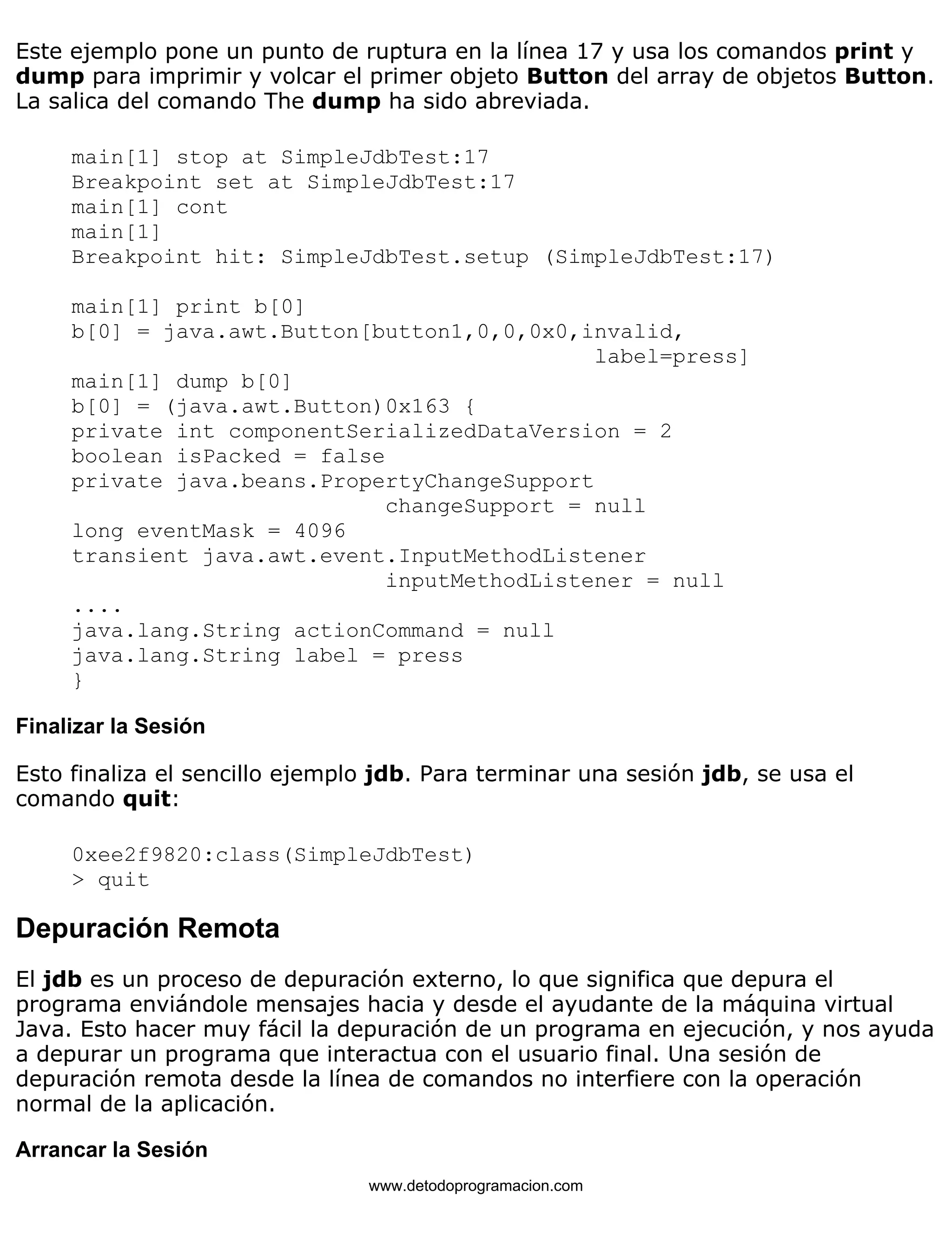 Este ejemplo pone un punto de ruptura en la línea 17 y usa los comandos print y 
dump para imprimir y volcar el primer objeto Button del array de objetos Button. 
La salica del comando The dump ha sido abreviada. 
main[1] stop at SimpleJdbTest:17 
Breakpoint set at SimpleJdbTest:17 
main[1] cont 
main[1] 
Breakpoint hit: SimpleJdbTest.setup (SimpleJdbTest:17) 
main[1] print b[0] 
b[0] = java.awt.Button[button1,0,0,0x0,invalid, 
label=press] 
main[1] dump b[0] 
b[0] = (java.awt.Button)0x163 { 
private int componentSerializedDataVersion = 2 
boolean isPacked = false 
private java.beans.PropertyChangeSupport 
changeSupport = null 
long eventMask = 4096 
transient java.awt.event.InputMethodListener 
inputMethodListener = null 
.... 
java.lang.String actionCommand = null 
java.lang.String label = press 
} 
Finalizar la Sesión 
Esto finaliza el sencillo ejemplo jdb. Para terminar una sesión jdb, se usa el 
comando quit: 
0xee2f9820:class(SimpleJdbTest) 
> quit 
Depuración Remota 
El jdb es un proceso de depuración externo, lo que significa que depura el 
programa enviándole mensajes hacia y desde el ayudante de la máquina virtual 
Java. Esto hacer muy fácil la depuración de un programa en ejecución, y nos ayuda 
a depurar un programa que interactua con el usuario final. Una sesión de 
depuración remota desde la línea de comandos no interfiere con la operación 
normal de la aplicación. 
Arrancar la Sesión 
www.detodoprogramacion.com 
 