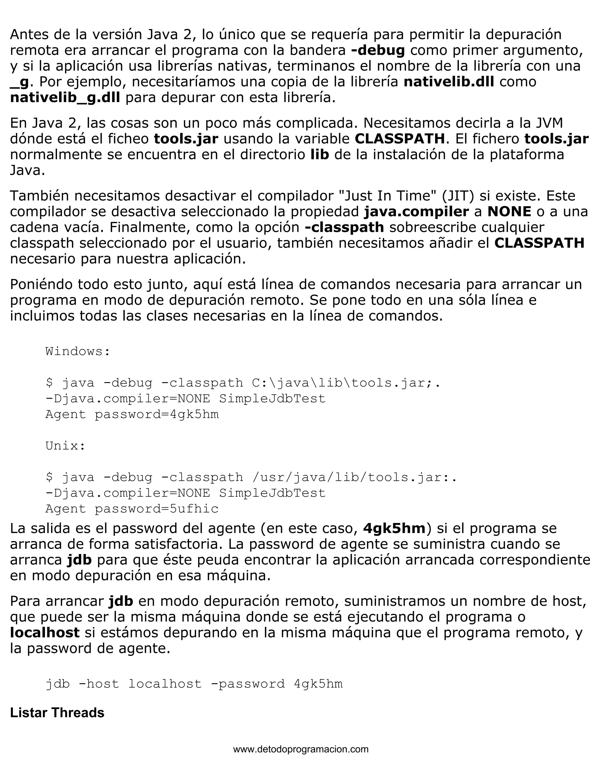 Antes de la versión Java 2, lo único que se requería para permitir la depuración 
remota era arrancar el programa con la bandera -debug como primer argumento, 
y si la aplicación usa librerías nativas, terminanos el nombre de la librería con una 
_g. Por ejemplo, necesitaríamos una copia de la librería nativelib.dll como 
nativelib_g.dll para depurar con esta librería. 
En Java 2, las cosas son un poco más complicada. Necesitamos decirla a la JVM 
dónde está el ficheo tools.jar usando la variable CLASSPATH. El fichero tools.jar 
normalmente se encuentra en el directorio lib de la instalación de la plataforma 
Java. 
También necesitamos desactivar el compilador "Just In Time" (JIT) si existe. Este 
compilador se desactiva seleccionado la propiedad java.compiler a NONE o a una 
cadena vacía. Finalmente, como la opción -classpath sobreescribe cualquier 
classpath seleccionado por el usuario, también necesitamos añadir el CLASSPATH 
necesario para nuestra aplicación. 
Poniéndo todo esto junto, aquí está línea de comandos necesaria para arrancar un 
programa en modo de depuración remoto. Se pone todo en una sóla línea e 
incluimos todas las clases necesarias en la línea de comandos. 
Windows: 
$ java -debug -classpath C:javalibtools.jar;. 
-Djava.compiler=NONE SimpleJdbTest 
Agent password=4gk5hm 
Unix: 
$ java -debug -classpath /usr/java/lib/tools.jar:. 
-Djava.compiler=NONE SimpleJdbTest 
Agent password=5ufhic 
La salida es el password del agente (en este caso, 4gk5hm) si el programa se 
arranca de forma satisfactoria. La password de agente se suministra cuando se 
arranca jdb para que éste peuda encontrar la aplicación arrancada correspondiente 
en modo depuración en esa máquina. 
Para arrancar jdb en modo depuración remoto, suministramos un nombre de host, 
que puede ser la misma máquina donde se está ejecutando el programa o 
localhost si estámos depurando en la misma máquina que el programa remoto, y 
la password de agente. 
jdb -host localhost -password 4gk5hm 
Listar Threads 
www.detodoprogramacion.com 
 