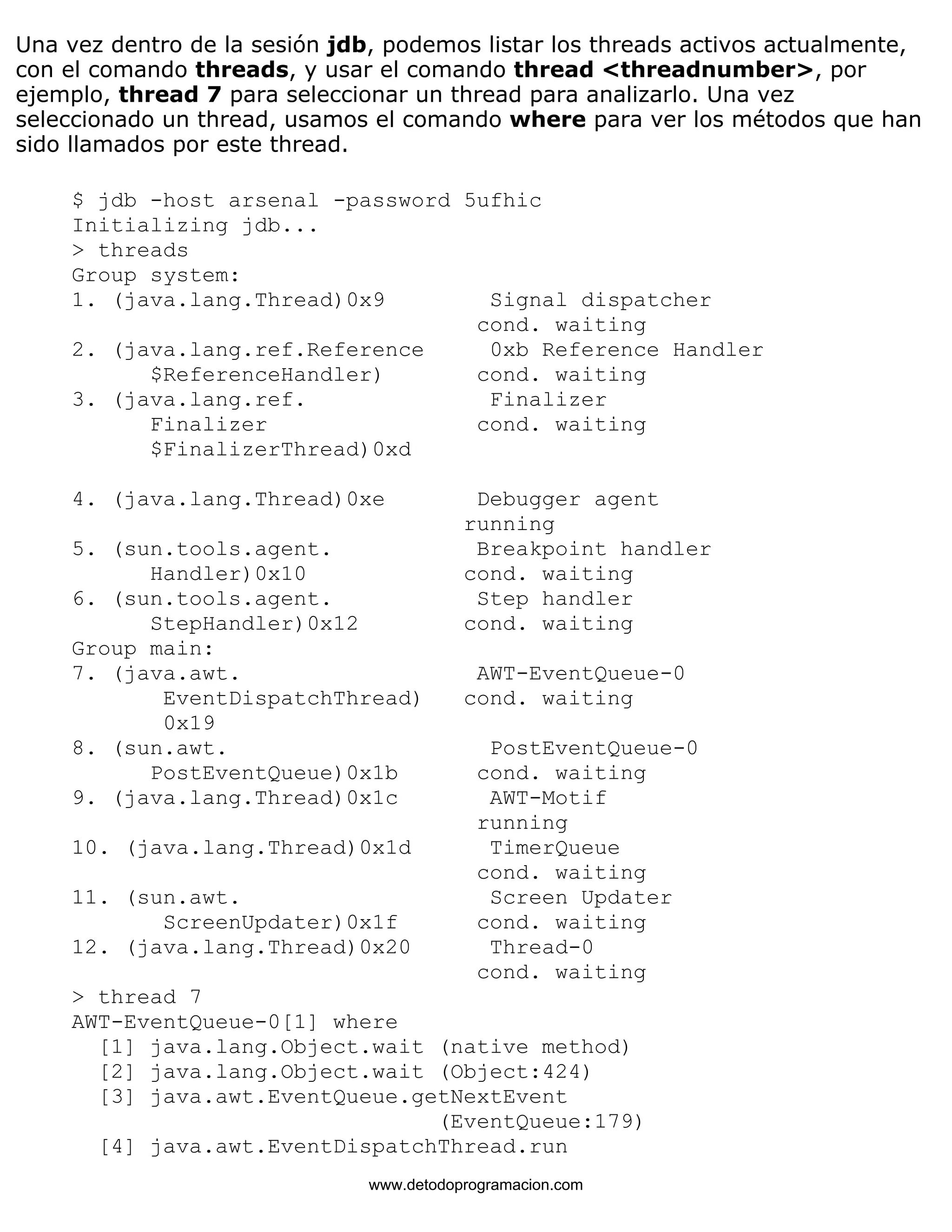 Una vez dentro de la sesión jdb, podemos listar los threads activos actualmente, 
con el comando threads, y usar el comando thread <threadnumber>, por 
ejemplo, thread 7 para seleccionar un thread para analizarlo. Una vez 
seleccionado un thread, usamos el comando where para ver los métodos que han 
sido llamados por este thread. 
$ jdb -host arsenal -password 5ufhic 
Initializing jdb... 
> threads 
Group system: 
1. (java.lang.Thread)0x9 Signal dispatcher 
cond. waiting 
2. (java.lang.ref.Reference 0xb Reference Handler 
$ReferenceHandler) cond. waiting 
3. (java.lang.ref. Finalizer 
Finalizer cond. waiting 
$FinalizerThread)0xd 
4. (java.lang.Thread)0xe Debugger agent 
running 
5. (sun.tools.agent. Breakpoint handler 
Handler)0x10 cond. waiting 
6. (sun.tools.agent. Step handler 
StepHandler)0x12 cond. waiting 
Group main: 
7. (java.awt. AWT-EventQueue-0 
EventDispatchThread) cond. waiting 
0x19 
8. (sun.awt. PostEventQueue-0 
PostEventQueue)0x1b cond. waiting 
9. (java.lang.Thread)0x1c AWT-Motif 
running 
10. (java.lang.Thread)0x1d TimerQueue 
cond. waiting 
11. (sun.awt. Screen Updater 
ScreenUpdater)0x1f cond. waiting 
12. (java.lang.Thread)0x20 Thread-0 
cond. waiting 
> thread 7 
AWT-EventQueue-0[1] where 
[1] java.lang.Object.wait (native method) 
[2] java.lang.Object.wait (Object:424) 
[3] java.awt.EventQueue.getNextEvent 
(EventQueue:179) 
[4] java.awt.EventDispatchThread.run 
www.detodoprogramacion.com 
 