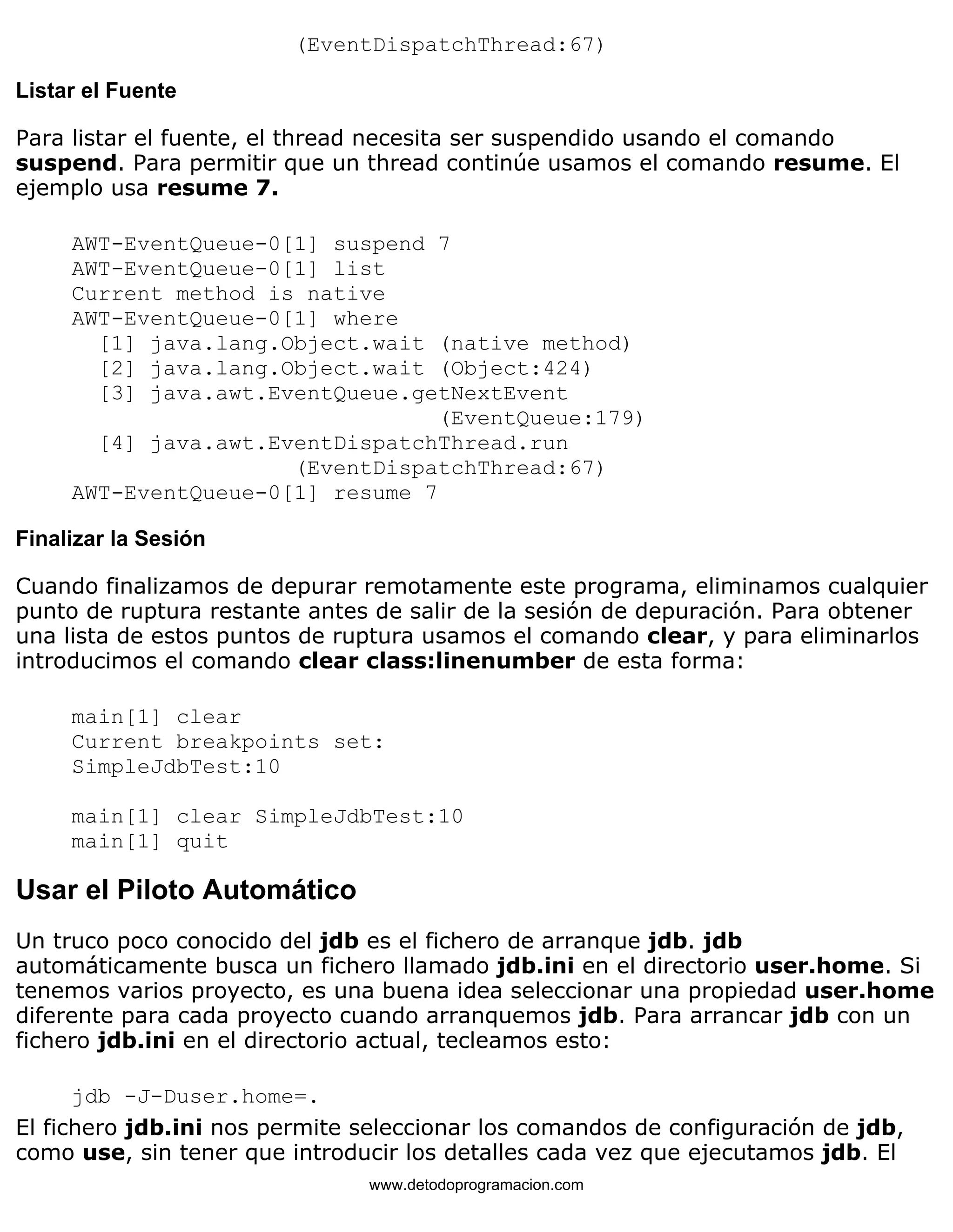 (EventDispatchThread:67) 
Listar el Fuente 
Para listar el fuente, el thread necesita ser suspendido usando el comando 
suspend. Para permitir que un thread continúe usamos el comando resume. El 
ejemplo usa resume 7. 
AWT-EventQueue-0[1] suspend 7 
AWT-EventQueue-0[1] list 
Current method is native 
AWT-EventQueue-0[1] where 
[1] java.lang.Object.wait (native method) 
[2] java.lang.Object.wait (Object:424) 
[3] java.awt.EventQueue.getNextEvent 
(EventQueue:179) 
[4] java.awt.EventDispatchThread.run 
(EventDispatchThread:67) 
AWT-EventQueue-0[1] resume 7 
Finalizar la Sesión 
Cuando finalizamos de depurar remotamente este programa, eliminamos cualquier 
punto de ruptura restante antes de salir de la sesión de depuración. Para obtener 
una lista de estos puntos de ruptura usamos el comando clear, y para eliminarlos 
introducimos el comando clear class:linenumber de esta forma: 
main[1] clear 
Current breakpoints set: 
SimpleJdbTest:10 
main[1] clear SimpleJdbTest:10 
main[1] quit 
Usar el Piloto Automático 
Un truco poco conocido del jdb es el fichero de arranque jdb. jdb 
automáticamente busca un fichero llamado jdb.ini en el directorio user.home. Si 
tenemos varios proyecto, es una buena idea seleccionar una propiedad user.home 
diferente para cada proyecto cuando arranquemos jdb. Para arrancar jdb con un 
fichero jdb.ini en el directorio actual, tecleamos esto: 
jdb -J-Duser.home=. 
El fichero jdb.ini nos permite seleccionar los comandos de configuración de jdb, 
como use, sin tener que introducir los detalles cada vez que ejecutamos jdb. El 
www.detodoprogramacion.com 
 