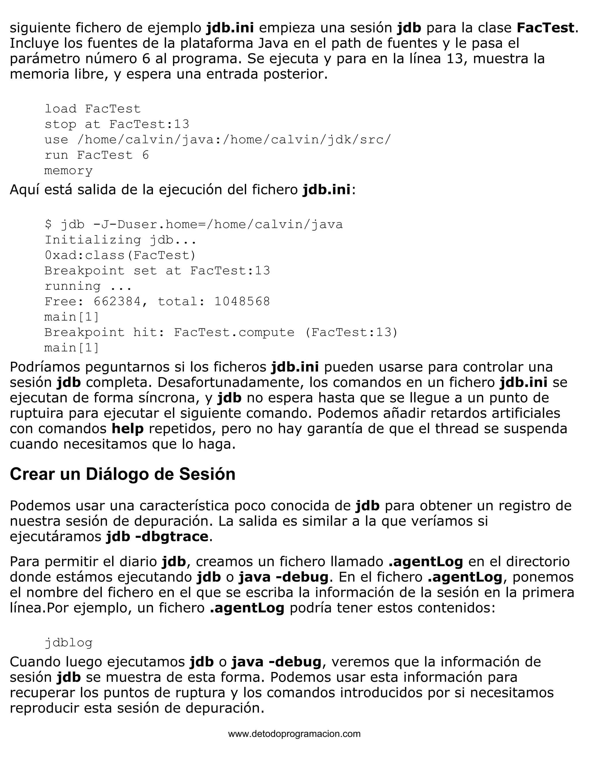 siguiente fichero de ejemplo jdb.ini empieza una sesión jdb para la clase FacTest. 
Incluye los fuentes de la plataforma Java en el path de fuentes y le pasa el 
parámetro número 6 al programa. Se ejecuta y para en la línea 13, muestra la 
memoria libre, y espera una entrada posterior. 
load FacTest 
stop at FacTest:13 
use /home/calvin/java:/home/calvin/jdk/src/ 
run FacTest 6 
memory 
Aquí está salida de la ejecución del fichero jdb.ini: 
$ jdb -J-Duser.home=/home/calvin/java 
Initializing jdb... 
0xad:class(FacTest) 
Breakpoint set at FacTest:13 
running ... 
Free: 662384, total: 1048568 
main[1] 
Breakpoint hit: FacTest.compute (FacTest:13) 
main[1] 
Podríamos peguntarnos si los ficheros jdb.ini pueden usarse para controlar una 
sesión jdb completa. Desafortunadamente, los comandos en un fichero jdb.ini se 
ejecutan de forma síncrona, y jdb no espera hasta que se llegue a un punto de 
ruptuira para ejecutar el siguiente comando. Podemos añadir retardos artificiales 
con comandos help repetidos, pero no hay garantía de que el thread se suspenda 
cuando necesitamos que lo haga. 
Crear un Diálogo de Sesión 
Podemos usar una característica poco conocida de jdb para obtener un registro de 
nuestra sesión de depuración. La salida es similar a la que veríamos si 
ejecutáramos jdb -dbgtrace. 
Para permitir el diario jdb, creamos un fichero llamado .agentLog en el directorio 
donde estámos ejecutando jdb o java -debug. En el fichero .agentLog, ponemos 
el nombre del fichero en el que se escriba la información de la sesión en la primera 
línea.Por ejemplo, un fichero .agentLog podría tener estos contenidos: 
jdblog 
Cuando luego ejecutamos jdb o java -debug, veremos que la información de 
sesión jdb se muestra de esta forma. Podemos usar esta información para 
recuperar los puntos de ruptura y los comandos introducidos por si necesitamos 
reproducir esta sesión de depuración. 
www.detodoprogramacion.com 
 