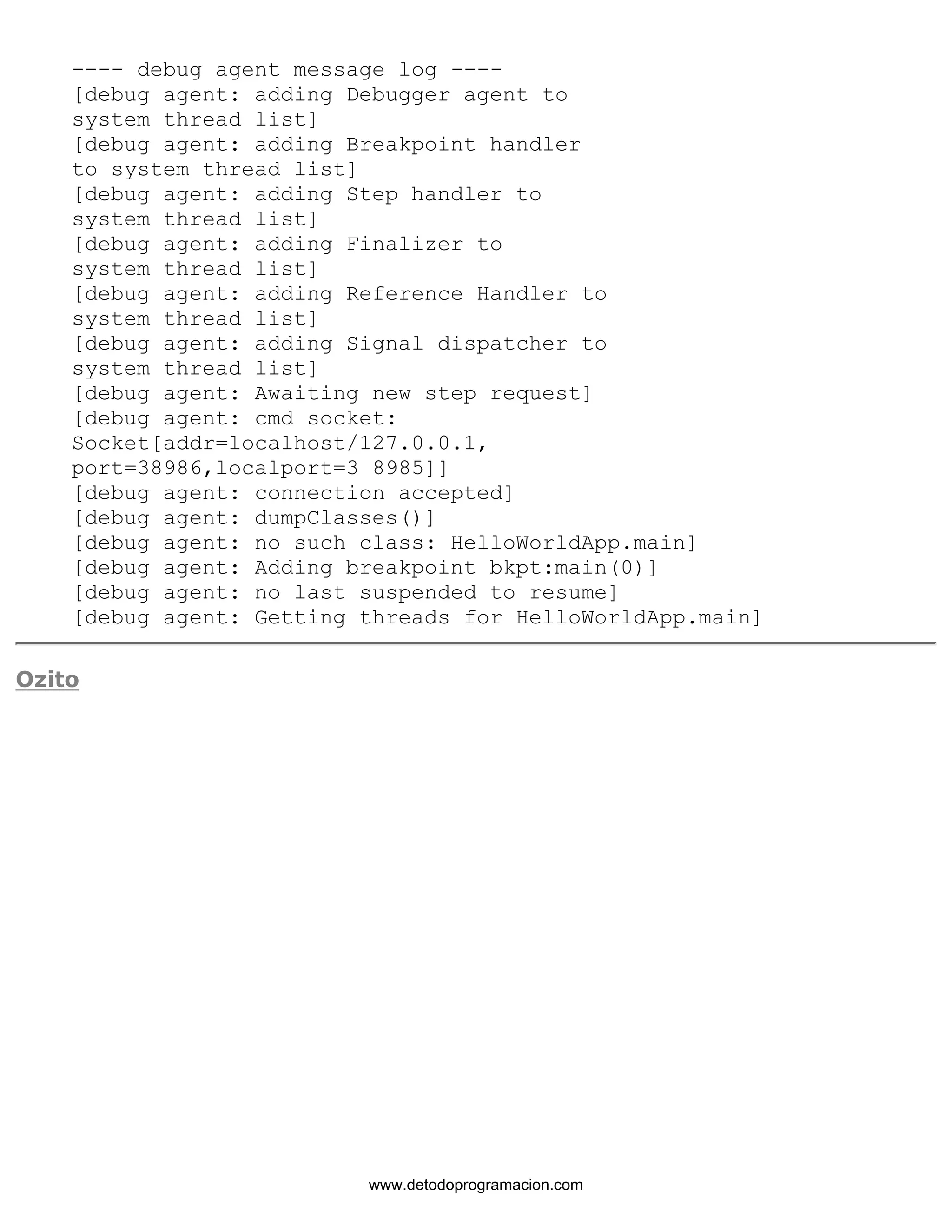 ---- debug agent message log ---- 
[debug agent: adding Debugger agent to 
system thread list] 
[debug agent: adding Breakpoint handler 
to system thread list] 
[debug agent: adding Step handler to 
system thread list] 
[debug agent: adding Finalizer to 
system thread list] 
[debug agent: adding Reference Handler to 
system thread list] 
[debug agent: adding Signal dispatcher to 
system thread list] 
[debug agent: Awaiting new step request] 
[debug agent: cmd socket: 
Socket[addr=localhost/127.0.0.1, 
port=38986,localport=3 8985]] 
[debug agent: connection accepted] 
[debug agent: dumpClasses()] 
[debug agent: no such class: HelloWorldApp.main] 
[debug agent: Adding breakpoint bkpt:main(0)] 
[debug agent: no last suspended to resume] 
[debug agent: Getting threads for HelloWorldApp.main] 
Ozito 
www.detodoprogramacion.com 
 