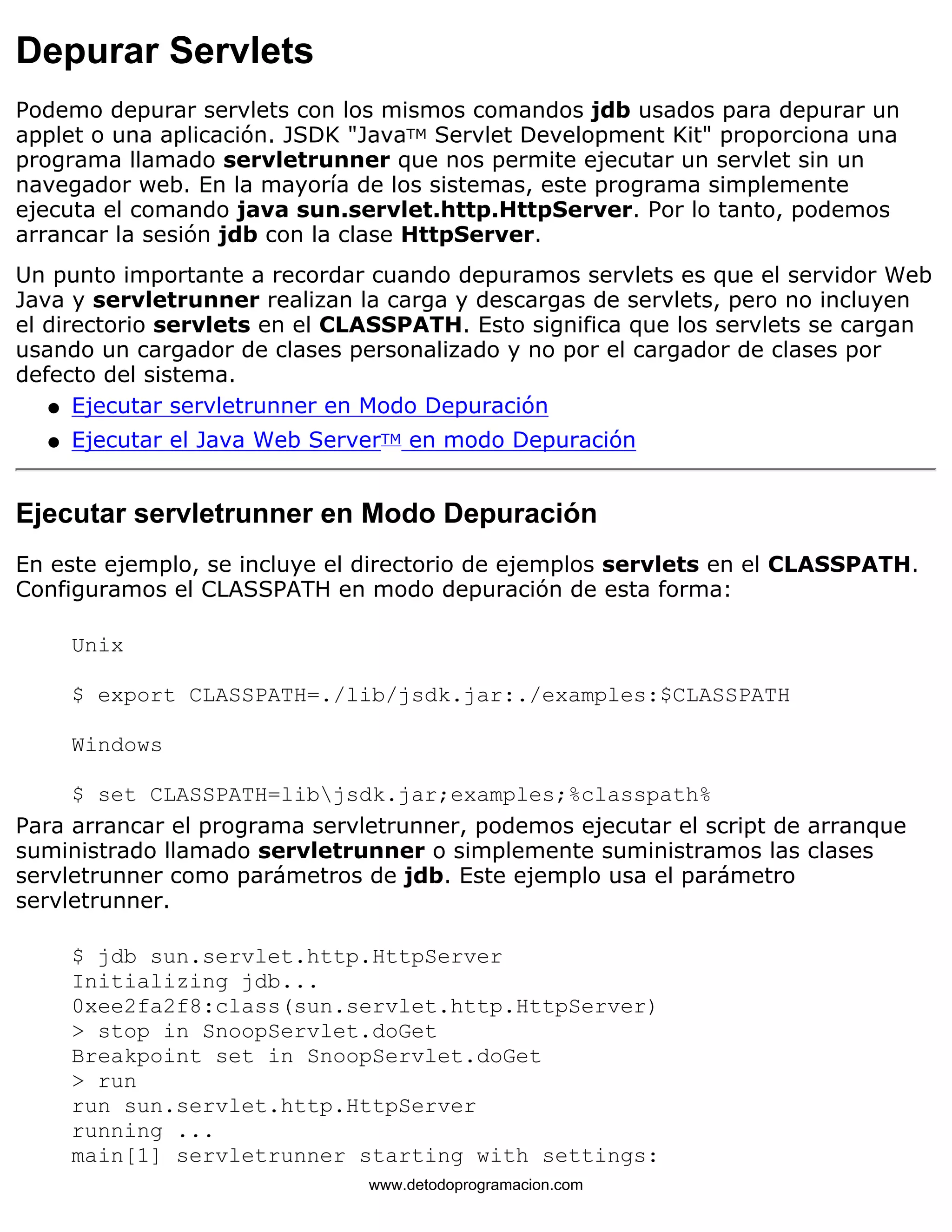 Depurar Servlets 
Podemo depurar servlets con los mismos comandos jdb usados para depurar un 
applet o una aplicación. JSDK "JavaTM Servlet Development Kit" proporciona una 
programa llamado servletrunner que nos permite ejecutar un servlet sin un 
navegador web. En la mayoría de los sistemas, este programa simplemente 
ejecuta el comando java sun.servlet.http.HttpServer. Por lo tanto, podemos 
arrancar la sesión jdb con la clase HttpServer. 
Un punto importante a recordar cuando depuramos servlets es que el servidor Web 
Java y servletrunner realizan la carga y descargas de servlets, pero no incluyen 
el directorio servlets en el CLASSPATH. Esto significa que los servlets se cargan 
usando un cargador de clases personalizado y no por el cargador de clases por 
defecto del sistema. 
l   Ejecutar servletrunner en Modo Depuración 
l   Ejecutar el Java Web ServerTM en modo Depuración 
Ejecutar servletrunner en Modo Depuración 
En este ejemplo, se incluye el directorio de ejemplos servlets en el CLASSPATH. 
Configuramos el CLASSPATH en modo depuración de esta forma: 
Unix 
$ export CLASSPATH=./lib/jsdk.jar:./examples:$CLASSPATH 
Windows 
$ set CLASSPATH=libjsdk.jar;examples;%classpath% 
Para arrancar el programa servletrunner, podemos ejecutar el script de arranque 
suministrado llamado servletrunner o simplemente suministramos las clases 
servletrunner como parámetros de jdb. Este ejemplo usa el parámetro 
servletrunner. 
$ jdb sun.servlet.http.HttpServer 
Initializing jdb... 
0xee2fa2f8:class(sun.servlet.http.HttpServer) 
> stop in SnoopServlet.doGet 
Breakpoint set in SnoopServlet.doGet 
> run 
run sun.servlet.http.HttpServer 
running ... 
main[1] servletrunner starting with settings: 
www.detodoprogramacion.com 
 