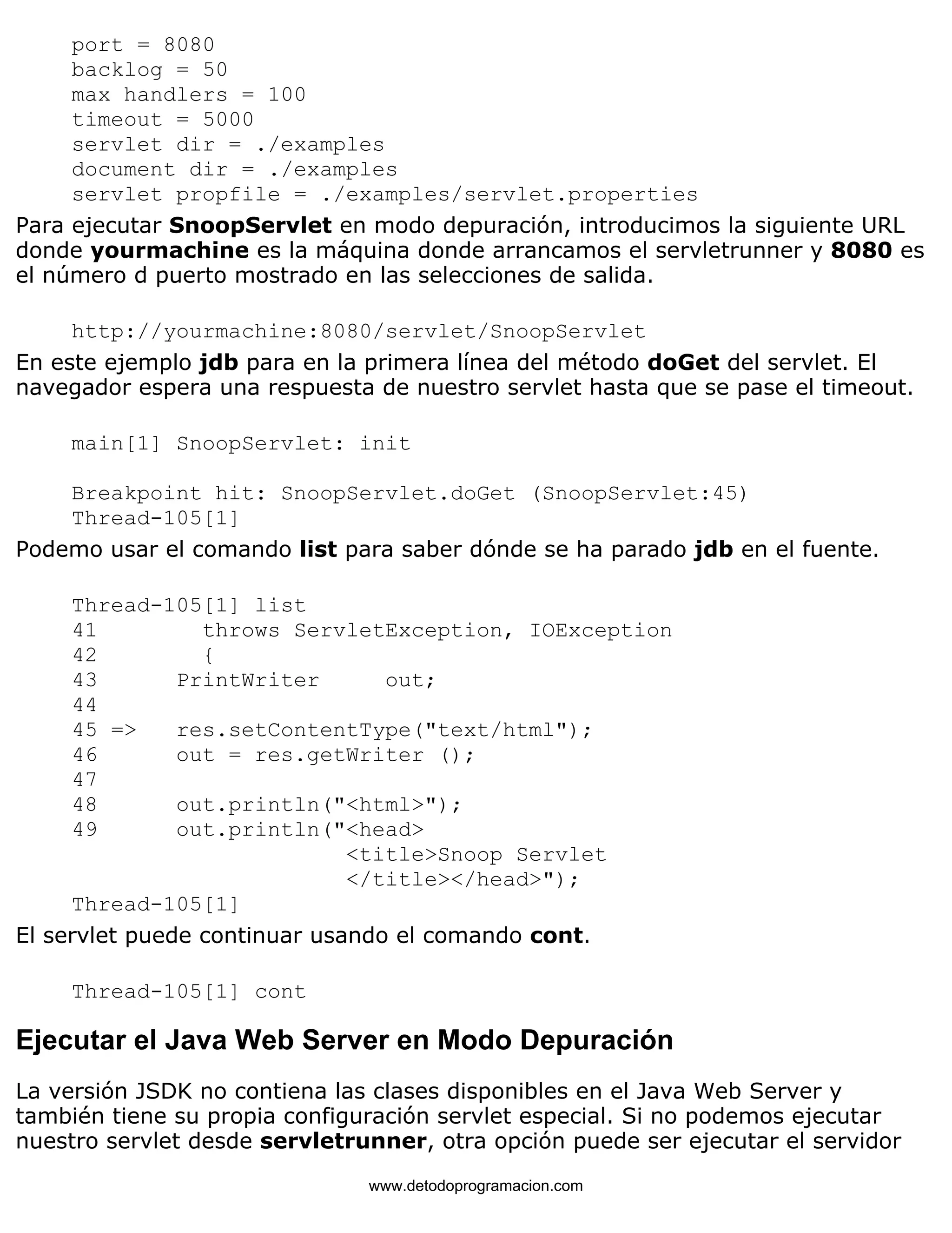 port = 8080 
backlog = 50 
max handlers = 100 
timeout = 5000 
servlet dir = ./examples 
document dir = ./examples 
servlet propfile = ./examples/servlet.properties 
Para ejecutar SnoopServlet en modo depuración, introducimos la siguiente URL 
donde yourmachine es la máquina donde arrancamos el servletrunner y 8080 es 
el número d puerto mostrado en las selecciones de salida. 
http://yourmachine:8080/servlet/SnoopServlet 
En este ejemplo jdb para en la primera línea del método doGet del servlet. El 
navegador espera una respuesta de nuestro servlet hasta que se pase el timeout. 
main[1] SnoopServlet: init 
Breakpoint hit: SnoopServlet.doGet (SnoopServlet:45) 
Thread-105[1] 
Podemo usar el comando list para saber dónde se ha parado jdb en el fuente. 
Thread-105[1] list 
41 throws ServletException, IOException 
42 { 
43 PrintWriter out; 
44 
45 => res.setContentType("text/html"); 
46 out = res.getWriter (); 
47 
48 out.println("<html>"); 
49 out.println("<head> 
<title>Snoop Servlet 
</title></head>"); 
Thread-105[1] 
El servlet puede continuar usando el comando cont. 
Thread-105[1] cont 
Ejecutar el Java Web Server en Modo Depuración 
La versión JSDK no contiena las clases disponibles en el Java Web Server y 
también tiene su propia configuración servlet especial. Si no podemos ejecutar 
nuestro servlet desde servletrunner, otra opción puede ser ejecutar el servidor 
www.detodoprogramacion.com 
 
