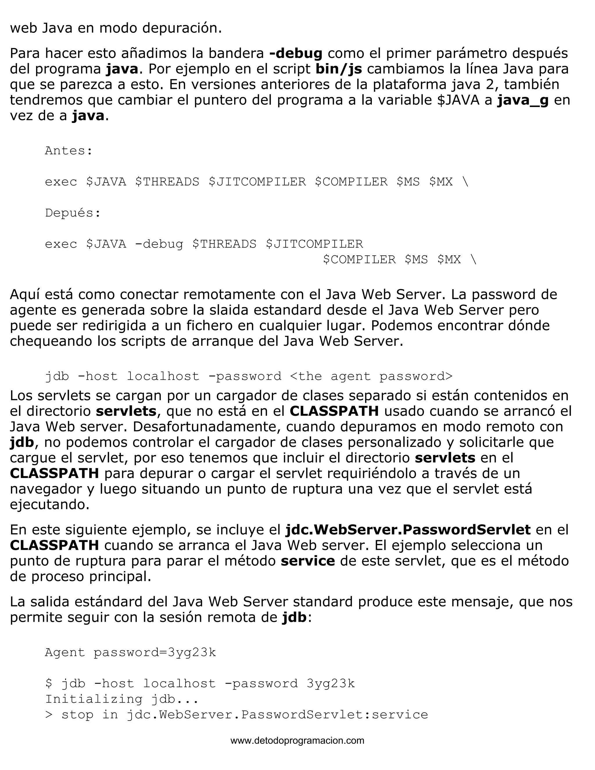 web Java en modo depuración. 
Para hacer esto añadimos la bandera -debug como el primer parámetro después 
del programa java. Por ejemplo en el script bin/js cambiamos la línea Java para 
que se parezca a esto. En versiones anteriores de la plataforma java 2, también 
tendremos que cambiar el puntero del programa a la variable $JAVA a java_g en 
vez de a java. 
Antes: 
exec $JAVA $THREADS $JITCOMPILER $COMPILER $MS $MX  
Depués: 
exec $JAVA -debug $THREADS $JITCOMPILER 
$COMPILER $MS $MX  
Aquí está como conectar remotamente con el Java Web Server. La password de 
agente es generada sobre la slaida estandard desde el Java Web Server pero 
puede ser redirigida a un fichero en cualquier lugar. Podemos encontrar dónde 
chequeando los scripts de arranque del Java Web Server. 
jdb -host localhost -password <the agent password> 
Los servlets se cargan por un cargador de clases separado si están contenidos en 
el directorio servlets, que no está en el CLASSPATH usado cuando se arrancó el 
Java Web server. Desafortunadamente, cuando depuramos en modo remoto con 
jdb, no podemos controlar el cargador de clases personalizado y solicitarle que 
cargue el servlet, por eso tenemos que incluir el directorio servlets en el 
CLASSPATH para depurar o cargar el servlet requiriéndolo a través de un 
navegador y luego situando un punto de ruptura una vez que el servlet está 
ejecutando. 
En este siguiente ejemplo, se incluye el jdc.WebServer.PasswordServlet en el 
CLASSPATH cuando se arranca el Java Web server. El ejemplo selecciona un 
punto de ruptura para parar el método service de este servlet, que es el método 
de proceso principal. 
La salida estándard del Java Web Server standard produce este mensaje, que nos 
permite seguir con la sesión remota de jdb: 
Agent password=3yg23k 
$ jdb -host localhost -password 3yg23k 
Initializing jdb... 
> stop in jdc.WebServer.PasswordServlet:service 
www.detodoprogramacion.com 
 