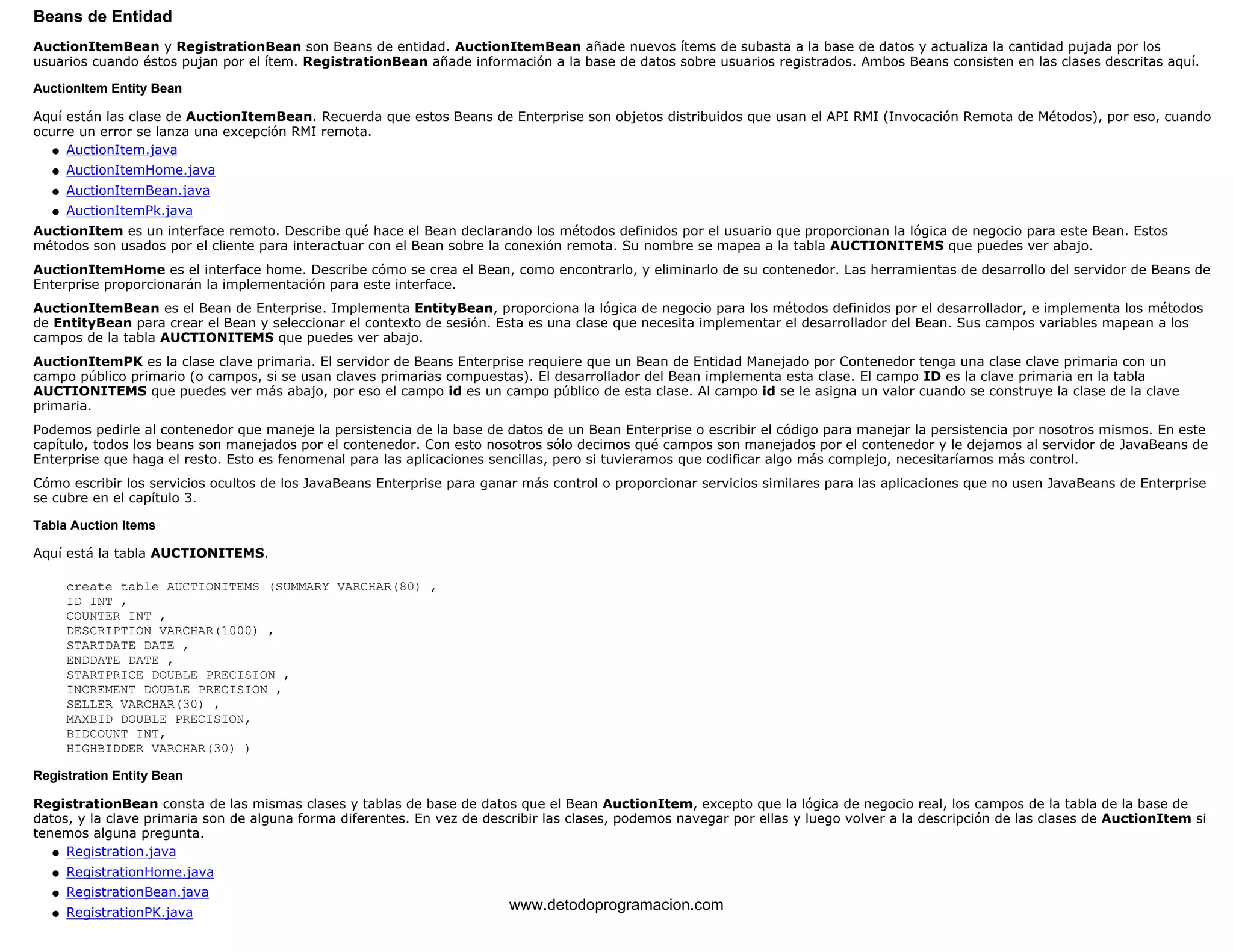 Beans de Entidad 
AuctionItemBean y RegistrationBean son Beans de entidad. AuctionItemBean añade nuevos ítems de subasta a la base de datos y actualiza la cantidad pujada por los 
usuarios cuando éstos pujan por el ítem. RegistrationBean añade información a la base de datos sobre usuarios registrados. Ambos Beans consisten en las clases descritas aquí. 
AuctionItem Entity Bean 
Aquí están las clase de AuctionItemBean. Recuerda que estos Beans de Enterprise son objetos distribuidos que usan el API RMI (Invocación Remota de Métodos), por eso, cuando 
ocurre un error se lanza una excepción RMI remota. 
l   AuctionItem.java 
l   AuctionItemHome.java 
l   AuctionItemBean.java 
l   AuctionItemPk.java 
AuctionItem es un interface remoto. Describe qué hace el Bean declarando los métodos definidos por el usuario que proporcionan la lógica de negocio para este Bean. Estos 
métodos son usados por el cliente para interactuar con el Bean sobre la conexión remota. Su nombre se mapea a la tabla AUCTIONITEMS que puedes ver abajo. 
AuctionItemHome es el interface home. Describe cómo se crea el Bean, como encontrarlo, y eliminarlo de su contenedor. Las herramientas de desarrollo del servidor de Beans de 
Enterprise proporcionarán la implementación para este interface. 
AuctionItemBean es el Bean de Enterprise. Implementa EntityBean, proporciona la lógica de negocio para los métodos definidos por el desarrollador, e implementa los métodos 
de EntityBean para crear el Bean y seleccionar el contexto de sesión. Esta es una clase que necesita implementar el desarrollador del Bean. Sus campos variables mapean a los 
campos de la tabla AUCTIONITEMS que puedes ver abajo. 
AuctionItemPK es la clase clave primaria. El servidor de Beans Enterprise requiere que un Bean de Entidad Manejado por Contenedor tenga una clase clave primaria con un 
campo público primario (o campos, si se usan claves primarias compuestas). El desarrollador del Bean implementa esta clase. El campo ID es la clave primaria en la tabla 
AUCTIONITEMS que puedes ver más abajo, por eso el campo id es un campo público de esta clase. Al campo id se le asigna un valor cuando se construye la clase de la clave 
primaria. 
Podemos pedirle al contenedor que maneje la persistencia de la base de datos de un Bean Enterprise o escribir el código para manejar la persistencia por nosotros mismos. En este 
capítulo, todos los beans son manejados por el contenedor. Con esto nosotros sólo decimos qué campos son manejados por el contenedor y le dejamos al servidor de JavaBeans de 
Enterprise que haga el resto. Esto es fenomenal para las aplicaciones sencillas, pero si tuvieramos que codificar algo más complejo, necesitaríamos más control. 
Cómo escribir los servicios ocultos de los JavaBeans Enterprise para ganar más control o proporcionar servicios similares para las aplicaciones que no usen JavaBeans de Enterprise 
se cubre en el capítulo 3. 
Tabla Auction Items 
Aquí está la tabla AUCTIONITEMS. 
create table AUCTIONITEMS (SUMMARY VARCHAR(80) , 
ID INT , 
COUNTER INT , 
DESCRIPTION VARCHAR(1000) , 
STARTDATE DATE , 
ENDDATE DATE , 
STARTPRICE DOUBLE PRECISION , 
INCREMENT DOUBLE PRECISION , 
SELLER VARCHAR(30) , 
MAXBID DOUBLE PRECISION, 
BIDCOUNT INT, 
HIGHBIDDER VARCHAR(30) ) 
Registration Entity Bean 
RegistrationBean consta de las mismas clases y tablas de base de datos que el Bean AuctionItem, excepto que la lógica de negocio real, los campos de la tabla de la base de 
datos, y la clave primaria son de alguna forma diferentes. En vez de describir las clases, podemos navegar por ellas y luego volver a la descripción de las clases de AuctionItem si 
tenemos alguna pregunta. 
l   Registration.java 
l   RegistrationHome.java 
l   RegistrationBean.java 
l   RegistrationPK.java www.detodoprogramacion.com 
 