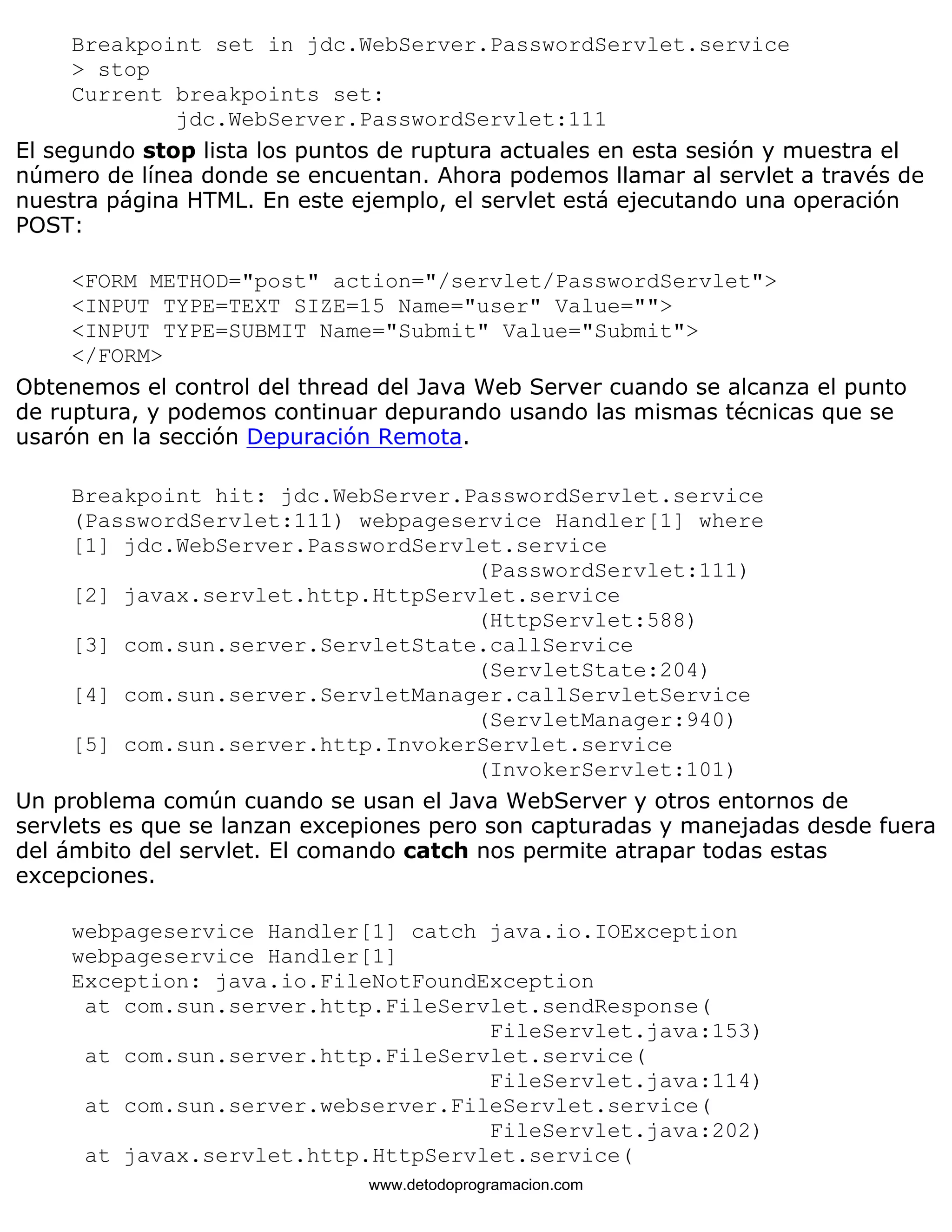 Breakpoint set in jdc.WebServer.PasswordServlet.service 
> stop 
Current breakpoints set: 
jdc.WebServer.PasswordServlet:111 
El segundo stop lista los puntos de ruptura actuales en esta sesión y muestra el 
número de línea donde se encuentan. Ahora podemos llamar al servlet a través de 
nuestra página HTML. En este ejemplo, el servlet está ejecutando una operación 
POST: 
<FORM METHOD="post" action="/servlet/PasswordServlet"> 
<INPUT TYPE=TEXT SIZE=15 Name="user" Value=""> 
<INPUT TYPE=SUBMIT Name="Submit" Value="Submit"> 
</FORM> 
Obtenemos el control del thread del Java Web Server cuando se alcanza el punto 
de ruptura, y podemos continuar depurando usando las mismas técnicas que se 
usarón en la sección Depuración Remota. 
Breakpoint hit: jdc.WebServer.PasswordServlet.service 
(PasswordServlet:111) webpageservice Handler[1] where 
[1] jdc.WebServer.PasswordServlet.service 
(PasswordServlet:111) 
[2] javax.servlet.http.HttpServlet.service 
(HttpServlet:588) 
[3] com.sun.server.ServletState.callService 
(ServletState:204) 
[4] com.sun.server.ServletManager.callServletService 
(ServletManager:940) 
[5] com.sun.server.http.InvokerServlet.service 
(InvokerServlet:101) 
Un problema común cuando se usan el Java WebServer y otros entornos de 
servlets es que se lanzan excepiones pero son capturadas y manejadas desde fuera 
del ámbito del servlet. El comando catch nos permite atrapar todas estas 
excepciones. 
webpageservice Handler[1] catch java.io.IOException 
webpageservice Handler[1] 
Exception: java.io.FileNotFoundException 
at com.sun.server.http.FileServlet.sendResponse( 
FileServlet.java:153) 
at com.sun.server.http.FileServlet.service( 
FileServlet.java:114) 
at com.sun.server.webserver.FileServlet.service( 
FileServlet.java:202) 
at javax.servlet.http.HttpServlet.service( 
www.detodoprogramacion.com 
 