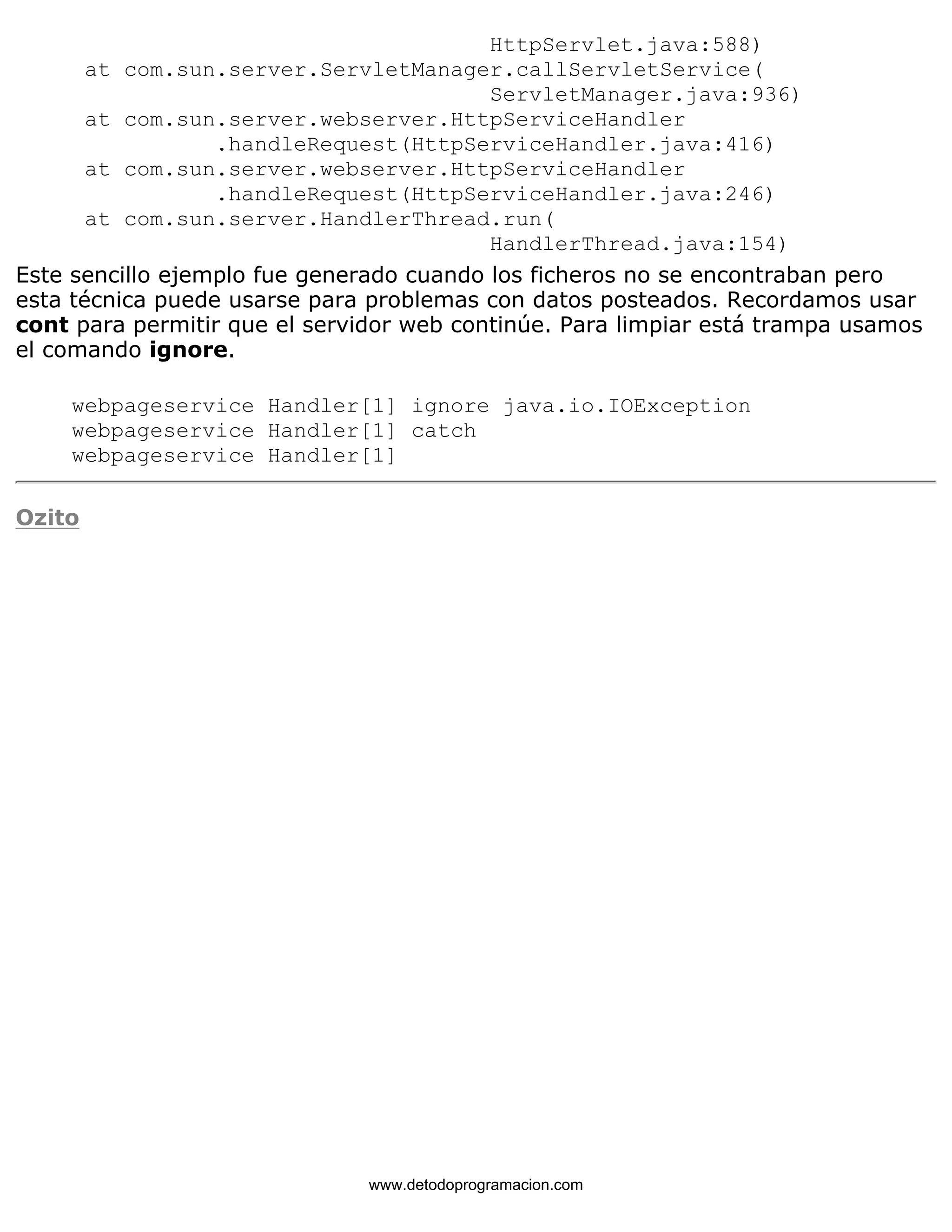 HttpServlet.java:588) 
at com.sun.server.ServletManager.callServletService( 
ServletManager.java:936) 
at com.sun.server.webserver.HttpServiceHandler 
.handleRequest(HttpServiceHandler.java:416) 
at com.sun.server.webserver.HttpServiceHandler 
.handleRequest(HttpServiceHandler.java:246) 
at com.sun.server.HandlerThread.run( 
HandlerThread.java:154) 
Este sencillo ejemplo fue generado cuando los ficheros no se encontraban pero 
esta técnica puede usarse para problemas con datos posteados. Recordamos usar 
cont para permitir que el servidor web continúe. Para limpiar está trampa usamos 
el comando ignore. 
webpageservice Handler[1] ignore java.io.IOException 
webpageservice Handler[1] catch 
webpageservice Handler[1] 
Ozito 
www.detodoprogramacion.com 
 