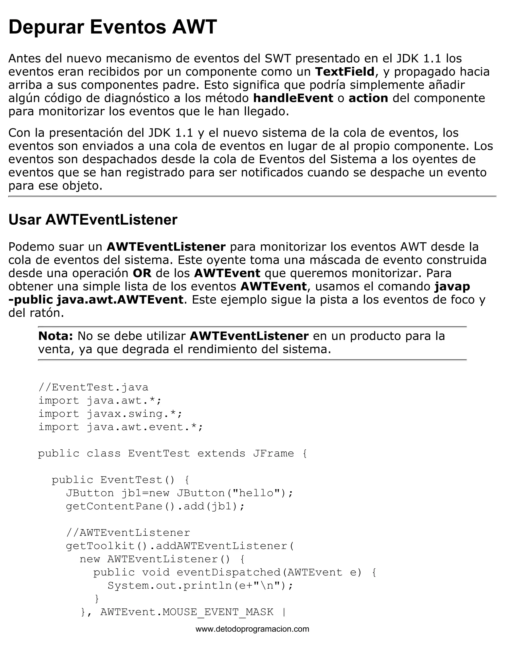 Depurar Eventos AWT 
Antes del nuevo mecanismo de eventos del SWT presentado en el JDK 1.1 los 
eventos eran recibidos por un componente como un TextField, y propagado hacia 
arriba a sus componentes padre. Esto significa que podría simplemente añadir 
algún código de diagnóstico a los método handleEvent o action del componente 
para monitorizar los eventos que le han llegado. 
Con la presentación del JDK 1.1 y el nuevo sistema de la cola de eventos, los 
eventos son enviados a una cola de eventos en lugar de al propio componente. Los 
eventos son despachados desde la cola de Eventos del Sistema a los oyentes de 
eventos que se han registrado para ser notificados cuando se despache un evento 
para ese objeto. 
Usar AWTEventListener 
Podemo suar un AWTEventListener para monitorizar los eventos AWT desde la 
cola de eventos del sistema. Este oyente toma una máscada de evento construida 
desde una operación OR de los AWTEvent que queremos monitorizar. Para 
obtener una simple lista de los eventos AWTEvent, usamos el comando javap 
-public java.awt.AWTEvent. Este ejemplo sigue la pista a los eventos de foco y 
del ratón. 
Nota: No se debe utilizar AWTEventListener en un producto para la 
venta, ya que degrada el rendimiento del sistema. 
//EventTest.java 
import java.awt.*; 
import javax.swing.*; 
import java.awt.event.*; 
public class EventTest extends JFrame { 
public EventTest() { 
JButton jb1=new JButton("hello"); 
getContentPane().add(jb1); 
//AWTEventListener 
getToolkit().addAWTEventListener( 
new AWTEventListener() { 
public void eventDispatched(AWTEvent e) { 
System.out.println(e+"n"); 
} 
}, AWTEvent.MOUSE_EVENT_MASK | 
www.detodoprogramacion.com 
 