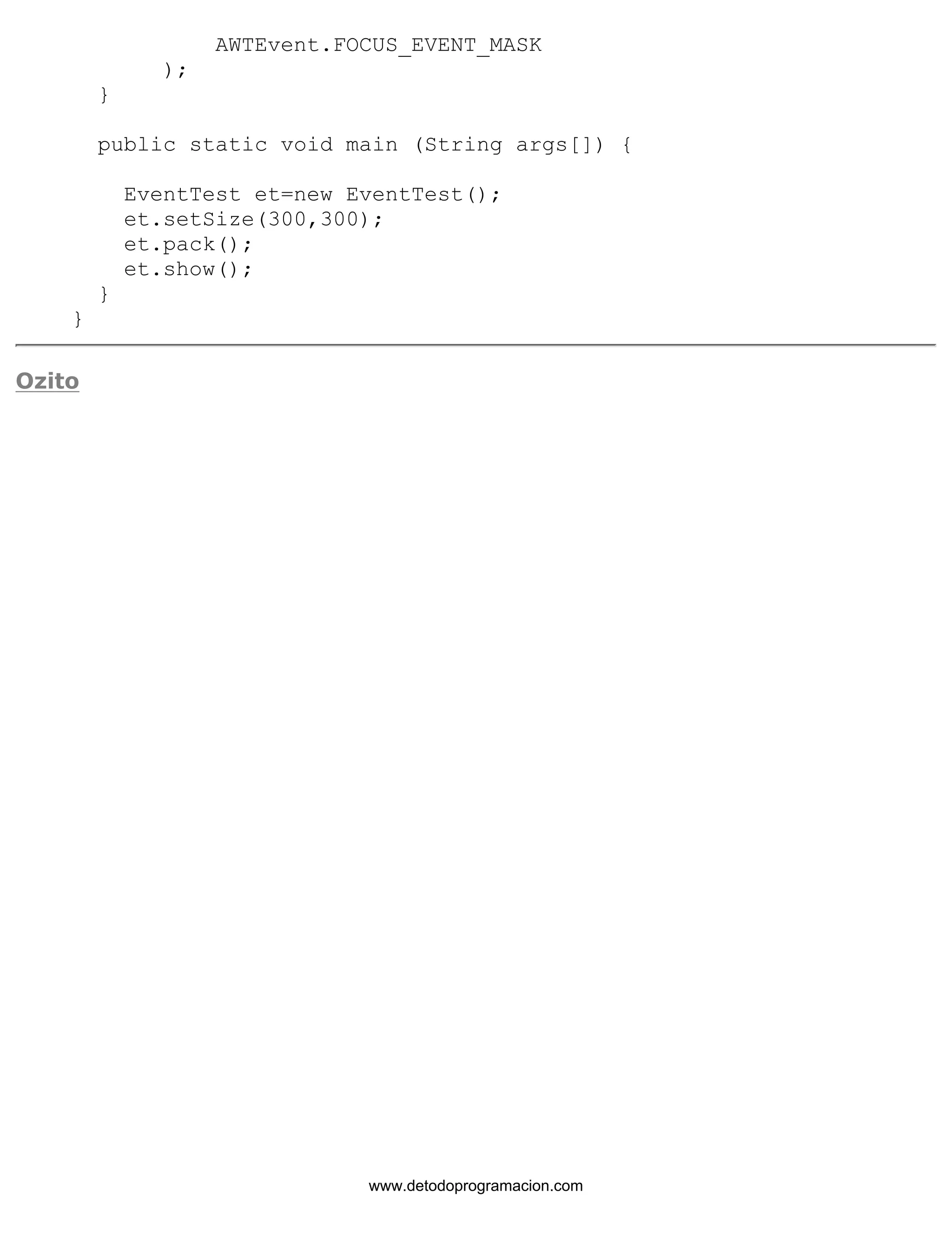 AWTEvent.FOCUS_EVENT_MASK 
); 
} 
public static void main (String args[]) { 
EventTest et=new EventTest(); 
et.setSize(300,300); 
et.pack(); 
et.show(); 
} 
} 
Ozito 
www.detodoprogramacion.com 
 