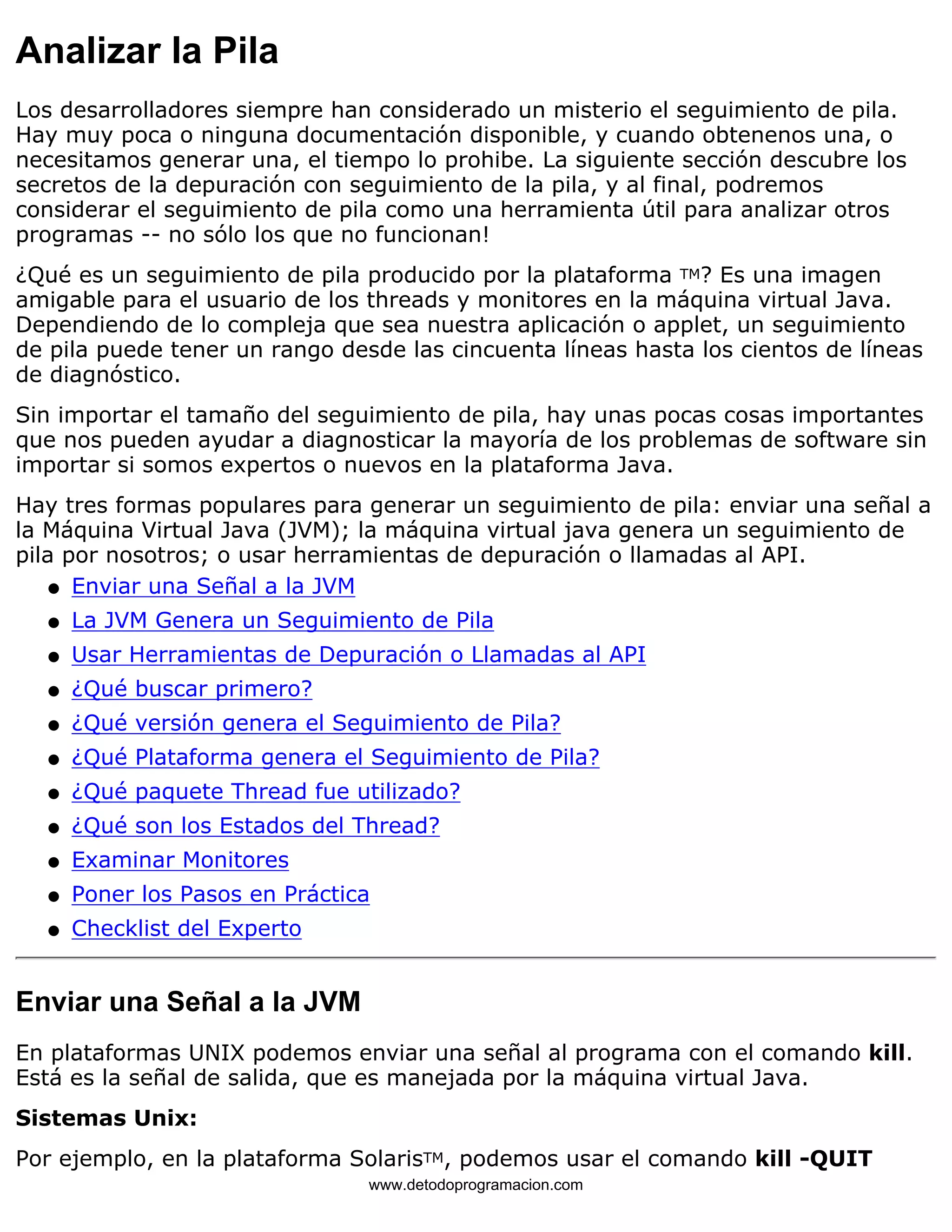Analizar la Pila 
Los desarrolladores siempre han considerado un misterio el seguimiento de pila. 
Hay muy poca o ninguna documentación disponible, y cuando obtenenos una, o 
necesitamos generar una, el tiempo lo prohibe. La siguiente sección descubre los 
secretos de la depuración con seguimiento de la pila, y al final, podremos 
considerar el seguimiento de pila como una herramienta útil para analizar otros 
programas -- no sólo los que no funcionan! 
¿Qué es un seguimiento de pila producido por la plataforma TM? Es una imagen 
amigable para el usuario de los threads y monitores en la máquina virtual Java. 
Dependiendo de lo compleja que sea nuestra aplicación o applet, un seguimiento 
de pila puede tener un rango desde las cincuenta líneas hasta los cientos de líneas 
de diagnóstico. 
Sin importar el tamaño del seguimiento de pila, hay unas pocas cosas importantes 
que nos pueden ayudar a diagnosticar la mayoría de los problemas de software sin 
importar si somos expertos o nuevos en la plataforma Java. 
Hay tres formas populares para generar un seguimiento de pila: enviar una señal a 
la Máquina Virtual Java (JVM); la máquina virtual java genera un seguimiento de 
pila por nosotros; o usar herramientas de depuración o llamadas al API. 
l   Enviar una Señal a la JVM 
l   La JVM Genera un Seguimiento de Pila 
l   Usar Herramientas de Depuración o Llamadas al API 
l   ¿Qué buscar primero? 
l   ¿Qué versión genera el Seguimiento de Pila? 
l   ¿Qué Plataforma genera el Seguimiento de Pila? 
l   ¿Qué paquete Thread fue utilizado? 
l   ¿Qué son los Estados del Thread? 
l   Examinar Monitores 
l   Poner los Pasos en Práctica 
l   Checklist del Experto 
Enviar una Señal a la JVM 
En plataformas UNIX podemos enviar una señal al programa con el comando kill. 
Está es la señal de salida, que es manejada por la máquina virtual Java. 
Sistemas Unix: 
Por ejemplo, en la plataforma SolarisTM, podemos usar el comando kill -QUIT 
www.detodoprogramacion.com 
 