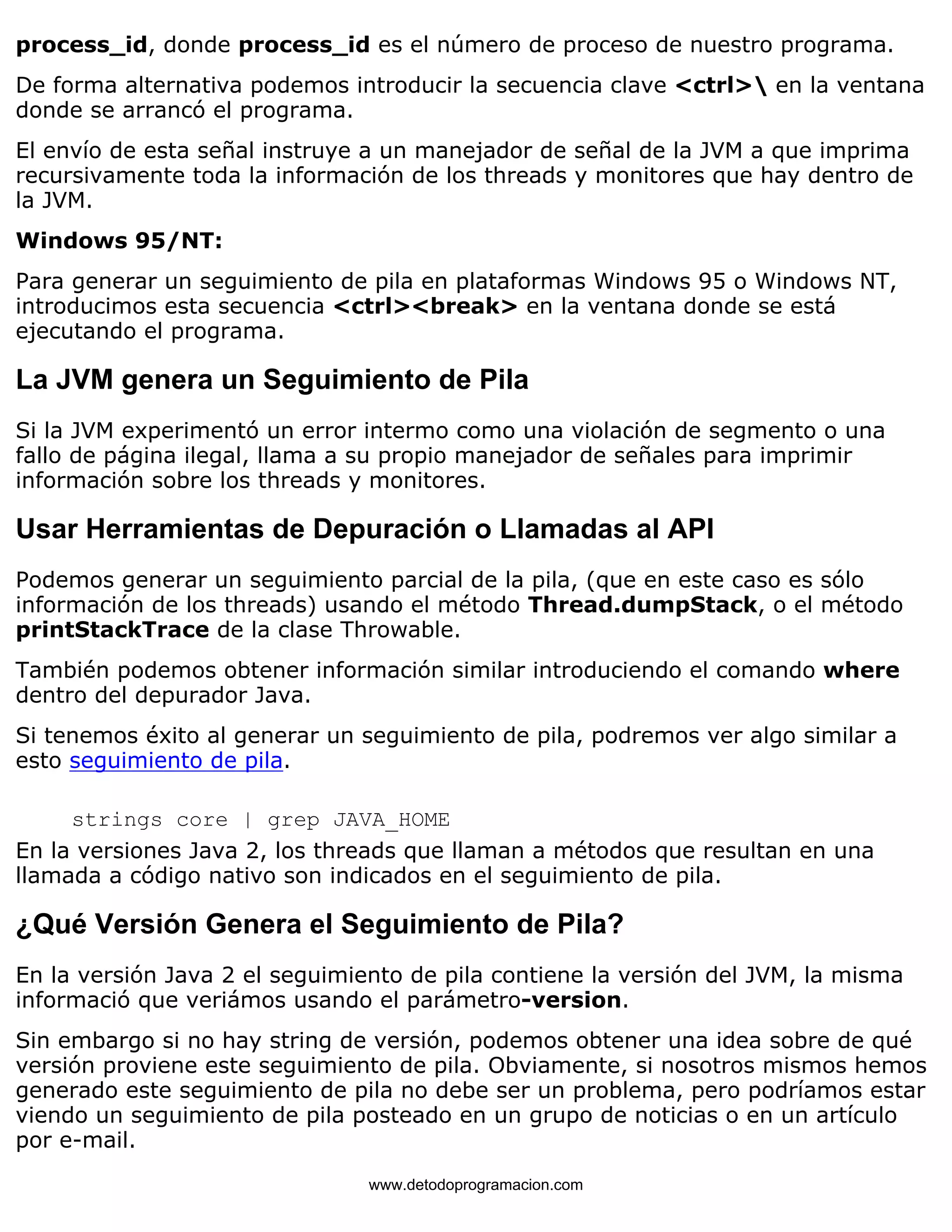 process_id, donde process_id es el número de proceso de nuestro programa. 
De forma alternativa podemos introducir la secuencia clave <ctrl> en la ventana 
donde se arrancó el programa. 
El envío de esta señal instruye a un manejador de señal de la JVM a que imprima 
recursivamente toda la información de los threads y monitores que hay dentro de 
la JVM. 
Windows 95/NT: 
Para generar un seguimiento de pila en plataformas Windows 95 o Windows NT, 
introducimos esta secuencia <ctrl><break> en la ventana donde se está 
ejecutando el programa. 
La JVM genera un Seguimiento de Pila 
Si la JVM experimentó un error intermo como una violación de segmento o una 
fallo de página ilegal, llama a su propio manejador de señales para imprimir 
información sobre los threads y monitores. 
Usar Herramientas de Depuración o Llamadas al API 
Podemos generar un seguimiento parcial de la pila, (que en este caso es sólo 
información de los threads) usando el método Thread.dumpStack, o el método 
printStackTrace de la clase Throwable. 
También podemos obtener información similar introduciendo el comando where 
dentro del depurador Java. 
Si tenemos éxito al generar un seguimiento de pila, podremos ver algo similar a 
esto seguimiento de pila. 
strings core | grep JAVA_HOME 
En la versiones Java 2, los threads que llaman a métodos que resultan en una 
llamada a código nativo son indicados en el seguimiento de pila. 
¿Qué Versión Genera el Seguimiento de Pila? 
En la versión Java 2 el seguimiento de pila contiene la versión del JVM, la misma 
informació que veriámos usando el parámetro-version. 
Sin embargo si no hay string de versión, podemos obtener una idea sobre de qué 
versión proviene este seguimiento de pila. Obviamente, si nosotros mismos hemos 
generado este seguimiento de pila no debe ser un problema, pero podríamos estar 
viendo un seguimiento de pila posteado en un grupo de noticias o en un artículo 
por e-mail. 
www.detodoprogramacion.com 
 