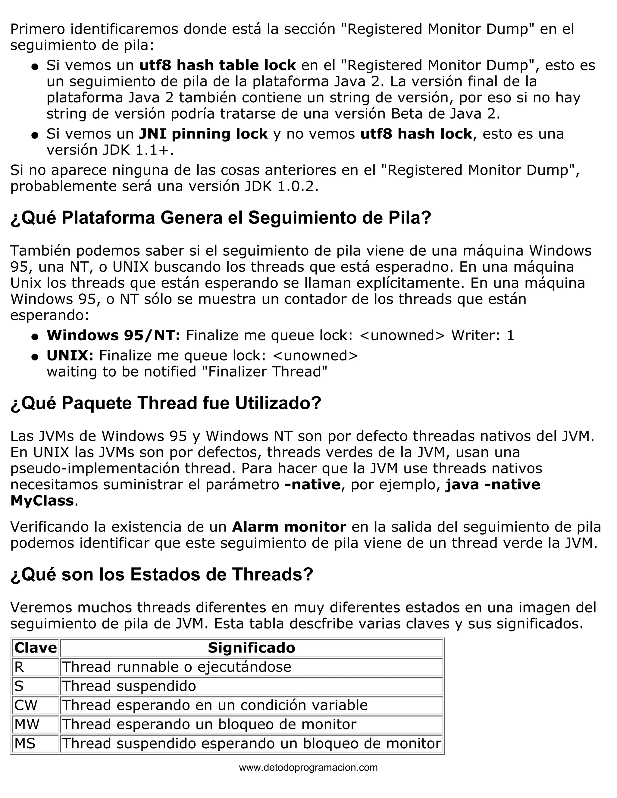 Primero identificaremos donde está la sección "Registered Monitor Dump" en el 
seguimiento de pila: 
Si vemos un utf8 hash table lock en el "Registered Monitor Dump", esto es 
un seguimiento de pila de la plataforma Java 2. La versión final de la 
plataforma Java 2 también contiene un string de versión, por eso si no hay 
string de versión podría tratarse de una versión Beta de Java 2. 
l    
Si vemos un JNI pinning lock y no vemos utf8 hash lock, esto es una 
versión JDK 1.1+. 
l    
Si no aparece ninguna de las cosas anteriores en el "Registered Monitor Dump", 
probablemente será una versión JDK 1.0.2. 
¿Qué Plataforma Genera el Seguimiento de Pila? 
También podemos saber si el seguimiento de pila viene de una máquina Windows 
95, una NT, o UNIX buscando los threads que está esperadno. En una máquina 
Unix los threads que están esperando se llaman explícitamente. En una máquina 
Windows 95, o NT sólo se muestra un contador de los threads que están 
esperando: 
l   Windows 95/NT: Finalize me queue lock: <unowned> Writer: 1 
l    
UNIX: Finalize me queue lock: <unowned> 
waiting to be notified "Finalizer Thread" 
¿Qué Paquete Thread fue Utilizado? 
Las JVMs de Windows 95 y Windows NT son por defecto threadas nativos del JVM. 
En UNIX las JVMs son por defectos, threads verdes de la JVM, usan una 
pseudo-implementación thread. Para hacer que la JVM use threads nativos 
necesitamos suministrar el parámetro -native, por ejemplo, java -native 
MyClass. 
Verificando la existencia de un Alarm monitor en la salida del seguimiento de pila 
podemos identificar que este seguimiento de pila viene de un thread verde la JVM. 
¿Qué son los Estados de Threads? 
Veremos muchos threads diferentes en muy diferentes estados en una imagen del 
seguimiento de pila de JVM. Esta tabla descfribe varias claves y sus significados. 
Clave Significado 
R Thread runnable o ejecutándose 
S Thread suspendido 
CW Thread esperando en un condición variable 
MW Thread esperando un bloqueo de monitor 
MS Thread suspendido esperando un bloqueo de monitor 
www.detodoprogramacion.com 
 