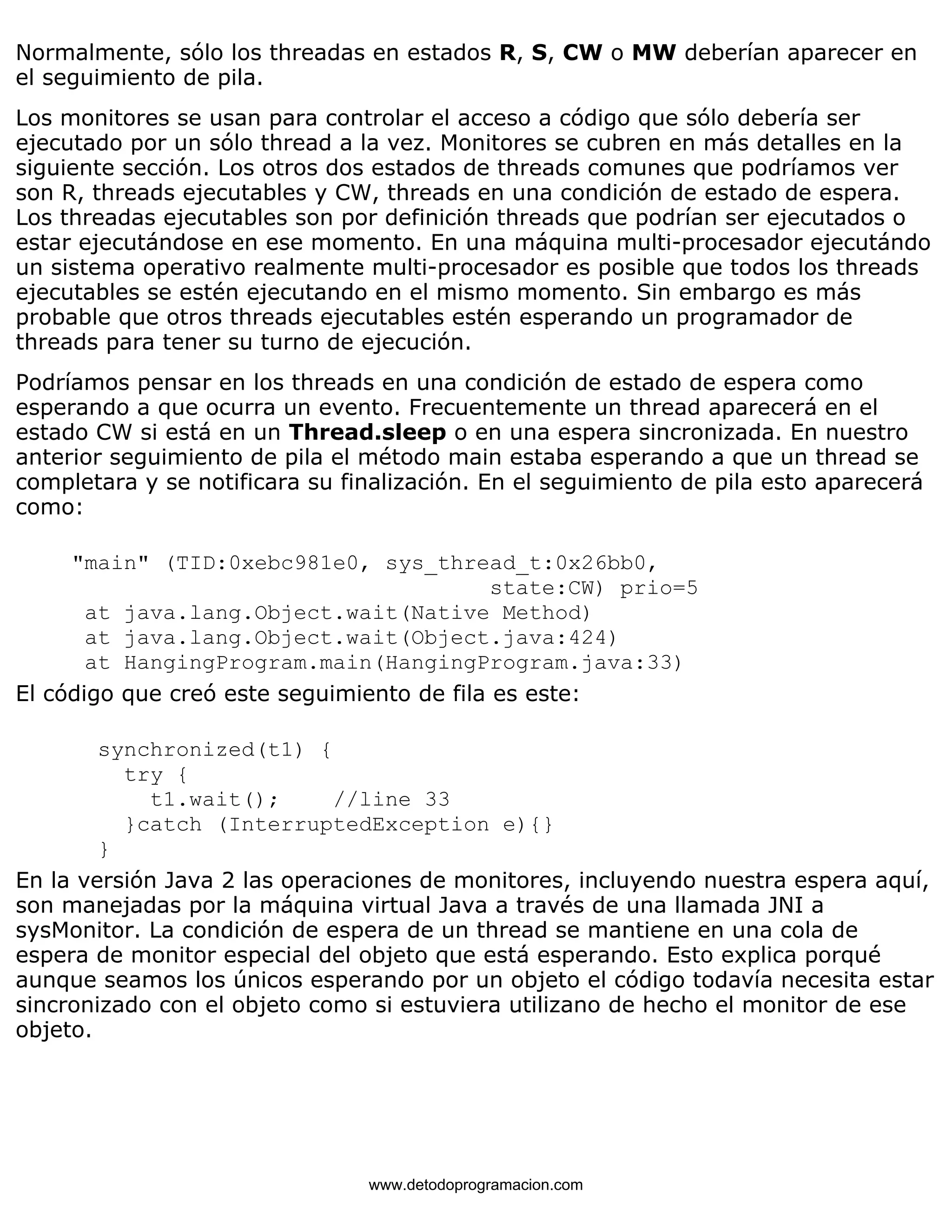 Normalmente, sólo los threadas en estados R, S, CW o MW deberían aparecer en 
el seguimiento de pila. 
Los monitores se usan para controlar el acceso a código que sólo debería ser 
ejecutado por un sólo thread a la vez. Monitores se cubren en más detalles en la 
siguiente sección. Los otros dos estados de threads comunes que podríamos ver 
son R, threads ejecutables y CW, threads en una condición de estado de espera. 
Los threadas ejecutables son por definición threads que podrían ser ejecutados o 
estar ejecutándose en ese momento. En una máquina multi-procesador ejecutándo 
un sistema operativo realmente multi-procesador es posible que todos los threads 
ejecutables se estén ejecutando en el mismo momento. Sin embargo es más 
probable que otros threads ejecutables estén esperando un programador de 
threads para tener su turno de ejecución. 
Podríamos pensar en los threads en una condición de estado de espera como 
esperando a que ocurra un evento. Frecuentemente un thread aparecerá en el 
estado CW si está en un Thread.sleep o en una espera sincronizada. En nuestro 
anterior seguimiento de pila el método main estaba esperando a que un thread se 
completara y se notificara su finalización. En el seguimiento de pila esto aparecerá 
como: 
"main" (TID:0xebc981e0, sys_thread_t:0x26bb0, 
state:CW) prio=5 
at java.lang.Object.wait(Native Method) 
at java.lang.Object.wait(Object.java:424) 
at HangingProgram.main(HangingProgram.java:33) 
El código que creó este seguimiento de fila es este: 
synchronized(t1) { 
try { 
t1.wait(); //line 33 
}catch (InterruptedException e){} 
} 
En la versión Java 2 las operaciones de monitores, incluyendo nuestra espera aquí, 
son manejadas por la máquina virtual Java a través de una llamada JNI a 
sysMonitor. La condición de espera de un thread se mantiene en una cola de 
espera de monitor especial del objeto que está esperando. Esto explica porqué 
aunque seamos los únicos esperando por un objeto el código todavía necesita estar 
sincronizado con el objeto como si estuviera utilizano de hecho el monitor de ese 
objeto. 
www.detodoprogramacion.com 
 