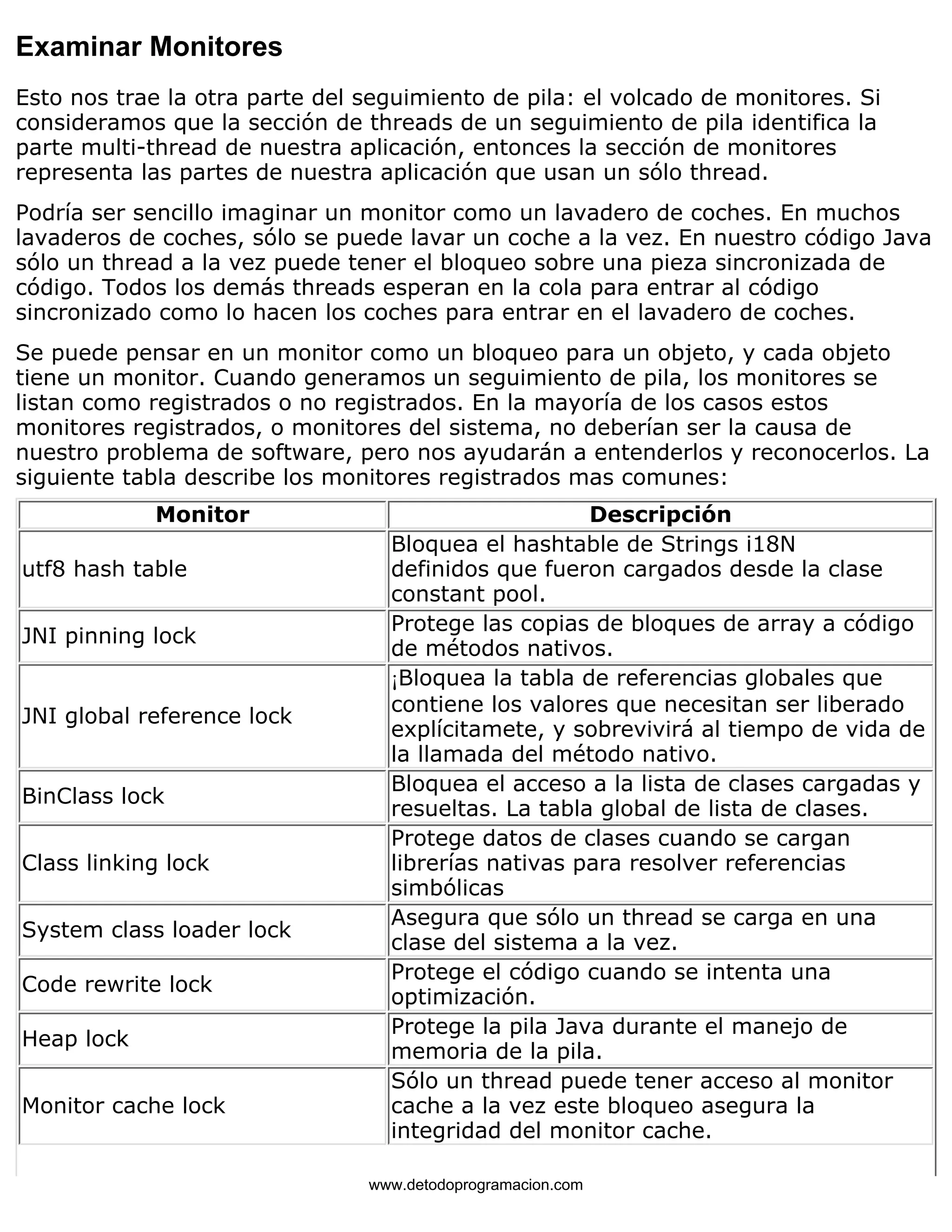 Examinar Monitores 
Esto nos trae la otra parte del seguimiento de pila: el volcado de monitores. Si 
consideramos que la sección de threads de un seguimiento de pila identifica la 
parte multi-thread de nuestra aplicación, entonces la sección de monitores 
representa las partes de nuestra aplicación que usan un sólo thread. 
Podría ser sencillo imaginar un monitor como un lavadero de coches. En muchos 
lavaderos de coches, sólo se puede lavar un coche a la vez. En nuestro código Java 
sólo un thread a la vez puede tener el bloqueo sobre una pieza sincronizada de 
código. Todos los demás threads esperan en la cola para entrar al código 
sincronizado como lo hacen los coches para entrar en el lavadero de coches. 
Se puede pensar en un monitor como un bloqueo para un objeto, y cada objeto 
tiene un monitor. Cuando generamos un seguimiento de pila, los monitores se 
listan como registrados o no registrados. En la mayoría de los casos estos 
monitores registrados, o monitores del sistema, no deberían ser la causa de 
nuestro problema de software, pero nos ayudarán a entenderlos y reconocerlos. La 
siguiente tabla describe los monitores registrados mas comunes: 
Monitor Descripción 
utf8 hash table 
Bloquea el hashtable de Strings i18N 
definidos que fueron cargados desde la clase 
constant pool. 
JNI pinning lock Protege las copias de bloques de array a código 
de métodos nativos. 
JNI global reference lock 
¡Bloquea la tabla de referencias globales que 
contiene los valores que necesitan ser liberado 
explícitamete, y sobrevivirá al tiempo de vida de 
la llamada del método nativo. 
BinClass lock Bloquea el acceso a la lista de clases cargadas y 
resueltas. La tabla global de lista de clases. 
Class linking lock 
Protege datos de clases cuando se cargan 
librerías nativas para resolver referencias 
simbólicas 
System class loader lock Asegura que sólo un thread se carga en una 
clase del sistema a la vez. 
Code rewrite lock Protege el código cuando se intenta una 
optimización. 
Heap lock Protege la pila Java durante el manejo de 
memoria de la pila. 
Monitor cache lock 
Sólo un thread puede tener acceso al monitor 
cache a la vez este bloqueo asegura la 
integridad del monitor cache. 
www.detodoprogramacion.com 
 
