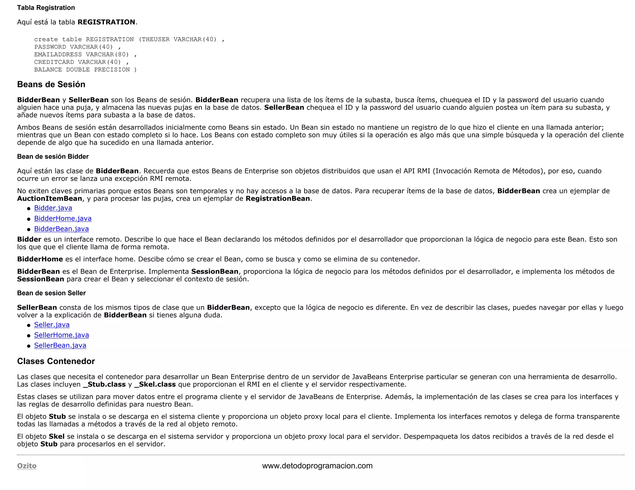 Tabla Registration 
Aquí está la tabla REGISTRATION. 
create table REGISTRATION (THEUSER VARCHAR(40) , 
PASSWORD VARCHAR(40) , 
EMAILADDRESS VARCHAR(80) , 
CREDITCARD VARCHAR(40) , 
BALANCE DOUBLE PRECISION ) 
Beans de Sesión 
BidderBean y SellerBean son los Beans de sesión. BidderBean recupera una lista de los ítems de la subasta, busca ítems, chuequea el ID y la password del usuario cuando 
alguien hace una puja, y almacena las nuevas pujas en la base de datos. SellerBean chequea el ID y la password del usuario cuando alguien postea un ítem para su subasta, y 
añade nuevos ítems para subasta a la base de datos. 
Ambos Beans de sesión están desarrollados inicialmente como Beans sin estado. Un Bean sin estado no mantiene un registro de lo que hizo el cliente en una llamada anterior; 
mientras que un Bean con estado completo si lo hace. Los Beans con estado completo son muy útiles si la operación es algo más que una simple búsqueda y la operación del cliente 
depende de algo que ha sucedido en una llamada anterior. 
Bean de sesión Bidder 
Aquí están las clase de BidderBean. Recuerda que estos Beans de Enterprise son objetos distribuidos que usan el API RMI (Invocación Remota de Métodos), por eso, cuando 
ocurre un error se lanza una excepción RMI remota. 
No exiten claves primarias porque estos Beans son temporales y no hay accesos a la base de datos. Para recuperar ítems de la base de datos, BidderBean crea un ejemplar de 
AuctionItemBean, y para procesar las pujas, crea un ejemplar de RegistrationBean. 
l   Bidder.java 
l   BidderHome.java 
l   BidderBean.java 
Bidder es un interface remoto. Describe lo que hace el Bean declarando los métodos definidos por el desarrollador que proporcionan la lógica de negocio para este Bean. Esto son 
los que que el cliente llama de forma remota. 
BidderHome es el interface home. Descibe cómo se crear el Bean, como se busca y como se elimina de su contenedor. 
BidderBean es el Bean de Enterprise. Implementa SessionBean, proporciona la lógica de negocio para los métodos definidos por el desarrollador, e implementa los métodos de 
SessionBean para crear el Bean y seleccionar el contexto de sesión. 
Bean de sesion Seller 
SellerBean consta de los mismos tipos de clase que un BidderBean, excepto que la lógica de negocio es diferente. En vez de describir las clases, puedes navegar por ellas y luego 
volver a la explicación de BidderBean si tienes alguna duda. 
l   Seller.java 
l   SellerHome.java 
l   SellerBean.java 
Clases Contenedor 
Las clases que necesita el contenedor para desarrollar un Bean Enterprise dentro de un servidor de JavaBeans Enterprise particular se generan con una herramienta de desarrollo. 
Las clases incluyen _Stub.class y _Skel.class que proporcionan el RMI en el cliente y el servidor respectivamente. 
Estas clases se utilizan para mover datos entre el programa cliente y el servidor de JavaBeans de Enterprise. Además, la implementación de las clases se crea para los interfaces y 
las reglas de desarrollo definidas para nuestro Bean. 
El objeto Stub se instala o se descarga en el sistema cliente y proporciona un objeto proxy local para el cliente. Implementa los interfaces remotos y delega de forma transparente 
todas las llamadas a métodos a través de la red al objeto remoto. 
El objeto Skel se instala o se descarga en el sistema servidor y proporciona un objeto proxy local para el servidor. Despempaqueta los datos recibidos a través de la red desde el 
objeto Stub para procesarlos en el servidor. 
Ozito www.detodoprogramacion.com 
 