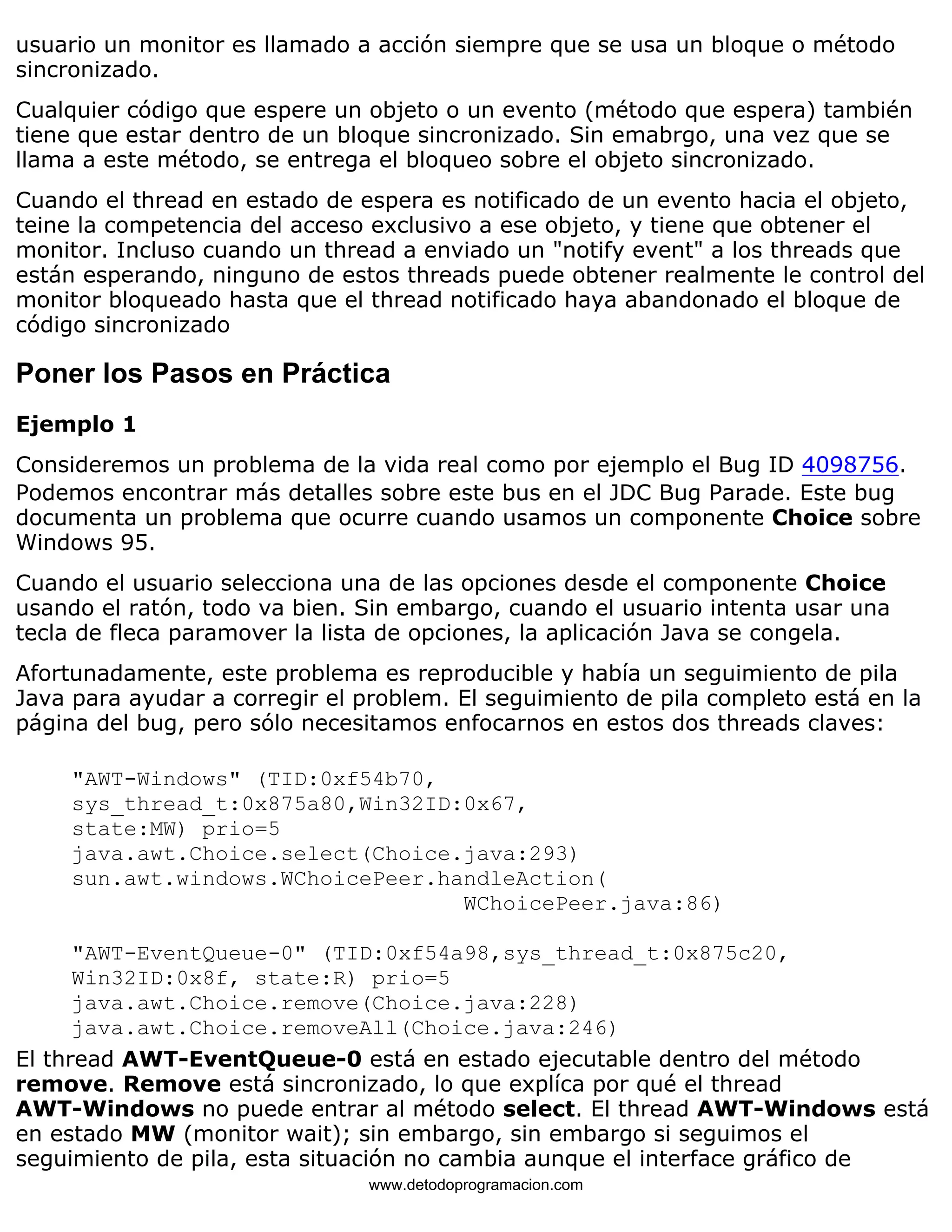 usuario un monitor es llamado a acción siempre que se usa un bloque o método 
sincronizado. 
Cualquier código que espere un objeto o un evento (método que espera) también 
tiene que estar dentro de un bloque sincronizado. Sin emabrgo, una vez que se 
llama a este método, se entrega el bloqueo sobre el objeto sincronizado. 
Cuando el thread en estado de espera es notificado de un evento hacia el objeto, 
teine la competencia del acceso exclusivo a ese objeto, y tiene que obtener el 
monitor. Incluso cuando un thread a enviado un "notify event" a los threads que 
están esperando, ninguno de estos threads puede obtener realmente le control del 
monitor bloqueado hasta que el thread notificado haya abandonado el bloque de 
código sincronizado 
Poner los Pasos en Práctica 
Ejemplo 1 
Consideremos un problema de la vida real como por ejemplo el Bug ID 4098756. 
Podemos encontrar más detalles sobre este bus en el JDC Bug Parade. Este bug 
documenta un problema que ocurre cuando usamos un componente Choice sobre 
Windows 95. 
Cuando el usuario selecciona una de las opciones desde el componente Choice 
usando el ratón, todo va bien. Sin embargo, cuando el usuario intenta usar una 
tecla de fleca paramover la lista de opciones, la aplicación Java se congela. 
Afortunadamente, este problema es reproducible y había un seguimiento de pila 
Java para ayudar a corregir el problem. El seguimiento de pila completo está en la 
página del bug, pero sólo necesitamos enfocarnos en estos dos threads claves: 
"AWT-Windows" (TID:0xf54b70, 
sys_thread_t:0x875a80,Win32ID:0x67, 
state:MW) prio=5 
java.awt.Choice.select(Choice.java:293) 
sun.awt.windows.WChoicePeer.handleAction( 
WChoicePeer.java:86) 
"AWT-EventQueue-0" (TID:0xf54a98,sys_thread_t:0x875c20, 
Win32ID:0x8f, state:R) prio=5 
java.awt.Choice.remove(Choice.java:228) 
java.awt.Choice.removeAll(Choice.java:246) 
El thread AWT-EventQueue-0 está en estado ejecutable dentro del método 
remove. Remove está sincronizado, lo que explíca por qué el thread 
AWT-Windows no puede entrar al método select. El thread AWT-Windows está 
en estado MW (monitor wait); sin embargo, sin embargo si seguimos el 
seguimiento de pila, esta situación no cambia aunque el interface gráfico de 
www.detodoprogramacion.com 
 