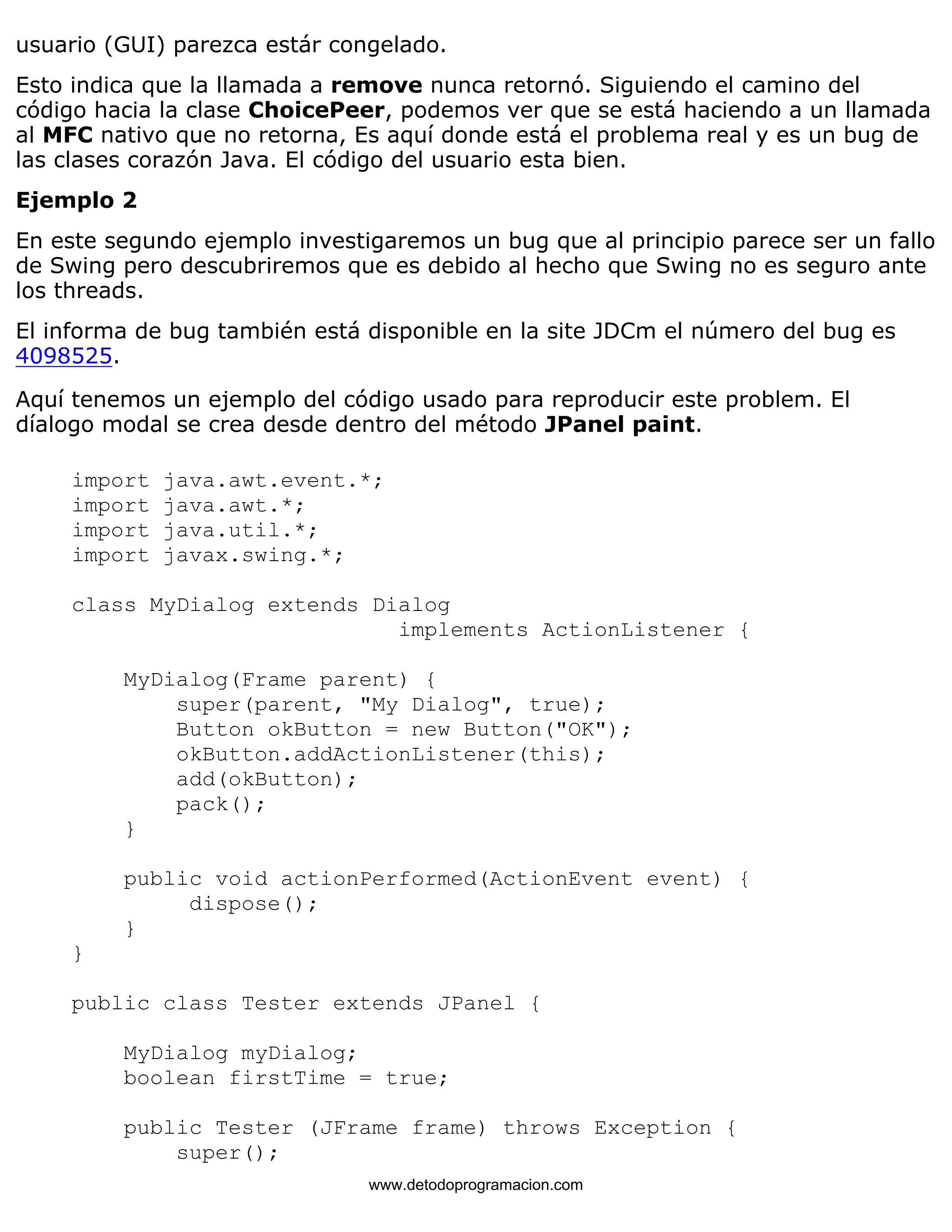 usuario (GUI) parezca estár congelado. 
Esto indica que la llamada a remove nunca retornó. Siguiendo el camino del 
código hacia la clase ChoicePeer, podemos ver que se está haciendo a un llamada 
al MFC nativo que no retorna, Es aquí donde está el problema real y es un bug de 
las clases corazón Java. El código del usuario esta bien. 
Ejemplo 2 
En este segundo ejemplo investigaremos un bug que al principio parece ser un fallo 
de Swing pero descubriremos que es debido al hecho que Swing no es seguro ante 
los threads. 
El informa de bug también está disponible en la site JDCm el número del bug es 
4098525. 
Aquí tenemos un ejemplo del código usado para reproducir este problem. El 
díalogo modal se crea desde dentro del método JPanel paint. 
import java.awt.event.*; 
import java.awt.*; 
import java.util.*; 
import javax.swing.*; 
class MyDialog extends Dialog 
implements ActionListener { 
MyDialog(Frame parent) { 
super(parent, "My Dialog", true); 
Button okButton = new Button("OK"); 
okButton.addActionListener(this); 
add(okButton); 
pack(); 
} 
public void actionPerformed(ActionEvent event) { 
dispose(); 
} 
} 
public class Tester extends JPanel { 
MyDialog myDialog; 
boolean firstTime = true; 
public Tester (JFrame frame) throws Exception { 
super(); 
www.detodoprogramacion.com 
 