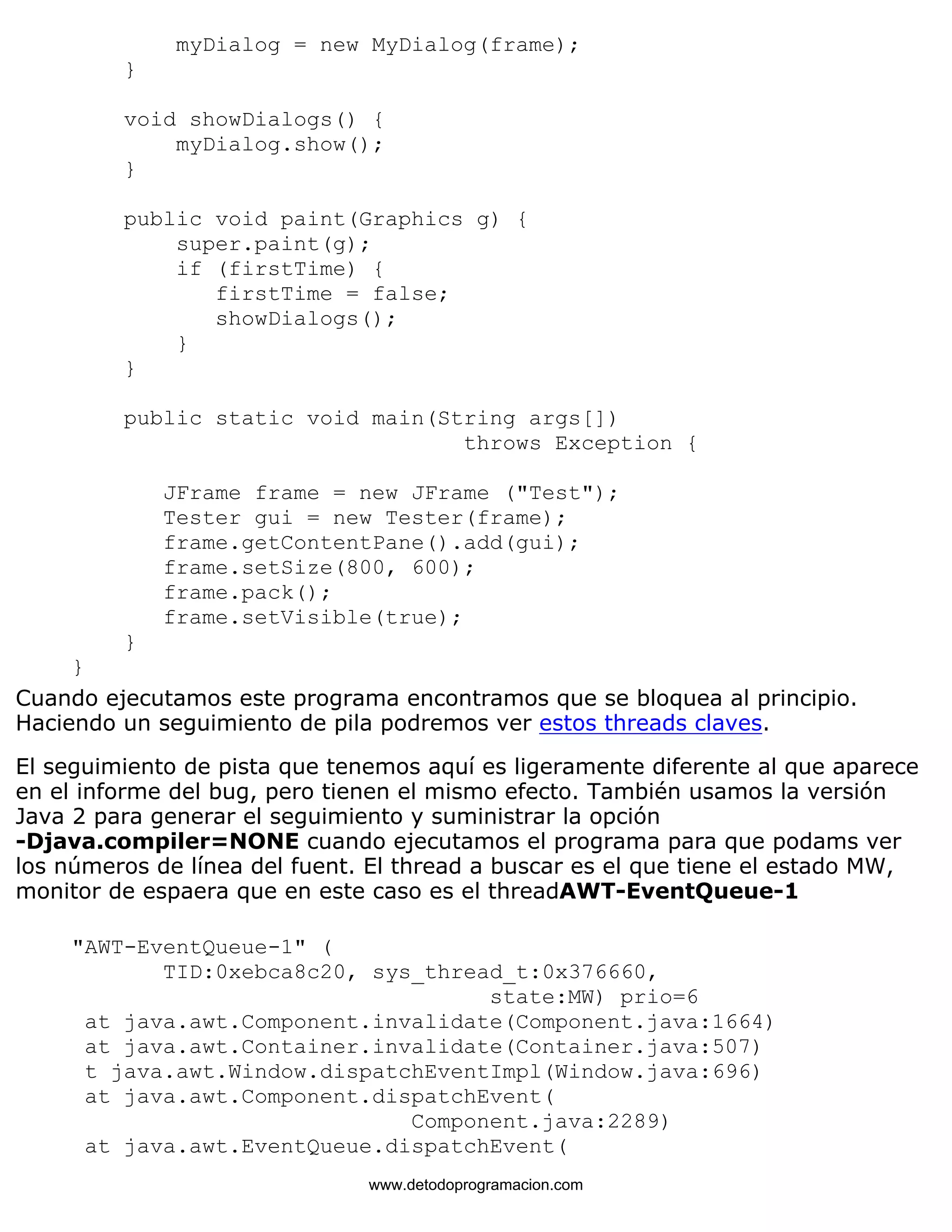 myDialog = new MyDialog(frame); 
} 
void showDialogs() { 
myDialog.show(); 
} 
public void paint(Graphics g) { 
super.paint(g); 
if (firstTime) { 
firstTime = false; 
showDialogs(); 
} 
} 
public static void main(String args[]) 
throws Exception { 
JFrame frame = new JFrame ("Test"); 
Tester gui = new Tester(frame); 
frame.getContentPane().add(gui); 
frame.setSize(800, 600); 
frame.pack(); 
frame.setVisible(true); 
} 
} 
Cuando ejecutamos este programa encontramos que se bloquea al principio. 
Haciendo un seguimiento de pila podremos ver estos threads claves. 
El seguimiento de pista que tenemos aquí es ligeramente diferente al que aparece 
en el informe del bug, pero tienen el mismo efecto. También usamos la versión 
Java 2 para generar el seguimiento y suministrar la opción 
-Djava.compiler=NONE cuando ejecutamos el programa para que podams ver 
los números de línea del fuent. El thread a buscar es el que tiene el estado MW, 
monitor de espaera que en este caso es el threadAWT-EventQueue-1 
"AWT-EventQueue-1" ( 
TID:0xebca8c20, sys_thread_t:0x376660, 
state:MW) prio=6 
at java.awt.Component.invalidate(Component.java:1664) 
at java.awt.Container.invalidate(Container.java:507) 
t java.awt.Window.dispatchEventImpl(Window.java:696) 
at java.awt.Component.dispatchEvent( 
Component.java:2289) 
at java.awt.EventQueue.dispatchEvent( 
www.detodoprogramacion.com 
 