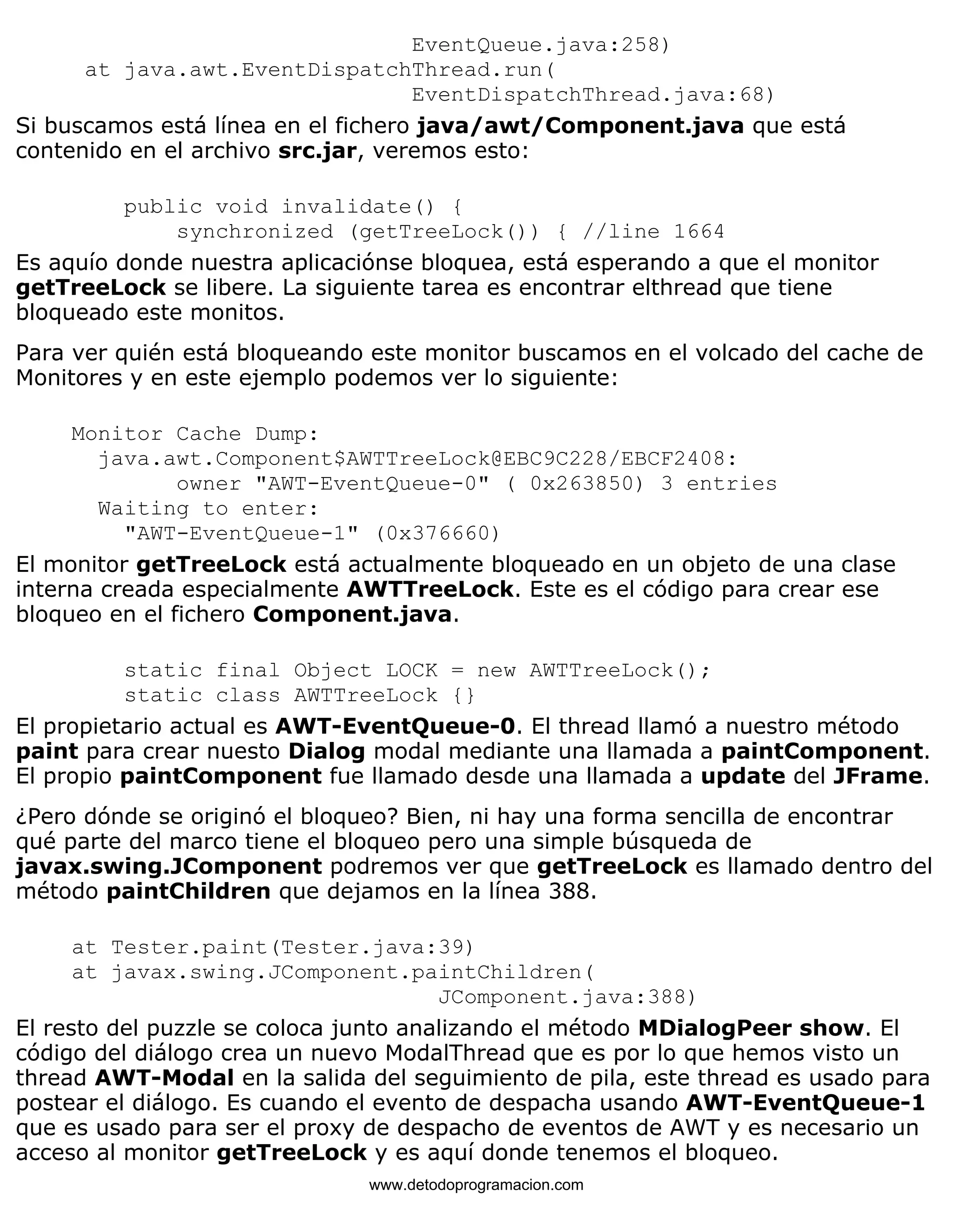 EventQueue.java:258) 
at java.awt.EventDispatchThread.run( 
EventDispatchThread.java:68) 
Si buscamos está línea en el fichero java/awt/Component.java que está 
contenido en el archivo src.jar, veremos esto: 
public void invalidate() { 
synchronized (getTreeLock()) { //line 1664 
Es aquío donde nuestra aplicaciónse bloquea, está esperando a que el monitor 
getTreeLock se libere. La siguiente tarea es encontrar elthread que tiene 
bloqueado este monitos. 
Para ver quién está bloqueando este monitor buscamos en el volcado del cache de 
Monitores y en este ejemplo podemos ver lo siguiente: 
Monitor Cache Dump: 
java.awt.Component$AWTTreeLock@EBC9C228/EBCF2408: 
owner "AWT-EventQueue-0" ( 0x263850) 3 entries 
Waiting to enter: 
"AWT-EventQueue-1" (0x376660) 
El monitor getTreeLock está actualmente bloqueado en un objeto de una clase 
interna creada especialmente AWTTreeLock. Este es el código para crear ese 
bloqueo en el fichero Component.java. 
static final Object LOCK = new AWTTreeLock(); 
static class AWTTreeLock {} 
El propietario actual es AWT-EventQueue-0. El thread llamó a nuestro método 
paint para crear nuesto Dialog modal mediante una llamada a paintComponent. 
El propio paintComponent fue llamado desde una llamada a update del JFrame. 
¿Pero dónde se originó el bloqueo? Bien, ni hay una forma sencilla de encontrar 
qué parte del marco tiene el bloqueo pero una simple búsqueda de 
javax.swing.JComponent podremos ver que getTreeLock es llamado dentro del 
método paintChildren que dejamos en la línea 388. 
at Tester.paint(Tester.java:39) 
at javax.swing.JComponent.paintChildren( 
JComponent.java:388) 
El resto del puzzle se coloca junto analizando el método MDialogPeer show. El 
código del diálogo crea un nuevo ModalThread que es por lo que hemos visto un 
thread AWT-Modal en la salida del seguimiento de pila, este thread es usado para 
postear el diálogo. Es cuando el evento de despacha usando AWT-EventQueue-1 
que es usado para ser el proxy de despacho de eventos de AWT y es necesario un 
acceso al monitor getTreeLock y es aquí donde tenemos el bloqueo. 
www.detodoprogramacion.com 
 