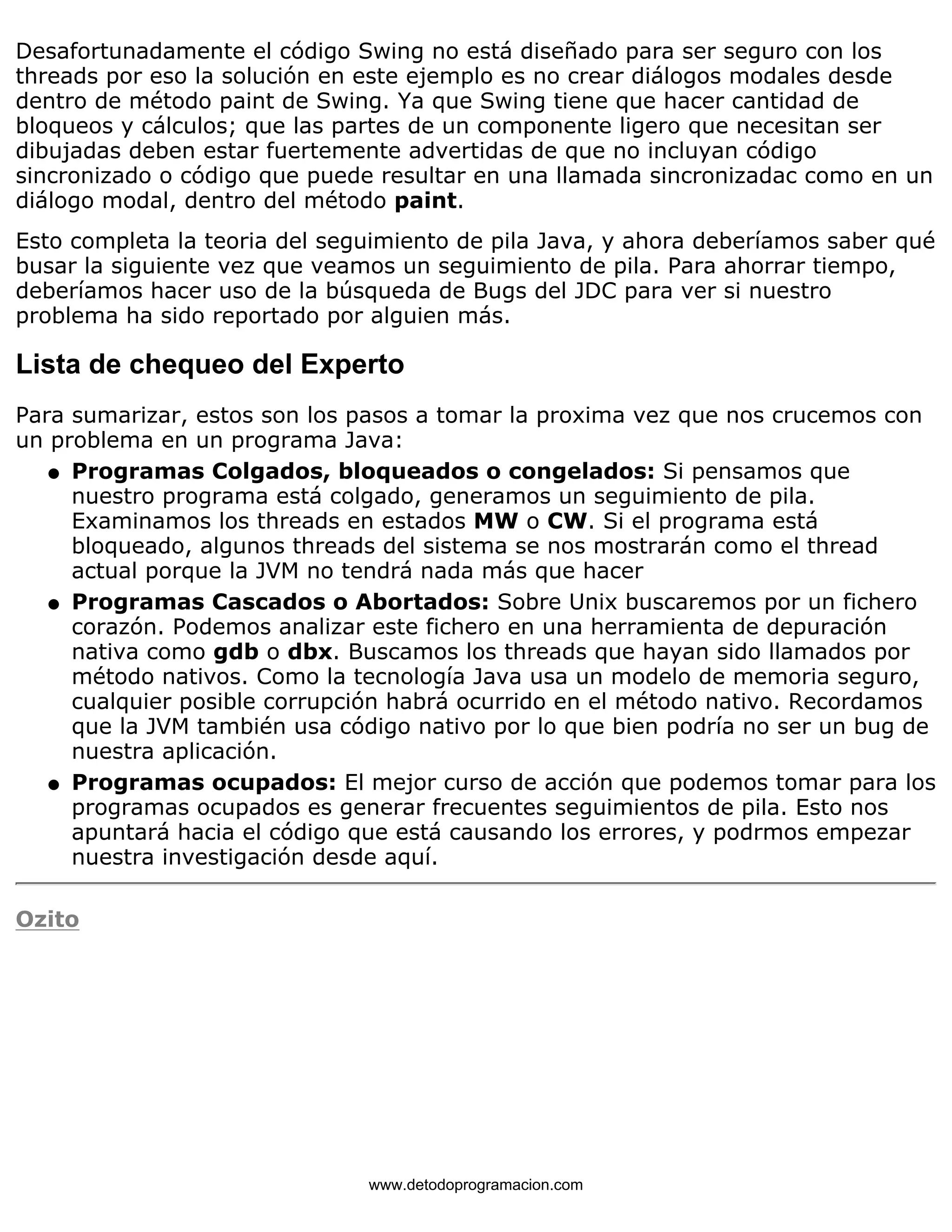 Desafortunadamente el código Swing no está diseñado para ser seguro con los 
threads por eso la solución en este ejemplo es no crear diálogos modales desde 
dentro de método paint de Swing. Ya que Swing tiene que hacer cantidad de 
bloqueos y cálculos; que las partes de un componente ligero que necesitan ser 
dibujadas deben estar fuertemente advertidas de que no incluyan código 
sincronizado o código que puede resultar en una llamada sincronizadac como en un 
diálogo modal, dentro del método paint. 
Esto completa la teoria del seguimiento de pila Java, y ahora deberíamos saber qué 
busar la siguiente vez que veamos un seguimiento de pila. Para ahorrar tiempo, 
deberíamos hacer uso de la búsqueda de Bugs del JDC para ver si nuestro 
problema ha sido reportado por alguien más. 
Lista de chequeo del Experto 
Para sumarizar, estos son los pasos a tomar la proxima vez que nos crucemos con 
un problema en un programa Java: 
Programas Colgados, bloqueados o congelados: Si pensamos que 
nuestro programa está colgado, generamos un seguimiento de pila. 
Examinamos los threads en estados MW o CW. Si el programa está 
bloqueado, algunos threads del sistema se nos mostrarán como el thread 
actual porque la JVM no tendrá nada más que hacer 
l    
Programas Cascados o Abortados: Sobre Unix buscaremos por un fichero 
corazón. Podemos analizar este fichero en una herramienta de depuración 
nativa como gdb o dbx. Buscamos los threads que hayan sido llamados por 
método nativos. Como la tecnología Java usa un modelo de memoria seguro, 
cualquier posible corrupción habrá ocurrido en el método nativo. Recordamos 
que la JVM también usa código nativo por lo que bien podría no ser un bug de 
nuestra aplicación. 
l    
Programas ocupados: El mejor curso de acción que podemos tomar para los 
programas ocupados es generar frecuentes seguimientos de pila. Esto nos 
apuntará hacia el código que está causando los errores, y podrmos empezar 
nuestra investigación desde aquí. 
l    
Ozito 
www.detodoprogramacion.com 
 