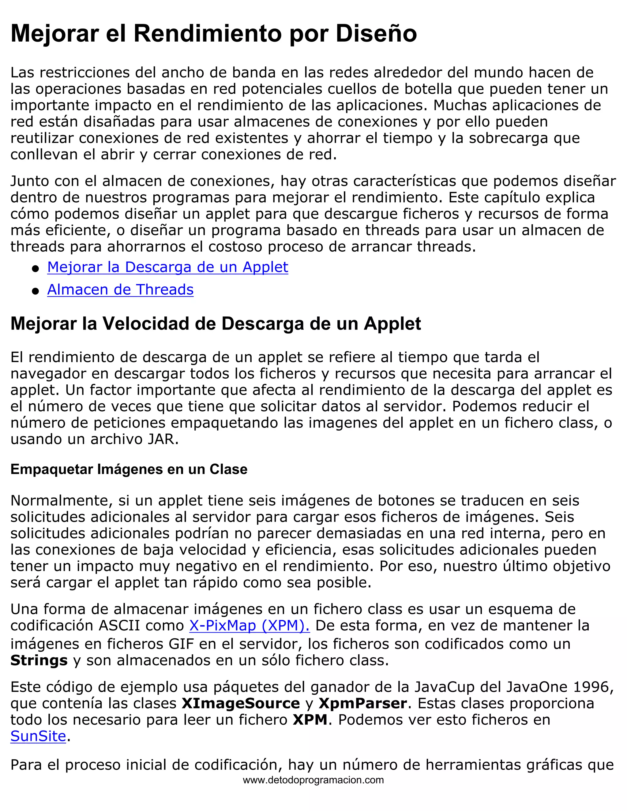 Mejorar el Rendimiento por Diseño 
Las restricciones del ancho de banda en las redes alrededor del mundo hacen de 
las operaciones basadas en red potenciales cuellos de botella que pueden tener un 
importante impacto en el rendimiento de las aplicaciones. Muchas aplicaciones de 
red están disañadas para usar almacenes de conexiones y por ello pueden 
reutilizar conexiones de red existentes y ahorrar el tiempo y la sobrecarga que 
conllevan el abrir y cerrar conexiones de red. 
Junto con el almacen de conexiones, hay otras características que podemos diseñar 
dentro de nuestros programas para mejorar el rendimiento. Este capítulo explica 
cómo podemos diseñar un applet para que descargue ficheros y recursos de forma 
más eficiente, o diseñar un programa basado en threads para usar un almacen de 
threads para ahorrarnos el costoso proceso de arrancar threads. 
l   Mejorar la Descarga de un Applet 
l   Almacen de Threads 
Mejorar la Velocidad de Descarga de un Applet 
El rendimiento de descarga de un applet se refiere al tiempo que tarda el 
navegador en descargar todos los ficheros y recursos que necesita para arrancar el 
applet. Un factor importante que afecta al rendimiento de la descarga del applet es 
el número de veces que tiene que solicitar datos al servidor. Podemos reducir el 
número de peticiones empaquetando las imagenes del applet en un fichero class, o 
usando un archivo JAR. 
Empaquetar Imágenes en un Clase 
Normalmente, si un applet tiene seis imágenes de botones se traducen en seis 
solicitudes adicionales al servidor para cargar esos ficheros de imágenes. Seis 
solicitudes adicionales podrían no parecer demasiadas en una red interna, pero en 
las conexiones de baja velocidad y eficiencia, esas solicitudes adicionales pueden 
tener un impacto muy negativo en el rendimiento. Por eso, nuestro último objetivo 
será cargar el applet tan rápido como sea posible. 
Una forma de almacenar imágenes en un fichero class es usar un esquema de 
codificación ASCII como X-PixMap (XPM). De esta forma, en vez de mantener la 
imágenes en ficheros GIF en el servidor, los ficheros son codificados como un 
Strings y son almacenados en un sólo fichero class. 
Este código de ejemplo usa páquetes del ganador de la JavaCup del JavaOne 1996, 
que contenía las clases XImageSource y XpmParser. Estas clases proporciona 
todo los necesario para leer un fichero XPM. Podemos ver esto ficheros en 
SunSite. 
Para el proceso inicial de codificación, hay un número de herramientas gráficas que 
www.detodoprogramacion.com 
 