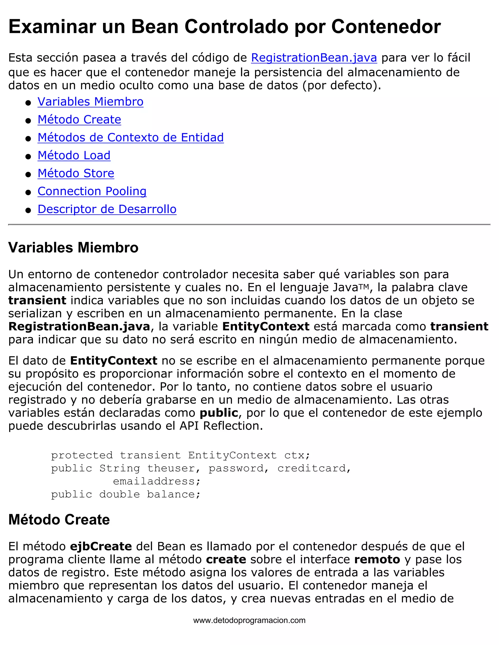 Examinar un Bean Controlado por Contenedor 
Esta sección pasea a través del código de RegistrationBean.java para ver lo fácil 
que es hacer que el contenedor maneje la persistencia del almacenamiento de 
datos en un medio oculto como una base de datos (por defecto). 
l   Variables Miembro 
l   Método Create 
l   Métodos de Contexto de Entidad 
l   Método Load 
l   Método Store 
l   Connection Pooling 
l   Descriptor de Desarrollo 
Variables Miembro 
Un entorno de contenedor controlador necesita saber qué variables son para 
almacenamiento persistente y cuales no. En el lenguaje JavaTM, la palabra clave 
transient indica variables que no son incluidas cuando los datos de un objeto se 
serializan y escriben en un almacenamiento permanente. En la clase 
RegistrationBean.java, la variable EntityContext está marcada como transient 
para indicar que su dato no será escrito en ningún medio de almacenamiento. 
El dato de EntityContext no se escribe en el almacenamiento permanente porque 
su propósito es proporcionar información sobre el contexto en el momento de 
ejecución del contenedor. Por lo tanto, no contiene datos sobre el usuario 
registrado y no debería grabarse en un medio de almacenamiento. Las otras 
variables están declaradas como public, por lo que el contenedor de este ejemplo 
puede descubrirlas usando el API Reflection. 
protected transient EntityContext ctx; 
public String theuser, password, creditcard, 
emailaddress; 
public double balance; 
Método Create 
El método ejbCreate del Bean es llamado por el contenedor después de que el 
programa cliente llame al método create sobre el interface remoto y pase los 
datos de registro. Este método asigna los valores de entrada a las variables 
miembro que representan los datos del usuario. El contenedor maneja el 
almacenamiento y carga de los datos, y crea nuevas entradas en el medio de 
www.detodoprogramacion.com 
 