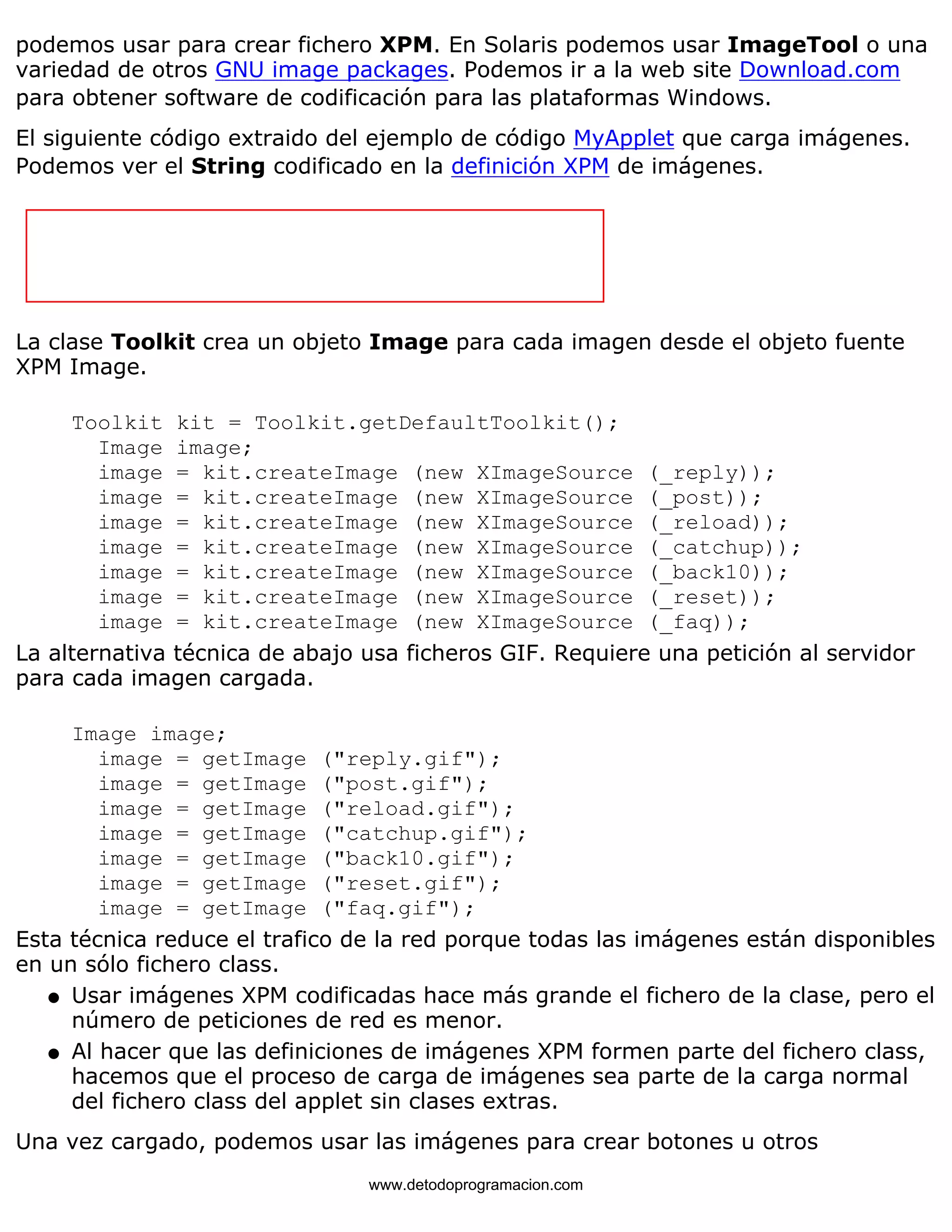 podemos usar para crear fichero XPM. En Solaris podemos usar ImageTool o una 
variedad de otros GNU image packages. Podemos ir a la web site Download.com 
para obtener software de codificación para las plataformas Windows. 
El siguiente código extraido del ejemplo de código MyApplet que carga imágenes. 
Podemos ver el String codificado en la definición XPM de imágenes. 
La clase Toolkit crea un objeto Image para cada imagen desde el objeto fuente 
XPM Image. 
Toolkit kit = Toolkit.getDefaultToolkit(); 
Image image; 
image = kit.createImage (new XImageSource (_reply)); 
image = kit.createImage (new XImageSource (_post)); 
image = kit.createImage (new XImageSource (_reload)); 
image = kit.createImage (new XImageSource (_catchup)); 
image = kit.createImage (new XImageSource (_back10)); 
image = kit.createImage (new XImageSource (_reset)); 
image = kit.createImage (new XImageSource (_faq)); 
La alternativa técnica de abajo usa ficheros GIF. Requiere una petición al servidor 
para cada imagen cargada. 
Image image; 
image = getImage ("reply.gif"); 
image = getImage ("post.gif"); 
image = getImage ("reload.gif"); 
image = getImage ("catchup.gif"); 
image = getImage ("back10.gif"); 
image = getImage ("reset.gif"); 
image = getImage ("faq.gif"); 
Esta técnica reduce el trafico de la red porque todas las imágenes están disponibles 
en un sólo fichero class. 
Usar imágenes XPM codificadas hace más grande el fichero de la clase, pero el 
número de peticiones de red es menor. 
l    
Al hacer que las definiciones de imágenes XPM formen parte del fichero class, 
hacemos que el proceso de carga de imágenes sea parte de la carga normal 
del fichero class del applet sin clases extras. 
l    
Una vez cargado, podemos usar las imágenes para crear botones u otros 
www.detodoprogramacion.com 
 